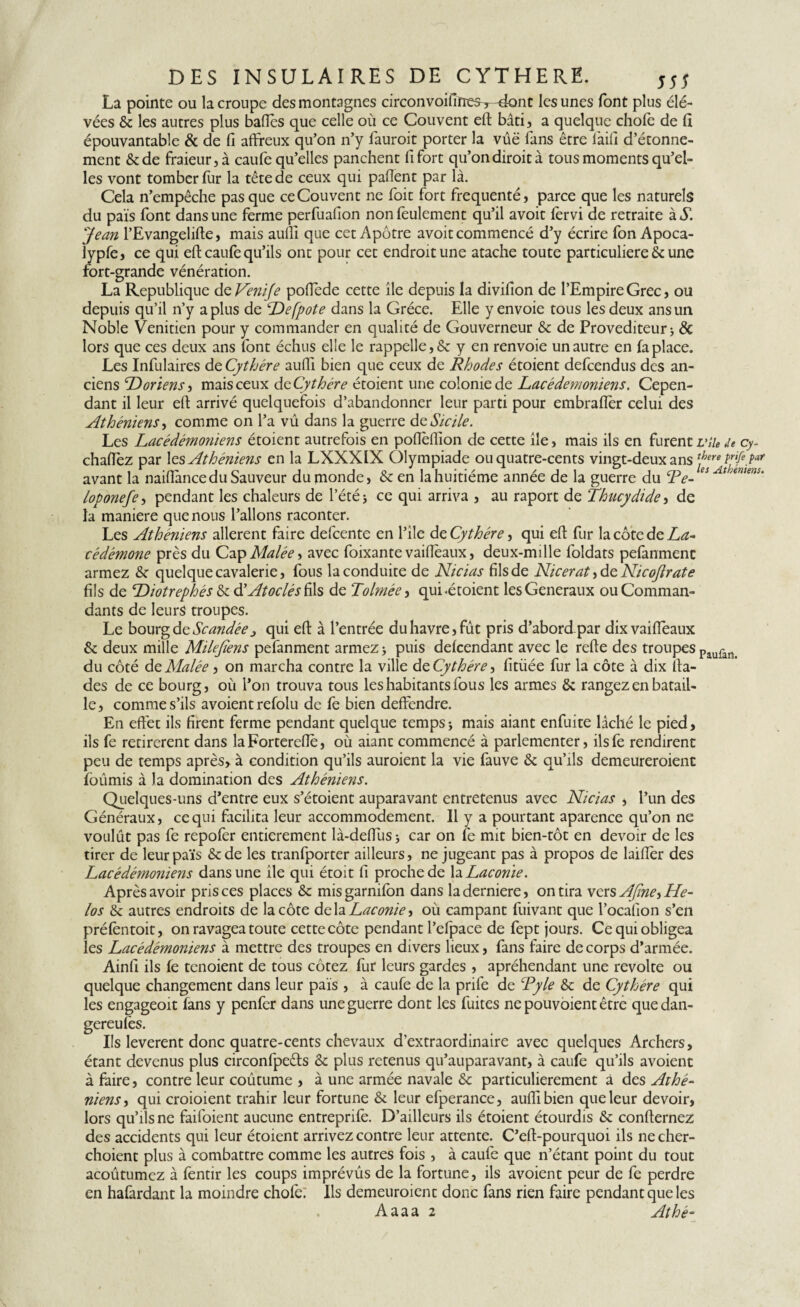 La pointe ou la croupe des montagnes circonvoifiïres^-dont les unes font plus élé- vées & les autres plus baiïès que celle où ce Couvent efi bâti, a quelque chofe de fi épouvantable & de fi affreux qu’on n’y fauroit porter la vûë fans être fiaifi d’étonne¬ ment &de fraieur,à eaufe qu’elles panchent fi fort qu’ondiroità tous moments qu’el¬ les vont tomber fur la tête de ceux qui pafient par là. Cela n’empêche pas que ce Couvent ne foit fort fréquenté, parce que les naturels du pais font dans une ferme perfuafion non feulement qu’il avoit fervi de retraite à Y Jean l’Evangelifte, mais aulîi que cet Apôtre avoit commencé d’y écrire fon Apoca- iypfe, ce qui eft caufe qu’ils ont pour cet endroit une atache toute particuliere & une fort-grande vénération. La Republique de Veni/e pofïède cette île depuis la divifion de l’Empire Grec, ou depuis qu’il n’y a plus de “De[pote dans la Grèce. Elle y envoie tous les deux ans un Noble Vénitien pour y commander en qualité de Gouverneur & de Provediteur j & lors que ces deux ans font échus elle le rappelle, & y en renvoie un autre en fa place. Les Infulaires dç. Cythére aufll bien que ceux de Rhodes étoient defeendus des an¬ ciens Doriens, mais ceux dcCythére étoient une colonie de Lacédémoniens. Cepen¬ dant il leur efi arrivé quelquefois d’abandonner leur parti pour embraflèr celui des Athéniens-y comme on l’a vû dans la guerre de Sicile. Les Lacédémoriiens étoient autrefois en pofièflion de cette île, mais ils en furent vile de cy- chafiez par les Athéniens en la LXXX1X Olympiade ou quatre-cents vingt-deux ans avant la naiffancedu Sauveur du monde, & en la huitième année de la guerre du Te- es At ,nuntm loponefe, pendant les chaleurs de l’été 5 ce qui arriva , au raport de Thucydide y de la maniéré que nous l’allons raconter. Les Athéniens allèrent faire defeente en l’ile dç, Cythére, qui efi: fur la côte de La¬ cédémone près du Cap Malée, avec foixante vaifleaux, deux-mille foldats pefanmenc armez & quelque cavalerie, fous la conduite de Nicias fils de Nicerat, de Nicojlrate fils de Diotrephés &cd’Atoclésh\s de Tolmée, qui .étoient les Generaux ou Comman¬ dants de leurs troupes. Le bourg d z Scandée > qui efi: à l’entrée du havre, fût pris d’abordpar dixvaiffeaux & deux mille Milejïens pefanment armez > puis defeendant avec le refte des troupes Paufan> du côté de Malée, on marcha contre la ville de Cythére, fitüée fur la côte à dix fia- des de ce bourg, où l’on trouva tous les habitants fous les armes ôc rangez en batail¬ le, comme s’ils avoient refolu de fe bien deffendre. En effet ils firent ferme pendant quelque temps -, mais aiant enfuite lâché le pied, ils fe retirèrent dans laForterefiè, où aiant commencé à parlementer, ilsfe rendirent peu de temps après, à condition qu’ils auroient la vie fauve & qu’ils demeureroient fournis à Ja domination des Athéniens. Quelques-uns d’entre eux s’étoient auparavant entretenus avec Nicias , l’un des Généraux, ce qui facilita leur accommodement. Il y a pourtant aparence qu’on ne voulût pas fe repofer entièrement la-deffusj car on fe mit bien-tôt en devoir de les tirer de leurpaïs &de les tranfporter ailleurs, ne jugeant pas à propos de laifîer des Lacédémoniens dans une île qui étoit fi proche de la Laconie. Après avoir pris ces places & misgarnifon dans laderniere, on tira vexsAfiney He¬ los & autres endroits de la côte delà Laconie, où campant fuivant que l’ocafion s’en préfèntoit, on ravagea toute cette côte pendant l’efpace de fept jours. Ce qui obligea les Lacédémoniens à mettre des troupes en divers lieux, fans faire de corps d’armée. Ainfi ils fe tenoient de tous cotez fur leurs gardes , apréhendant une revolte ou quelque changement dans leur pais , à caufe de la prife de T y le tk de Cythére qui les engageoit fans y penfer dans une guerre dont les fuites ne pouvoient être quedan- gereufès. Ils levèrent donc quatre-cents chevaux d’extraordinaire avec quelques Archers, étant devenus plus circonfpeêts & plus retenus qu’auparavant, à caufe qu’ils avoient à faire, contre leur coûtume , à une armée navale & particulièrement à des Athé¬ niens y qui croioient trahir leur fortune & leur efperance, auffibien que leur devoir, lors qu’ils ne faifoient aucune entreprife. D’ailleurs ils étoient étourdis & confiernez des accidents qui leur étoient arrivez contre leur attente. C’efi-pourquoi ils ne cher- choient plus à combattre comme les autres fois , à caufe que n’étant point du tout acoûtumcz à fentir les coups imprévûs de la fortune, ils avoient peur de fe perdre en hafardant la moindre chofe: Ils demeuroient donc fans rien faire pendant que les Aaaa 2 Athé*