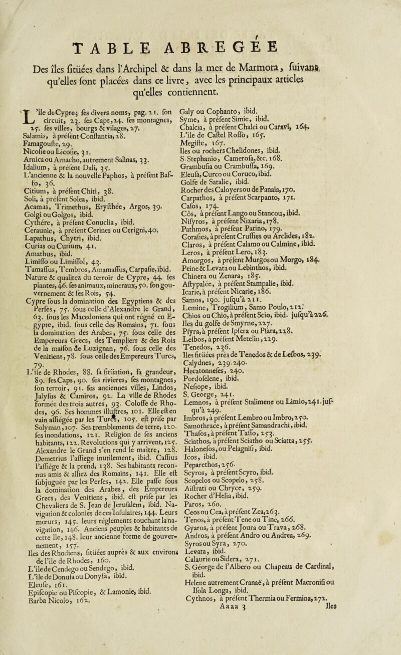 TABLE ABREGEE Des îles fitüées dans l’Archipel & dans la mer de Marmora, fuivanfc quelles font placées dans ce livre, avec les principaux articles quelles contiennent. L’île de Cypre; fês divers noms , pag. ai. fon circuit, 23. fesCaps,24. Tes montagnes, 25:. Tes villes, bourgs ôtvilages, 27. Salamis, à préfent Conftantia, 28. Famagoufte, 29. Nicofieou Licofie, 31. Arnica ou Arnacho, autrement Salinas, 33. Idalium, à prêtent Dali, 35. L’ancienne 6t la nouvelle Paphos, à préfent Baf- fo, 36. Citium, à préfentChiti, 38. Soli, à prêtent SoJea, ibid. Acaraas, Trimethus, Eryfthée, Argos, 39. Golgi ouGolgos, ibid. Cythére, à préfent Conuclia, ibid. Ceraunie, à préfent Cerines ouCerigni,4°- Lapathus, Chytri, ibid. Curias ou Curium, 41- Amathus, ibid. Limiffo ou Limiffol, 43. Tamaffus, Tembros, Amamaffus, Carpafie, ibid. Nature & qualités du terroir de Cypre, 44. les plantes, 46. fes animaux, minéraux, yo. fon gou¬ vernement & l'es Rois, 74. Cypre fous la domination des Egyptiens Sc des Perfes, 75”. fous celle d’Alexandre le Grand, 63. fous les Macédoniens qui ont régné en E- gypte, ibid. fous celle des Romains, 71. fous la domination des Arabes, 77. fous celle des Empereurs Grecs, des Templiers & des Rois de la maifon de Luzignan, 76. fous celle des Vénitiens, 78. fous celle des Empereurs Turcs, 79- L’ile de Rhodes, 88. fafitüation, fa grandeur, 89. fesCaps,90. fes rivières, fes montagnes, fon terroir, 91. fes anciennes villes, Lindos, Jalyfus & Camiros, 92. La ville de Rhodes formée destrois autres, 93. Cololfe de Rho¬ des, 96. Ses hommes illuitres, 101. Elleeften vain alfiégée par les Tur<^, ioy. eft prife par Solyman,ic>7. Ses tremblements de terre, 120. fes inondations, 121. Religion de fes anciens habitants, 122. Révolutions qui y arrivent, 127. Alexandre le Grand s’en rend le maître, 128. Demctrius l’affiege inutilement, ibid. Caffius l’affiége & la prend, 138. Ses habitants recon¬ nus amis & alliez des Romains, 141. Elle eft fubjuguée par les Perfes, I42-- Elle paffe fous la domination des Arabes, des Empereurs Grecs, des Vénitiens, ibid. eft prife par les Chevaliers de S. Jean de Jerufalem, ibid. Na¬ vigation & colonies deceslnfulaires, 144. Leurs mœurs, 147. leurs réglements touchant la na¬ vigation, 146. Anciens peuples & habitants de cette île, 148. leur ancienne forme de gouver¬ nement, 177. Iles des Rhodiens, fitüées auprès & aux environs de l’ile de Rhodes, 160. L’îlede Cendego ou Sendego, ibid. L’îledeDonulaouDonyfa, ibid. Eleufe, 161. Epiffopie ouPifcopie, ScLamonie, ibid. Barba Nicolo, 162. Galy ou Cophanto, ibid. Syme, à préfent Simie, ibid. Chalcia, à préfent Chalci ou Caravt, 164» L’île de Cartel Roffo, 167. Megifte, 167. Iles ou rochers Chelidones, ibid. S Stephanio, Camerofà,&c. 168. Grambufiaou Crambuffa, 169. Eleufa, Curco ou Coruco, ibid. Golfe de Satalie, ibid. Rocher des Caloyers ou de Panaia, 170. Carpathos, à préfent Scarpanto, 171. Cafos, 174. Côs, à préfent Lango ou Stancou, ibid. Nifyros, à préfent Nizaria ,178. Pathmos, à préfent Patino, 179. Corafies, à préfent Cruffies ou Arclides, 182. Claros, à préfent Calamo ou Calmine, ibid. Leros, à préfent Lero, 183. Amorgos, à préfent Murgosou Morgo, 184. Peine & Levata ou Lebinthos, ibid. Chinera ou Zenara, 187. Aftypalée, à préfent Stampalie, ibid. Icarie,à préfent Nicarie, 186. Samos, 190. jufqu’a2ii. Lemine, Trogilium, Samo Poulo,2i2; Chios ou Chio, à préfent Scio, ibid- jufqu’à2i& Iles du golfe deSmyrne,227. Pfyra,à préfent Ipfera ouPfara,228. Lelbos, à préfent Metelin, 229. Tenedos, 23 6. Iles fitüées près de Tenedos & de Lefbos, 239. Calydnes, 239.240. Hecatonnefes, 240. Pordofelene, ibid. Nefiope, ibid. S. George, 241. Lemnos, à préfent Stalimene ou Limio,24i.juP qu’à 249. Imbros, à préfent Lembrooulmbro,270. Samothrace, à préfent Samandrachi, ibid. Thafos, à préfent Taffo, 273. Sciathos, à préfent Sciatho ouSciatta,2y7. Halonefos,ou Pelagnifi, ibid. Icos, ibid. Peparethos,27<5- Scyros, à préfent Scyro, ibid. Scopelos ouScopelo, 278. Aiftrati ou Chryce, 279. Rocher d’Helia,ibid. Paros, 260. Ceos ou Cea, à préfent Zea,2<53. Tenos,à préfent Tene ou Tine* z66. Gyaros, à préfent Joura ouTrava, 268. Andros, à préfent Andro ou Andrea, 269. SyrosouSyra, 270. Levata, ibid. Calaurie ou Sidéra, 271. S. Géorge de l’Albero ou Chapeau de Cardinal, ibid. Helene autrementCranaë,à préfent Macronifiou Ifola Longa, ibid. Cythnos, à préfent Thermia ou Fermina,272. Aaaa 3 Iles