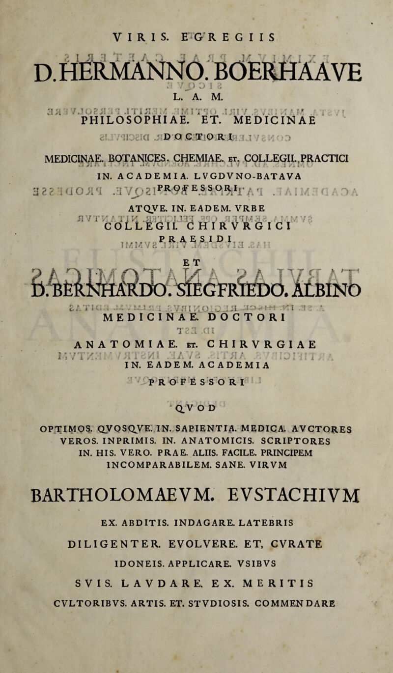 VIRIS. E rG REGIIS <7 a 7/ V T ) r T v r - . BOERHAAVE r; '■r f\ T O * ! 7 J I O L. A. M. . / J 08JI - : •! 'i IiI3 M .3 M ITIO I II V PHILOSOPHIAE. ET. MEDICINAE v. t DQCTORI MEDICINAE. BOTANICES. CHEMIAE., et. COLLEGIL,PRACTICI v.l y* A i. • I • rit •* »4 » A . • . t / » .H .tl f > % i i / « , v i .• J/A <Vj IN. ACADEMIA. L V GD V NO-B AT A V A PROFESSORI: ATQVE. IN. EADEM. VRBE 1 I ' : • l ;«IU COLLEGII. CHIRVRGICI ,,,,. v ? F R A E, SMI D I : i /. m / c .Du v .i ■ .: V x d .u / Db.SlEGFlC vst at UNO r\ * ► «i » r » / C ^ i- i • % * * * i •: v a i :io. a . ui - .m :iz. MEDICINAE. DOCTORI T23 .CII ANATOMIAE. et. CHIRVRGIAE i w { 1 ; i X ; / i . IN. EADEM. ACADEMIA P R O F E S S ORI Q.V O D OPTIMOS. OVOSQ^VE. IN. SAPIENTIA. MEDICA. AVCTORES VEROS. INPRIMIS. IN. ANATOMICIS. SCRIPTORES IN. HIS. VERO. PRAE. ALIIS. FACILE. PRINCIPEM INCOMPARABILEM. SANE. VIRVM BARTHOLOMAEVM. EVSTACHIVM EX. ABDITIS. INDAGARE. LATEBRIS DILIGENTER. EVOLVERE. ET, CVRATE IDONEIS. APPLICARE. VSIBVS SVIS. LAVDARE. EX. MERITIS CVLTORIBVS. ARTIS. ET. STVDIOSIS. COMMENDARE