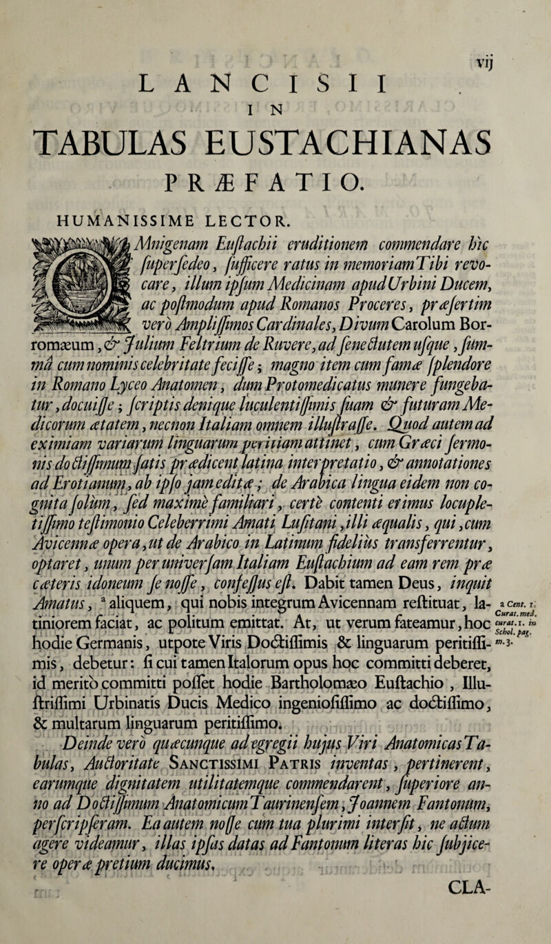 I N TABULAS EUSTACHIANAS P R f F A T I O. HUMANISSIME LECTOR. Mnigenam Euflachii eruditionem commendare hic f fuperfedeo, fufficere ratus in memoriamTibi revo¬ care , illum ipfum Medicinam apud Urbini Ducem, ac poflmodum apud Romanos Proceres, prajertim vero Amplijfimos Cardinales, Divum Carolum Bor- romaeum, & Julium Feltrium de Ruvere, ad fene Butem ufque ,fum- ma cum nominis celebritate feci (fe; magno item cum fama (plendore in Romano Lyceo Anatomen, 'dum Protomedi catus munere fungeba¬ tur , docui]]e; Jcriptis denique luculenti fimi sfuam & futuram Me¬ dicorum at at em, nec non Italiam omnem illuflrajfe. Quod autem ad eximiam variarum linguarum peritiam attinet, cum Graci Jermo- nis do Bi/Jmum fatis pradicent latina interpretatio ,& annotationes ad Eroti anum, ab ipfo jam edita; de Arabica lingua eidem non co¬ gnita Jolum, fed maxime familiari, certe contenti erimus locuple¬ ti/fimo tejlimonio Celeberrimi Amati Lufit ani, illi aqualis, qui, cum Avicenna opera,ut de Arabico in Latinumfidelius transferrentur, optaret, unum per univerfam Italiam Euftachium ad eam rem pra eat er is idoneum Jeno/fe, confefius efi. Dabit tamen Deus, inquit Amatus, a aliquem, qui nobis integrumAvicennam reftituat, la- r; . . r 1 i. • A r i Curat, med. timorem faciat, ac politum emittat. At, ut verum fateamur,hoc csucrhay\h hodie Germanis, utpote Viris DocStiffimis & linguarum peritiffi- mis, debetur: ficui tamen Italorum opus hoc committi deberet, id merito committi poflet hodie Bartholomaso Euftachio , Illu- ftriflimi Urbinatis Ducis Medico ingeniofiffimo ac dodtiflimo, & multarum linguarum peritiffimo. Deinde vero quacunque ad egregii hujus Viri AnatomicasTa- bulas, AuBoritate Sanctissimi Patris inventas, pertinerent, e arumque dignitatem utilitatemque commendarent, fiiperiore an¬ no ad Doftifimum AnatomicumTaurinenfem, Joannem Fantonum, perferipferam. Ea autem nofje cum tua plurimi interfit, ne altum agere videamur, illas ipfas datas ad Fantonum lit er as hic Jubjice- re opera pretium ducimus, m.i. CLA-