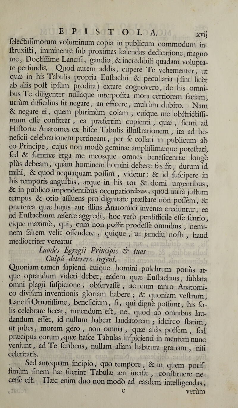 EPISTOLA. xvij felectifiimorum voluminum copia in publicum commodum in- ftruxifti, imminente fub pioximas Italendas dedicatione, ma°no me, Dodiflime Lancifi, gaudio, & incredibili quadam volunta¬ te peifundis. Quod autem addis, cupere Te vebementer, ut qua: in his Tabulis propria Euftachii & peculiaria (fint (icet ab aliis poft ipfum prodita) extare cognovero, de his omni¬ bus Te diligenter nullaque interpofita mora certiorem faciam, utrum difficilius fit negare, an efficere, multum dubito. Nam & negare ei, quem plurimum colam , cuique, me obftridiffi- mum efie confitear , ea prafertim cupienti, quae , ficuti ad Hiftoriae Anatomes ex hifce Tabulis illuftrationem , ita ad be¬ neficii celebrationem pertineant, per fe collati in publicum ab eo Piincipe, cujus non modo gemina; amplifiimaque poteftati, led & fumma erga me meosque omnes beneficentia longi plus debeam, quam hominem homini debere fas fit, durum id mihi, & quod nequaquam poffim , videtur: & id fufeipere in his temporis anguftiis, atque in his tot & domi urgentibus, & in publico impendentibus occupationibus, quod intra juftum tempus & otio affluens pro dignitate praftare non pollem, & pratcrca qua; hujus aut illius Anatomici inventa creduntur, ea ad Euftachium referre aggredi, hoc vero perdifficile efie fentio, eique maximi', qui, cum non poflit prodefle omnibus , nemi¬ nem faltem velit offendere , quique , ut jamdiu nofti’, haud mediocriter vereatur Laudes Egregii Principis & tuas Culpa deterere ingerit. Quoniam tamen fapienti cuique homini pulchrum potius at¬ que optandum videri debet, eadem qua Euftachius, fublata omni plagii fufpicione , obfervaflfe , ac cum tanto Anatomi¬ co divifam inventionis gloriam habere ; & quoniam vcftrum Lancifi Ornatiffime, beneficium, fi, qui digni poliunt, his fo- lis celebrare liceat, timendum efl:, ne, quod ab omnibus lau¬ dandum eflet, id nullum habeat laudatorem ; idcirco ftatim ut jubes, morem gero , non omnia , qua alias pollem , fed pracipua eorum, qua halce Tabulas mlpicienti in mentem nunc veniunt, ad Te feribens, nullam aliam habitura gratiam, nili celeritatis. Sed antequam incipio, quo tempore, & in quem potif- fimum finem ha fuerint Tabula an incila , conftituere ne- ceffe eft. Hac enim duo non modo ad easdem intelligendas, - c verum