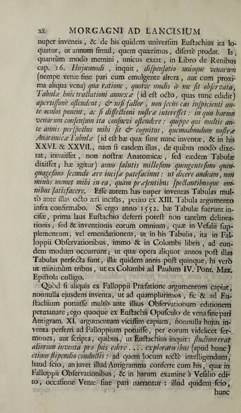 nuper inventis , & de his quidem univerfim Euftachius ita lo¬ quatur, ut annum fimul, quem quasrimus, diferte prodat. Is, quantum modo memini , unicus extat, in Libro de Renibus cap. 16. Hujusmodi , inquit, difpenjatio imioqUe venarum (nempe venas fine pari cum emulgente altera , aut cum proxi¬ ma aliqua vena) qua ratione , quotve modis a me fit obfervata, Tabula huictrablationi annexa (id eft odio, quas tunc edidit) apertijfime oflendent; & ni fi fallor, non feciis eas injpicienti an¬ te oculos ponent, ac fi cliffebiioni nofira intere (fiet: in qua harum venarum conjenjum ita confuevi ofiendere: quippe qui multis an¬ te annis perfpebtus mihi fit & cognitus, quemadmodum nofirre Anatomicae Tabui £ (id eft has quas funt nunc inventas, & in his XXVI. & XXVII., nam fi easdem illas, de quibus modo dixe¬ rat, innuiflet, non noftras Anatomicas, fed easdem Tabuke dixiflet- has igitur) anno Jalutis mille fimo quingentefmo quw- quagefimo fecundo are incifa patefaciunt: ut dicere audeam, non minus memet mihi in ea, quam pr a [entibus fpeblantibusque om¬ nibus [at i sfac ere. Effe autem has nuper inventas Tabulas mul¬ to ante illas odio asri incifas, petito ex XIII. Tabula argumento infra confirmabo. Si ergo anno 1552. has Tabulas fuerunt in¬ cifas, prima laus Euftachio deferri poteft non tantum delinea¬ tionis , led & inventionis eorum omnium, quas in Vefalii fup- plementum, vel emendationem, ut in his Tabulis, ita in Fal¬ loppii Obfervationibus, immo & in Columbi libris , ad eun¬ dem modum occurrunt; ut quas opera aliquot annos poft illas Tabulas perfedta funt, illas quidem annis poft quinque, hi verb ut minimum tribus, ut ex Columbi ad Paulum IV. Pont. Max. Epiftola colligo. Quod fi aliquis ex Falloppii Ptasfatione argumentum capiat, nonnulla ejusdem inventa, ut ad quamplurimos , fic & ad Eu- ftachium potuiffe multo ante illius Obfervationum editionem permanare * ego quoque ex Euftachii Opufculo de vena fine pari Antigram. XI. argumentum viciflim capiam, nonnulla hujus in¬ venta perferri ad Falloppium potuiffe, per eorum videlicet Ter¬ mones, autferipta, quibus, ut-Euftachius inquit: (ludiumerat aliorum inventa pro fuis edere .... exploratoribus (apud hunc) etiam fi ipendio condubtis: ad quem locum redle intelligendum, haud fcio, an juvet illud Antigramma conferre cum his, quas in Falloppii Obfervationibus, & in harum examine a Vefelio edi¬ to, occafione Venas fine pari narrantur : illud quidem fcio, hunc