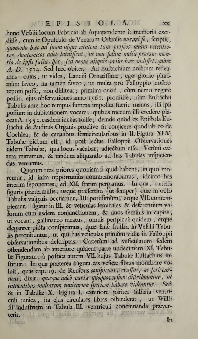 hunc Vefalii locum Fabricio ab Aquapendente e memoria exci- difle, cum in Opufculo de Venarum Oftiolis mirari fi, fcripfit, quomodo h<ec ad fiam ufque <etatem tam prifcos quirn recentio- res Anatomicos adeo latuifient, ut non filum nulla prorsus men¬ tio de ipfis fafla e fiet, jeci neque aliquis prius htec vidi fiet, quam A. D. K74- Sed haec obiter. Ad Euftachium noftrum redea¬ mus : cujus, ut vides, Lancifi Ornatiffime , ego gloriae pluri¬ mum faveo, ita tamen faveo , ut multa pro Falloppio noftro reponi polle, non diffitearj primum quod , cum nemo negare polfit, ejus obfervationes anno 1561. prodiifle, num Euftachii Tabulis ante hoc tempus fumma impofita fuerit manus, illi ipfi poliunt in dubitationem vocare, quibus mecum illi credere pla¬ ceat A. 1552. easdem incifas fuille; deinde qubd ex Epiftola Eu¬ ftachii de Auditus Organis proclive lit conjicere quod ab eo de Cochlea, & de canalibus lemicircularibus in II. Figura XLV. Tabulae pictum eft, id poft lebtas Falloppii Obfervationes eidem Tabulae, qua locus vacabat, adjedtum efle. Verum ex¬ tera mittamus, & tandem aliquando ad has Tabulas infpicien- das veniamus. Quarum tres priores quoniam fi quid habent, in quo mo¬ remur , id infra opportunius commemorabimus , idcirco has interim feponentes, ad XII. ftatim pergamus. In qua, ceteris figuris praetermilfis, iisque praefertim (utfemper) qure in oc'co Tabulis vulgatis occurrunt, III. potilfimum, atque VII.contem¬ plemur. Igitur in III. & veficulas feminales & deferentium va- forum cum iisdem conjunctionem, & duos feminis in capite, ut vocant, gallinaceo meatus, omnia perfpicub quidem , atque eleganter pidta confpicimus, qua; fane fruftra in Vefalii Tabu¬ lis perquiruntur, ut qui has veficulas primum vidit in Falloppii obfervationibus deferiptas. Caeterum ad veficularum fedem oftendendam ab anteriore quidem parte undecimam XI. Tabu¬ la Figuram, a poftica autem VII. hujus Tabulae Euftachius in- ftituit. In qua praeterea Figura <eas veficae fibras monftrare vo¬ luit, quas cap. 19. de Renibus confpicuas, crafias, ac fere car¬ neas, dixit, quaque adeo vana quoquoverfum dijlribuuntur, ut intaentibus multarum tunicarum jpeciem habere videantur. Sed & in Tabulae X. Figura I. exteriore pariter fublata ventri¬ culi tunica, ita ejus circulares fibras oftenderat , ut YVilli- fii induftriam in Tabula III. ventriculi concinnanda praever- terit. - • In