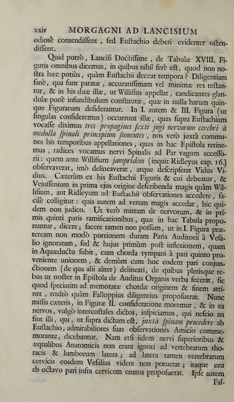 odiose contendiflent , fed Euftachio deberi evidenter often- diflent. Quid porro, Lancifi Docliffime , de Tabui® XVIII. Fi¬ guris omnibus dicemus, in quibus nihil fere eft, quod non no- ftra h®c potius, quam Euftachii deceat tempora ? Diligentiam fanb, qua funt parat® , accuratiflimam vel minimae res teftan- tur, & in his duae ili®, ut YVillifius appellat, candicantes °ian- dul® ponb infundibulum conititur®, qu® in nulla harum quin¬ que Figurarum defiderantur. In I. autem & III. Figura (ut lingulas confideremus) occurrunt illae, quas fupra Eultachium vocafle diximus tres propagines Jexti jugi nervorum cerebri a medulla Jpinali principium J,umentes , nos vero juxta commu¬ nes his temporibus appellationes, quas in hac Epiftola retine¬ mus , radices vocamus nervi Spinalis ad Par vagum acceflb- rii: quem ante Willilium jampridem (inquit Ridleyus cap. 16.) oblervaverat, imo delineaverat, atque delcriplerat Vidus Vi- ~ju.s’ C®terum ex his Euftachii Figuris & cui debeatur, & Vejullenium in prima ejus origine deferibenda magis quam Wil- lmum, aut Ridleyum ad Eultachii obfervationes accedere, fa¬ cile colligitur: quis autem ad verum magis accedat, hic qui¬ dem non judico. Ut vero mittam de nervorum, & in pri¬ mis quinti paris ramificationibus, qu® in hac Tabula propo¬ nuntur , dicere; facere tamen non polium, ut in I. Figura pr®. teream non modo portionem duram Paris Auditorii a Vela¬ to ignoratam, fed & hujus primum poft inflexionem, quam in Aqu®du6tu fubit, cum chorda tympani a pari quinto pro¬ veniente unionem, & demum cum hoc eodem pari conjun¬ ctionem (de qua alii aliter) delineari, de quibus plerisque re¬ bus ut nofter in Epiftola de Auditus Organis verba fecerat, lic quod fpeciatim ad memorat® chord® originem & finem atti¬ net , multo quarn Falloppius diligentius propofuerat. Nunc miliis c®teiis, in bigur® II. confideratione moremur , & in ea nervos , vulgo intercoftales dictos, infpiciamus, qui nefeio an fint ilh, qui, ut fupra dictum eft, juxta Jpinam procedere ab Euftachio, admirabiliores fuas obfervationes Amicio comme¬ morante, dicebantur. Nam etli iidem nervi fuperioribus & ®qualibus Anatomicis non erant ignoti ad vertebrarum tho¬ racis & lumborum latera ad latera tamen vertebrarum cervicis eosdem Velalius videre non potuerat; itaque ceu ab octavo pari infra cervicem enatos propofuerat. Ipfe autem Fal-