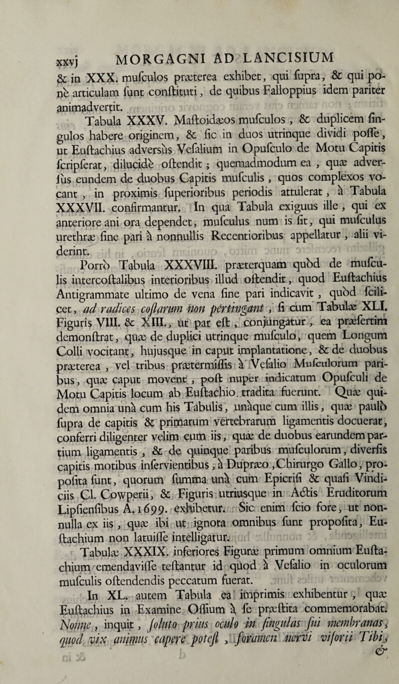 & in XXX. mufculos praeterea exhibet, qui fupra, & qui po¬ ne articulam funt conftituti, de quibus Falloppius idem pariter animadvertit. Tabula XXXV. Maftoidacos mufculos , & duplicem An¬ gulos habere originem, & fic in duos utrinque dividi pofle, ut Euftachius adversus Velalium in Opufculo de Motu Capitis fcripferat, dilucidb oftendit; quemadmodum ea , qua; adver- lus eundem de duobus Capitis mufculis , quos complexos vo¬ cant , in proximis fuperioribus periodis attulerat, a Tabula XXXVII. confirmantur. In qua Tabula exiguus ille, qui ex anteriore ani ora dependet, mufculus num is fit, qui mufculus urethrae fine pari ^ nonnullis Recentioribus appellatur , alii vi¬ derint. Porro Tabula XXXVIII. praeterquam qubd de mufcu¬ lis intercoftalibus interioribus illud oftendit, quod Euftachius Antigrammate ultimo de vena fine pari indicavit, qubd fcili- cet, ad radices coftarum non pertingant, fi cum Tabulae XLI. Figuris VIII. & XIII., ut par eft , conjungatur , ea praelertim demonftrat, qua: de duplici utrinque mufculo, quem Longum Colli vocitant, hujusque in caput implantatione, & de duobus praeterea , vel tribus prxtcrmidis a Vefalio Mufculorum pari¬ bus , quae caput movent, poft nuper indicatum Opufculi de Motu Capitis locum ab Euftachio. tradita fuerunt. Qua: qui¬ dem omnia una cum his Tabulis, unaque cum illis, quae paulo fupra de capitis & primarum vertebrarum ligamentis docuerat, conferri diligenter velim cum iis, quae de duobus earundem par¬ tium ligamentis , & de quinque paribus mufculorum, diverfis capitis motibus infervientibus, a Dupraeo,Chirurgo Gallo, pro- pofitafunt, quorum fumma unk cum Epicrifi & quafi Vindi¬ ciis Cl. Cowperii, & Figuris utriusque in Adis Eruditorum Lipfienfibus A, 1699. exhibetur. Sic enim fcio fore, ut non¬ nulla ex iis , quae ibi Ut ignota omnibus funt propofita, Eu- ftachium non latuifTe intelligatur. d ' Tabulae XXXIX. inferiores Figurae primum omnium Eufta- chium emendavilfe teftanrur id quod i Vefalio in oculorum mufculis oftendendis peccatum fuerat. In XL. autem Tabula ea imprimis exhibentur , quae Euftachius in Examine Offium \ fe praeftita commemorabat. Nonne, inquit, Jojuto prius oculo in fingulas fui membranas i quod vix anir\ms capere potejl , foramen nervi vi for ii Tibi, &