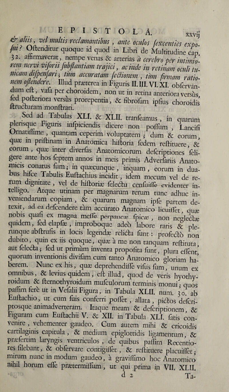 & alus vel multn reclamantibus, ante oculos fexcentks expo- fui ? Offenditur quoque id quod in Libri de Multitudine cap 3 2. affirmaverat , nempe venas & arterias a cerebro per intimio¬ rem nervi vifom fubftantiam trajici, ac inde in retinam oculi tu- meam aijpenjan; tum accuratam fe&ionem , tum firmam ratio¬ nem ojlendere Illud prasterea in Figuris II. III. VI. XI. obfervan- dum eft, vala per choroidem, non ut in retina anteriora vershs fed poftenora versus prorepentia, & fibrofam ipfius choroidis itructuram monftrari. Sed ad Tabulas XLI. & XLII. tranfeamus , in quarum picrisque Figuris mlpiciendis dicere non pofTum , Lancifi Urnatillime , quantam ceperim voluptatem ; dum & eorum quaa in pnftinam in Anatomica hiftoria fedem reftituere & eorum , quas inter diverfas Anatomicorum defcriptiones Veli- gere ante hos feptem annos in meis primis Adverfariis Anato- micis conatus Tumj in quacunque, inquam, eorum in dua¬ bus hilce Tabulis Euftachius incidit, idem mecum vel de re- rum dignitate, vel de hiftorias felectu confinde evidenter in- telligo. Atque utinam per magnarum rerum tunc adhuc in¬ veniendarum copiam , & quarum magnam ipfe partem de¬ texit, ad ea defcendere tam accurato Anatomico licuifTet, qute nobis quan ex magna meile perpmica* ipic^e , non ne^lecSte quidem, fed elapfas , improboque adeo labore raris & iVe runque abftrufis in locis legendas relfeta funt: profecto non dubito, quin ex iis quoque, quas a me non tanquam reftituta, aut felecta; fed ut primum inventa propofita funt, plura edent' quorum inventionis divifam cum tanto Anatomico floriam ha¬ berem. Nunc ex his, quas deprehendifTe vifus fum° unum ex omnibus, & levius quidem, eft illud, quod de veris hyothy- roidum & fternothyroidum mufculorum terminis monui; quos paffim fere ut in Vefalii Figura, in Tabula XLII. num. 30. ab Euftachio, ut cum fuis conferri pollet , allata , pictos deferi- ptosque animadverteram. Itaque meam & deferiptionem Sc Figuram cum Euftachii V. & XII. in Tabula XLI. fatis con¬ venire , vehementer gaudeo. Cum autem mihi & cricoidis cartilaginis capitula , & medium epiglottidis ligamentum, & prasfertim laryngis ventriculos , de quibus paflirn Recentio- res filebant, & obfervare contigiflet, & reftituere placuiflet; mirum nunc in modum gaudeo, a graviflimo hoc Anatomico nihil horum efte prastermiflum, ut qui prima in VII. XLII. d 2 Ta-