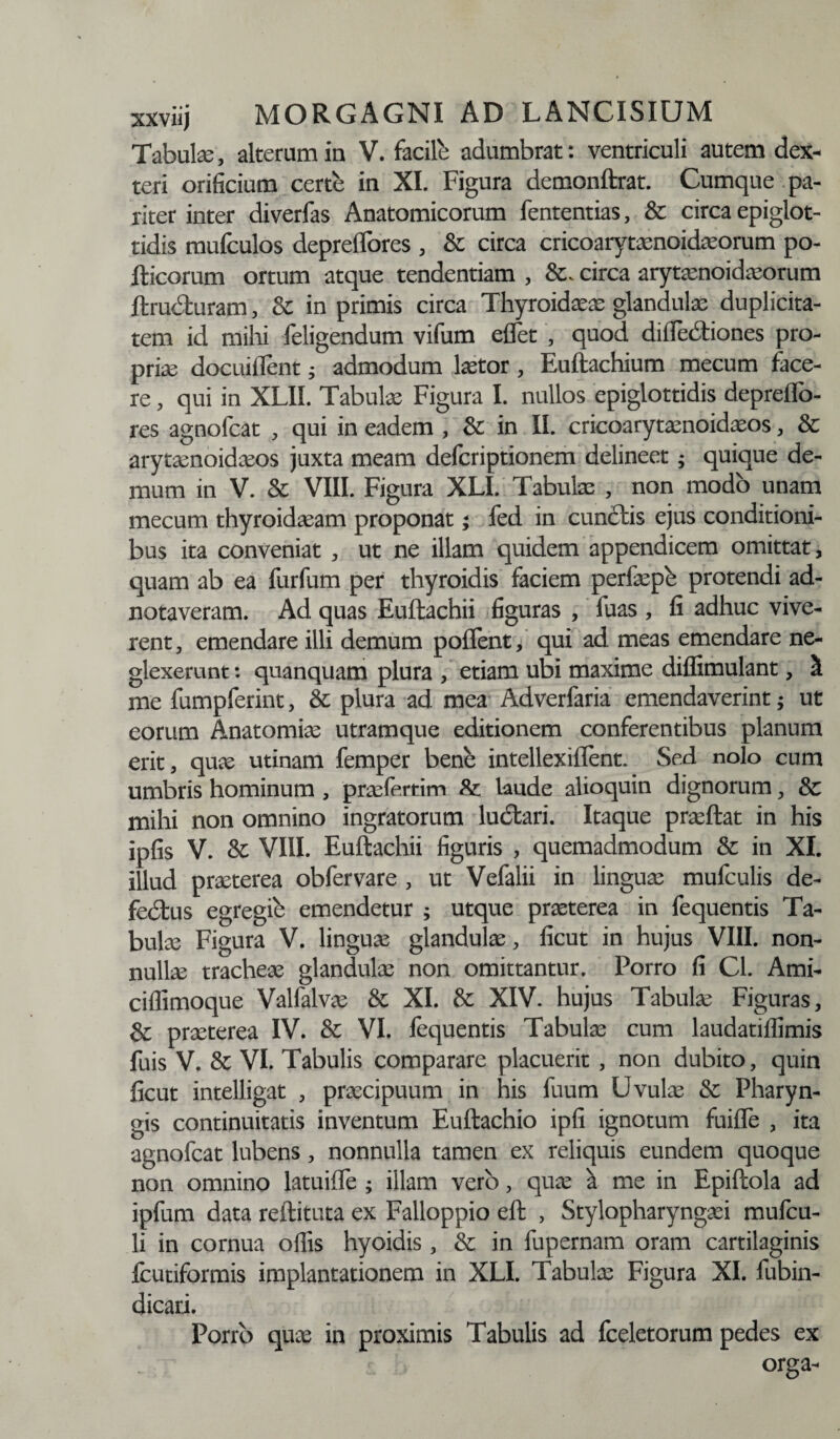 Tabula, alteram in V. facile adumbrat: ventriculi autem dex- teri orificium certe in XI. Figura demonftrat. Cumque pa¬ riter inter diverfas Anatomicorum fententias, & circa epiglot¬ tidis mufculos depreflores , & circa cricoarytaenoidasorum po- fticorum ortum atque tendendam , circa arytenoideorum ftru&uram, & in primis circa Thyroidee glandulae duplicita¬ tem id mihi feligendum vifum eflet , quod diffedtiones pro¬ prie docuiflent; admodum letor, Euftachium mecum face¬ re , qui in XLII. Tabulas Figura I. nullos epiglottidis depreflb- res agnolcat , qui in eadem , &: in II. cricoarytenoideos, & arytenoideos juxta meam defcriptionem delineet; quique de¬ mum in V. & VIII. Figura XLI. Tabule , non modo unam mecum thyroideam proponat; fed in cuncftis ejus conditioni¬ bus ita conveniat , ut ne illam quidem appendicem omittat, quam ab ea furfum per thyroidis faciem perfepb protendi ad- notaveram. Ad quas Euftachii figuras , fuas , fi adhuc vive¬ rent , emendare illi demum poflent, qui ad meas emendare ne¬ glexerunt : qnanquam plura , etiam ubi maxime diflimulant, ^ me fumpferint, & plura ad mea Adverfaria emendaverint; ut eorum Anatomiae utramque editionem conferentibus planum erit, quas utinam femper bene intellexiflent. Sed nolo cum umbris hominum , praefertim &: laude alioquin dignorum, Sc mihi non omnino ingratorum ludtari. Itaque praeftat in his ipfis V. & VIII. Euftachii figuris , quemadmodum & in XI. illud praeterea obfervare , ut Vefalii in linguae mufculis de- fedfcus egregie emendetur ; utque praeterea in fequentis Ta¬ bulae Figura V. linguae glandulae, ficut in hujus VIII. non¬ nullae tracheae glandulae non omittantur. Porro fi Cl. Ami- ciffimoque Valfalvas & XI. & XIV. hujus Tabulae Figuras, & praeterea IV. &: VI. fequentis Tabulae cum laudatilfimis fuis V. & VI. Tabulis comparare placuerit , non dubito, quin ficut intelligat , praecipuum in his fuum Uvulae & Pharyn¬ gis continuitatis inventum Euftachio ipfi ignotum fuifle , ita agnofcat lubens, nonnulla tamen ex reliquis eundem quoque non omnino latuiffe ; illam vero, quae a me in Epiftola ad ipfum data reftituta ex Falloppio eft , Stylopharyngaei mufcu- li in cornua ofiis hyoidis, & in fupernam oram cartilaginis fcutiformis implantationem in XLI. Tabulae Figura XI. fubin- dicari. Porro quas in proximis Tabulis ad fceletorum pedes ex orga-