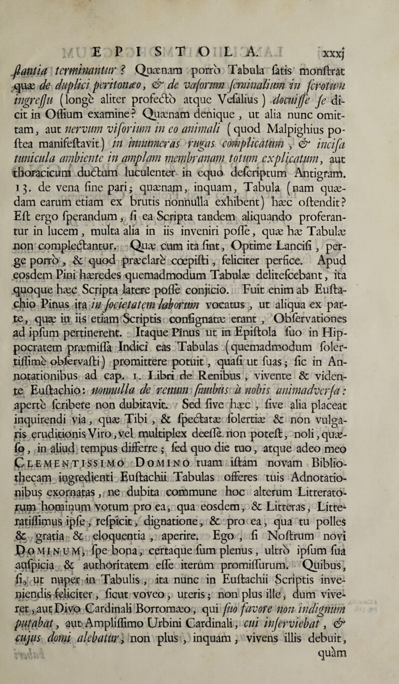 flantia terminantur ? Quxnam porro Tabula fatis monftrat qux de duplici peritonaeo, & de vaforum feminalium in fcrotum ingrefju (longe aliter profecto atque Vefalius) docui/fe fe di¬ cit in Odium examine ? Quxnam denique , ut alia nunc omit¬ tam, aut nervum vi forium in eo animali (quod Malpighius po- ftea manifeftavit) in innumeras rugas complicatum , & incifa tunicula ambiente in amplam membranam totum explicatum, aut thoracicum ducftum luculenter in equo defcriptum Antigram. 13. de vena fine pari; quxnam, inquam. Tabula (nam quas¬ dam earum etiam ex brutis nonnulla exhibent) hxc oftendit? Eft ergo fperandum, fi ea Scripta tandem aliquando proferan¬ tur in lucem , multa alia in iis inveniri pofle, qux has Tabulas non complectantur. Quas cum ita fint, Optime Lancifi , per¬ ge porro , & quod prxclare coepifti, feliciter perfice. Apud eosdem Pini hxredes quemadmodum Tabulx delitefcebant, ita quoque hxc Scripta latere pofle conjicio. Fuit enim ab Eufta- chio Pinus ita in Jocietatem laborum vocatus , ut aliqua ex par¬ te, quas in iis etiam Scriptis confignatas erant , Obfervationes ad ipfum pertinerent. Itaque Pinus ut in Epiftola fuo in Hip¬ pocratem prxmifla Indici eas Tabulas (quemadmodum foler- tiflime oblervafti) promittere potuit, quafi ut fuas; fic in An¬ notationibus ad cap. 1. Libri de Renibus , vivente & viden¬ te Euftachio: nonnulla de renum finubus ii nobis animadverfa: aperte fcribere non dubitavit. Sed five hasc , five alia placeat inquirendi via, qux Tibi , & fpedfcatx folertias & non vulga¬ ris eruditionis Viro, vel multiplex deefle.non poteft, noli,qux- fo, in aliud tempus differre; fed quo die tuo, atque adeo meo Clementissimo Domino tuam iftam novam Biblio¬ thecam ingredienti Euftachii Tabulas offeres tuis Adnotatio- nibus exornatas, ne dubita commune hoc alterum Litterato- rum hominum votum pro ea, qua eosdem, & Litteras, Litte- ratiflimus ipfe, refpicit, dignatione, & pro ea, qua tu polles & gratia & eloquentia , aperire. Ego , fi Noftrum novi Dominum, fpe bona, certaque fum plenus, ultro ipfum fua aufpicia & authoritatem efle iterum promifliirum. Quibus, fi, ut nuper in Tabulis , ita nunc in Euftachii Scriptis inve¬ niendis feliciter, ficut voveo, uteris; non plus ille, dum vive¬ ret , aut Divo Cardinali Borromxo, qui fuo favore non indignum putabat, aut Ampliffimo Urbini Cardinali, cui injerviebat, & cujus domi alebatur, non plus, inquam, vivens illis debuit,