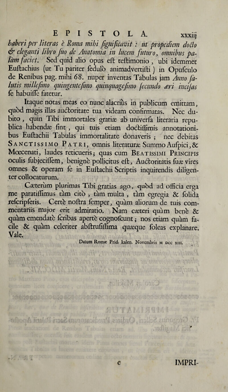 EPISTOLA. haberi per literas e Roma mihi fignificavit: ut propediem dotto & eleganti libro fuo de Anatomia in lucem futuro, omnibus pa¬ lam faciet. Sed quid alio opus eft teftimonio , ubi idemmet Euftachius (ut Tu pariter fedulo animadvertifti) in Opufculo de Renibus pag. mihi 68. nuper inventas Tabulas jam Anno fi¬ latis millefimo quingentefimo quinquagefimo fecundo ari incijas fe habuifte fatetur. Itaque notas meas eo nunc alacrius in publicum emittam, quod magis illas aucftoritate tua videam confirmatas. Nec du¬ bito , quin Tibi immortales gratias ab univerfa literaria repu- blica habendas fint , qui tuis etiam dodliflimis annotationi¬ bus Euftachii Tabulas immortalitate donaveris $ nec debitas Sanctissimo Patri, omnis literaturas SummoAufpici,& Moscenati, laudes reticueris; quas cum Beatissimi Principis oculis fubjeciflem, benigne pollicitus eft, Aucftoritatis fu^e vires omnes & operam fe in Euftachii Scriptis inquirendis diligen¬ ter collocaturum. Casterum plurimas Tibi gratias ago, qubd ad officia erga me paratiffimus tam cito , tam multa , tam egregia & folida refcripferis. Certb noftra femper, quam aliorum de tuis com¬ mentariis major erit admiratio. Nam casteri quam bene & quam emendate fcribas apertb cognofcunt; nos etiam quam fa¬ cile & quam celeriter abftrufiflima quaque foleas explanare Vale. ;V Datum Roma: Prid. kalen. Novembris m dcc xiii. # c IMPRI-