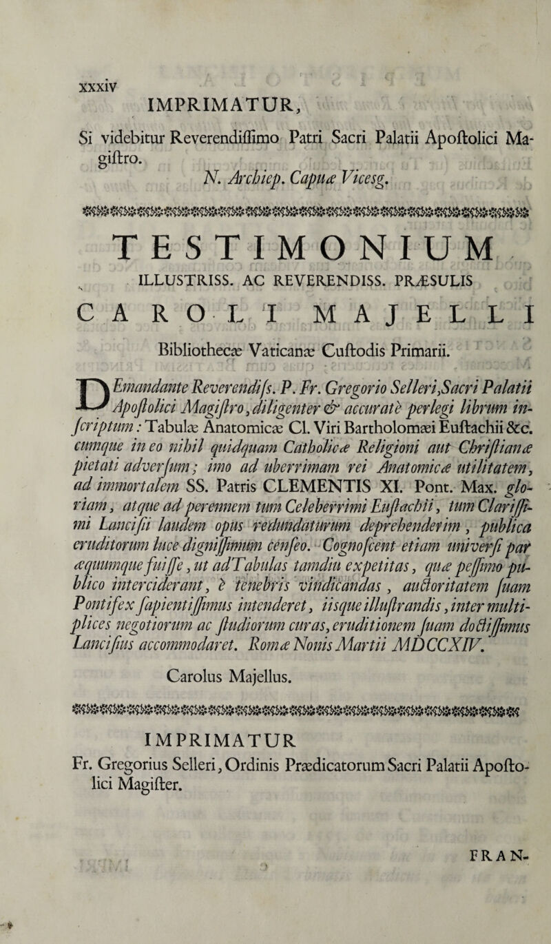 IMPRIMATUR, Si videbitur Reverendiffimo Patri Sacri Palatii Apoftolici Ma- siftro. N. Archiep. Capua Vicesg. TESTIMONIUM ILLUSTRISS. AC REVERENDISS. PRAESULIS \ C A R O L 'I M A J E L L I Bibliotheca Vaticanae Cuftodis Primarii. fv* • r t r*\ •. t ■**% # D Emundante Reverendifs. P. Fr. Gregorio Selleri,Sacri Palatii Apoflolici Magijlro , diligenter & accurate perlegi librum in- Jcriptum: Tabulae Anatomicae Cl. Viri Bartholomaei Euftachii &c. cumque ineo nihil quidquam Catholica Religioni aut Ghrijliana pietati adverjum; imo ad uberrimam rei Anatomica utilitatem, ad immortalem SS. Patris CLEMENTIS XI. Pont. Max. glo¬ riam , atque ad perennem tum Celeberrimi Eujlachii, tum Clarifji- mi Lanci(ii laudem opus redundaturum deprehenderim, publica eruditorum luce dignifjimum cenfeo. Cognofcent etiam univerfi par aquumque fuiffe, ut adTabulas tamdiu expetitas, qua pejfimo pu¬ blico interciderant, e tenebris vindicandas, auftoritatem fuam Pontifex fapientijfimus intenderet, iisque illujlrandis, inter multi¬ plices negotiorum ac fludiorum curas, eruditionem fuam doBiffmus Lancifus accommodaret. Roma Nonis Martii MDCCXIV. Carolus Majellus. IMPRIMATUR Fr. Gregorius Selleri, Ordinis Praedicatorum Sacri Palatii Apofto¬ lici Magifter. -■*