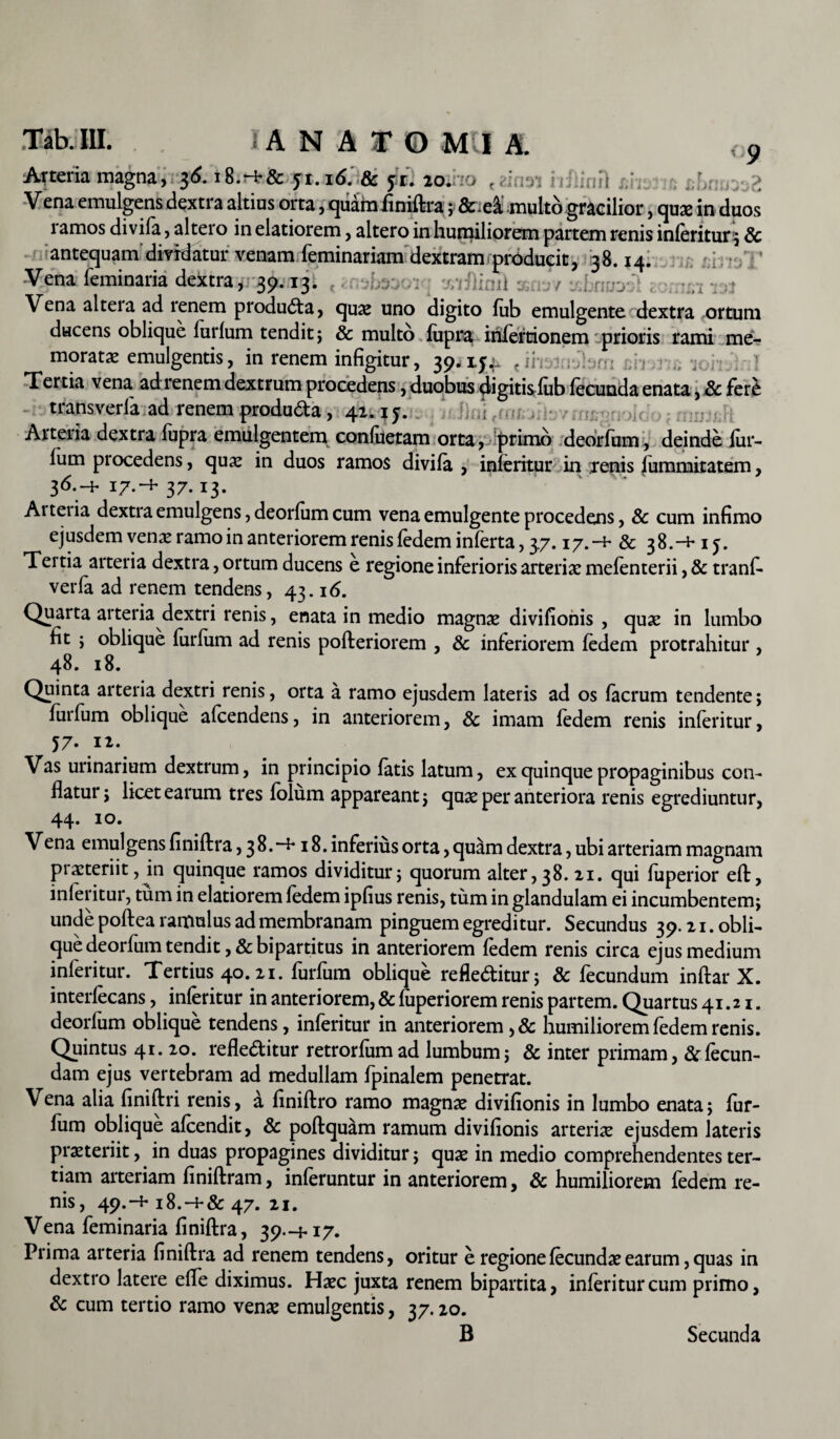 9 2 Arteria magna, 36. i8.-i-& 51.16. 8c 51. io. , . tofi Vena emulgens dextra altius orta, quam finiftra; feidi multo gracilior, quae in duos 1 amos di vifa, altero in elatiorem, altero in humiliorem partem renis inleritur:; Sc antequam dividatur venam feminariam dextram producit, 38.14. :j •. ’ Vena feminaria dextra, 39.13. Vena alteia ad renem producta, qua? uno digito lub emulgente dextra ortum ducens oblique furlum tendit ; & multo lupra iriierrionem jprioris rami me¬ moratae emulgentis, in renem infigitur, 39. 15. t ii Tertia vena ad renem dextrum procedens, duobus digitis lub lecunda enata, .& ferC transverla ad renem produ&a, 41.15. Arteria dextra lupra emulgentem conluetam orta, primo deorfum, deinde lur- lum procedens, quae in duos ramos divila , inferitur in renis lummitatem, 36.-+ 17.37.13. Ai teria dextra emulgens, deorlum cum vena emulgente procedens, & cum infimo ejusdem venae ramo in anteriorem renis fedem inferta, 37. 17.-1- & 38.-+15. Tertia arteria dextra, ortum ducens e regione inferioris arteriae mefenterii, & tranfi- verfa ad renem tendens, 43.16. Quarta arteria dextri renis, enata in medio magnae divifionis , quae in lumbo fit ; oblique lurfum ad renis pofteriorem , & inferiorem ledem protrahitur , 48. 18. Quinta arteria dextri renis, orta a ramo ejusdem lateris ad os lacrum tendente; lurfum oblique afcendens, in anteriorem, & imam ledem renis inleritur, 57. ii. Vas urinarium dextrum, in principio latis latum, ex quinque propaginibus con¬ flatur; licet earum tres lolum appareant; quae per anteriora renis egrediuntur, 44. 10. Vena emulgens finiltra, 3 8. 18. inferius orta, quam dextra, ubi arteriam magnam piaateriit, in quinque ramos dividitur; quorum alter, 38. 21. qui luperior eft, inleritur, tum in elatiorem ledem ipfius renis, tum in glandulam ei incumbentem; unde poftea ramulus ad membranam pinguem egreditur. Secundus 39.21. obli¬ que deorfum tendit, & bipartitus in anteriorem fedem renis circa ejus medium inferitur. Tertius 40.21. furfum oblique refle&itur; & fecundum inftar X. interfecans, inferitur in anteriorem, & fuperiorem renis partem. Quartus 41.21. deorfum oblique tendens, inferitur in anteriorem ,& humiliorem fedem renis. Quintus 41. 20. refleditur retrorfum ad lumbum; & inter primam ,& fecun¬ dam ejus vertebram ad medullam fpinalem penetrat. Vena alia finiftri renis, a finiftro ramo magna? divifionis in lumbo enata; fur- lum oblique afeendit, & poftquam ramum divifionis arteriae ejusdem lateris praeteriit, in duas propagines dividitur; quae in medio comprehendentes ter¬ tiam arteriam liniferam, inferuntur in anteriorem, & humiliorem ledem re¬ nis, 49.-1-18.-+& 47. 21. Vena feminaria linifera, 39.-M7. Prima arteria linifera ad renem tendens, oritur e regione fecundae earum, quas in dextro latere effe diximus. Haec juxta renem bipartita, inferitur cum primo, & cum tertio ramo vena? emulgentis, 37.20. B Secunda