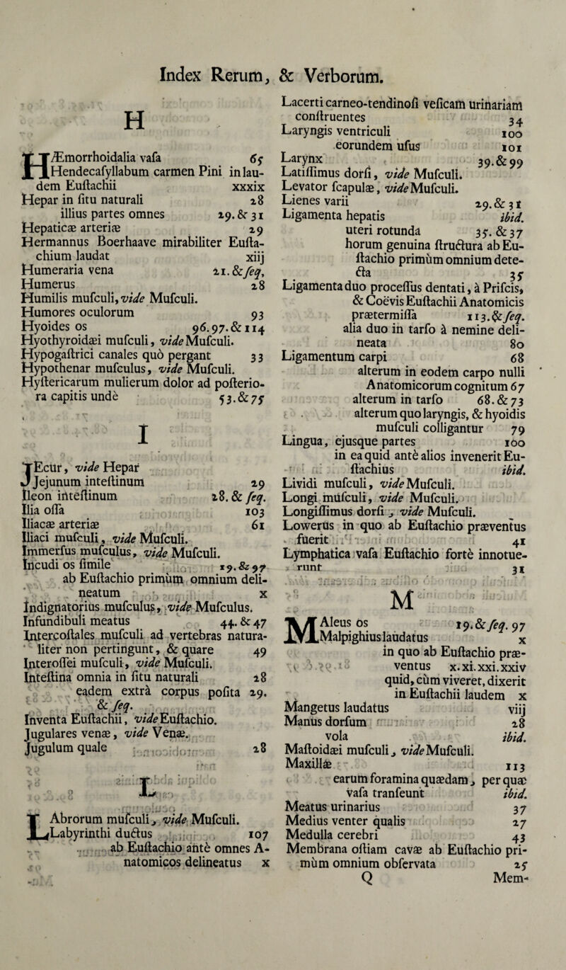 H H/Emorrhoidalia vafa 6y Hendecafyllabum carmen Pini in lau¬ dem Euftachii xxxix Hepar in fitu naturali 28 illius partes omnes 19. &■ 31 Hepaticae arteriae 29 Hermannus Boerhaave mirabiliter Eufta- chium laudat xiij Humeraria vena %i.tkfeqy Humerus 28 Humilis mufculi, vide Mufculi. Humores oculorum 93 Hyoides os 96.97. &i 14 Hyothyroidaei mufculi, vide Mufculi. Hypogaftrici canales quo pergant 3 3 Hypothenar mufculus, vide Mufculi. Hyftericarum mulierum dolor ad pofterio- ra capitis unde 53.&7J1 JEcur, vide Hepar Jejunum intellinum 19 Ileon intellinum i8. & feq. Ilia ofta 103 Iliacae arteriae 61 Iliaci mufculi, vide Mufculi. Immerfus mufculus, vide Mufculi. Incudi os fimile 1 ab Euftachio primum omnium deli- neatum . ? x Indignatorius mufculus, vide Mufculus. Infundibuli meatus ‘ 44. & 47 fntercoftales mufculi ad vertebras natura¬ liter non pertingunt, & quare 49 Interoflei mufculi, vide Mufculi. Inteftina omnia in fitu naturali ±8 eadem extr& corpus pofita 29. & feq. Inventa Euftachii, vide Euftachio. Jugulares venae, vide Venae. Jugulum quale ; nr/: 28 r H L Lacerti carneo-tendinofi veficam urinariam conllruentes 34 Laryngis ventriculi 100 eorundem ufus 101 Larynx « 39.8199 Latiffimus dorfi, vide Mufculi* Levator fcapulae, vide Mufculi. Lienes varii 29. & 31 Ligamenta hepatis * ibid. uteri rotunda By. &37 horum genuina ftru&ura ab Eu¬ ftachio primum omnium dete- fta IS Ligamenta duo proceflus dentati, & Prifcis, & Coevis Euftachii Anatomicis praetermifla 113. & feq. alia duo in tarfo & nemine deli- neata 80 Ligamentum carpi 68 alterum in eodem carpo nulli Anatomicorum cognitum 67 alterum in tarfo 68. & 7 3 alterum quo laryngis, & hyoidis mufculi colligantur 79 Lingua, ejusque partes 100 in ea quid ant£ alios invenerit Eu- ftachius ibid. Lividi mufculi, vide Mufculi. Longi mufculi, vide Mufculi. Longiffimus dorfi „ vide Mufculi. Lowerus in quo ab Euftachio praeventus fuerit .V 41 Lymphatica vafa Euftachio forte innotue- * runt f :/j 31 M iq.&feq. 97 Abrorum mufculi ^ vide Mufculi. Labyrinthi duftus 107 ab Euftachio ant& omnes A- natomicos delineatus x M Aleus os Malpighius laudatus x in quo ab Euftachio prae- v j ' ventus x.xi.xxi.xxiv quid, cum viveret, dixerit in Euftachii laudem x Mangetus laudatus viij Manus dorfum r 28 vola ibid. Maftoidsei mufculi vide Mufculi. Maxillae 113 earum foramina quaedam > per quae vafa tranfeunt ibid. Meatus urinarius 37 MediUs venter qualis 27 Medulla cerebri 43 Membrana oftiam cavae ab Euftachio pri¬ mum omnium obfervata 25- Q Mem-