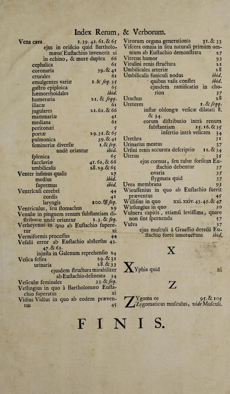 Vena cava ^ 1.39.,41.61.& 65 ejus in orificio quid Bartholo- maeus'.Euftachius invenerit xi in echino, & mure duplex 66 cephalica 61 coronaria 39.&41 crurales 61 emulgentes variae iM feq. 3 y gaftro epiploica 6$ haemorrhoidales ibid. humeraria xi.&feqq. iliacae 61 jugulares 2,1.61. & 66 mammariae 41 mediana 61 peritonaei S portae 29.31.&65' pulmonica 39.&41 lemineriae diverfae 1 .tkfeq. unde oriantur ibid. fplenica 6y fucclaviae 41.61, & 66 umbilicalis 28.29.&6f Venter infimus qualis 27 medius ibid, fupremus ibid. Ventriculi cerebri 44 cordis 41 laryngis * 100. & feq. Ventriculus, feu ftomachus 29 Venulae in pinguem renum fubftantiam di- ftributae unde oriantur 1.3. & feq. Verheyenus in qu0 ab Euflachio fupere- tur xi Vermiformis procefTus 44 / Vefalii error ab Euflachio abflerfus 43. 47.&63. injuita in Galenum reprehenfio 24 Vefica fellea 2,9. & 31 urinaria 2.8.&3 3 ejusdem ftru&ura mirabiliter ab Euflachio delineata 3 4 Veficulae feminales 3 3 • &feq. Veflingius in quo a Bartholomaeo Eufla¬ chio fuperatus xi Vidius Vidius in quo ab eodem praeven¬ tus 45 Virorum organa generationis 31. & 33 Vifcera omnia in fitu naturali primum om¬ nium ab Euflachio demonflrata 27 Vitreus humor 93 Vitulini renis ftrudura 21 Umbilicales arteriae 28 Umbilicalis funiculi nodus ibid. ' quibus vafis conflet ibid. ejusdem ramificatio in cho- rion 37 Urachus 28 Ureteres 1 • &feqq. inflar oblongae veficae dilatati 8. & 34. eorum diflributio intra renum fubftantiam 15M6.&35' infertio intrk veficam 34 Urethra 3 * Urinarius meatus . 37 Urfini renis accurata defcriptio 12.&34 Uterus 35 ejus cornua, feu tubae forfitan Eu- ftachio debentur 37 ovaria 3 $ ftygmata quid 37 Uvea membrana 93 Wieuflenius in quo ab Euflachio fuerit praeventus 4? Willifius in quo xxi. xxiv. 43.45'- & 47 Wirfungius in quo 3° Vulnera capitis, etiamfi leviflima., quare non fint fpernenda 57 Vulva . 37 ejus mufculi & Graaffio detedli Eu- ftachio forte innotuerunt ibid. X X Yphia quid xi z Z Ygoma os 95*. & 105- Zygomaticus mufculus, vide Mufculi. FINIS.