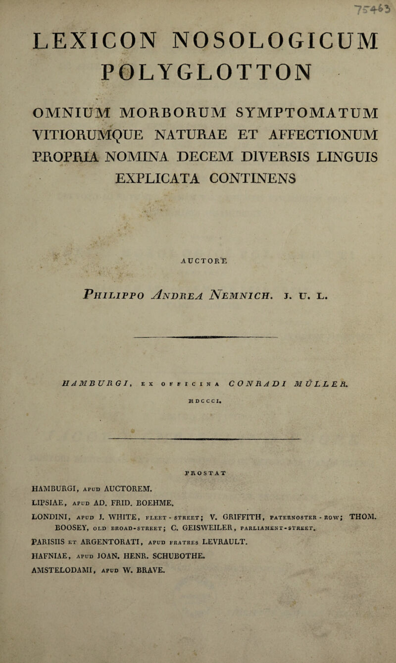 LEXICON NOSOLOGICUM POLYGLOTTON OMNIUM MORBORUM SYMPTOMATUM VITIORUMQUE NATURAE ET AFFECTIONUM PROPRIA NOMINA DECEM D1VERSIS UNGUIS EXPLICATA CONTINENS AUCTQR'E \ v : v. ' •• . pHILIPPO AnDEEA Nemnich. j. u. l. HAMBURG!, ex officina CONRADI MULLER, HDCCCI, PROSTAT HAMBURGI, apud AUCTOREM. LIPSIAE, apud AD. FRID. BOEHME. LONDINI, apud J. WHITE, fleet - street; V. GRIFFITH, paternoster - row; THOM. BOOSEY, old broad-street; C. GEISWEILER, parliament-street. PARISHS et ARGENTORATI, apud fratres LEVRAULT. HAFNIAE, apud JOAN. HENR. SCHUBOTHE. AMSTELODAMI, apud W. BRAVE.