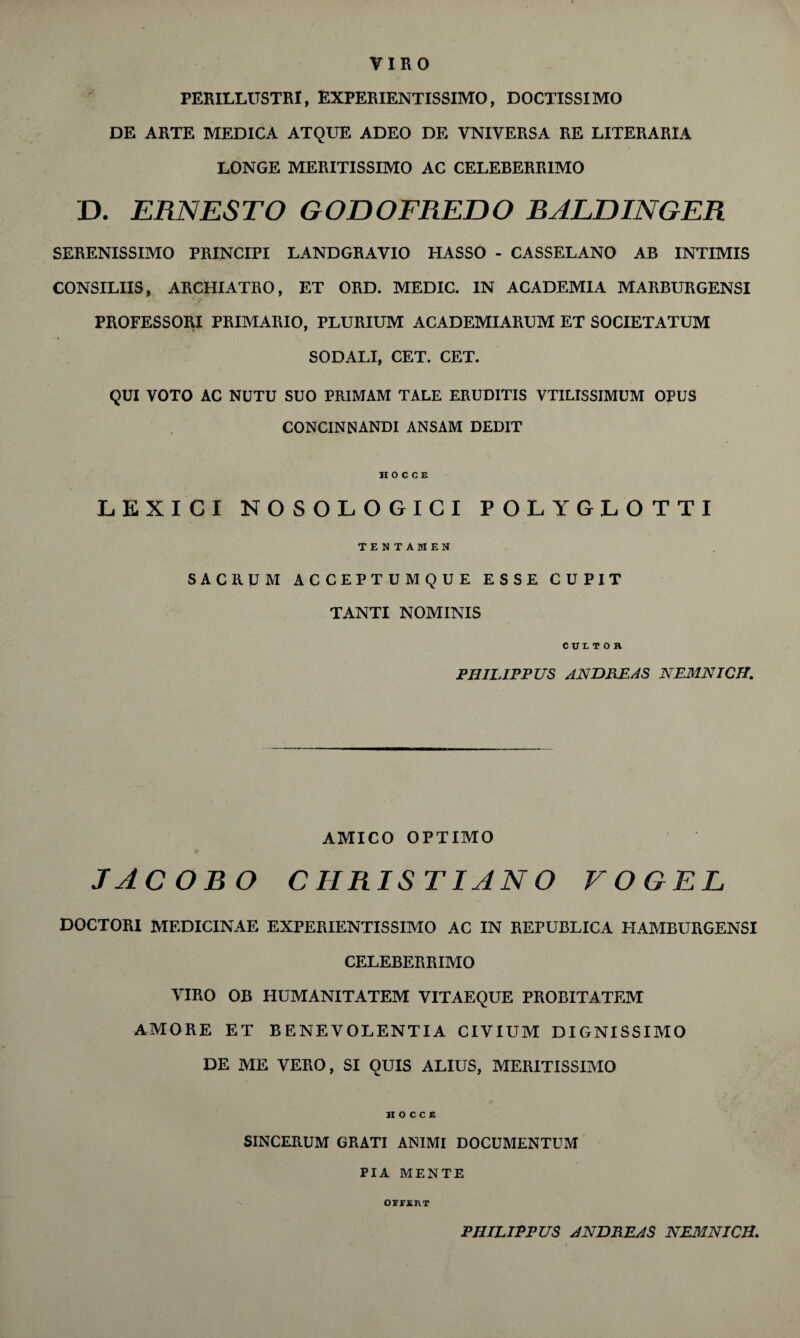 PERILLtTSTRI, EXPERIENTISSIMO, DOCTISSIMO DE ARTE MEDICA ATQUE ADEO DE VNIVERSA RE LITERARIA / LONGE MERITISSIMO AC CELEBERR1MO D. ERNESTO GODOFREDO BALLINGER SERENISSIMO PRINCIPI LANDGRAVIO HASSO - CASSELANO AB INTIMIS CONSILIIS, ARCHIATRO, ET ORD. MEDIC. IN ACADEMIA MARBURGENSI PROFESSORI PRIMARIO, PLURIUM ACADEMIARUM ET SOCIETATUM SODALI, CET. CET. QUI VOTO AC NUTU SUO PRIMAM TALE ERUDITIS VTILISSIMUM OPUS CONCINNANDI ANSAM DEDIT HOCCE LEXICI NOSOLOGICI POLYGLOTTI TENTAMEN SACRUM ACCEPTUMQUE ESSE CUPIT TANTI NOMINIS cur. T O H PHILIP PUS ANDREAS NEMNICH. AMICO OPTIMO JACOBO CHRIS TIANO VOGEL DOCTORI MEDICINAE EXPERIENTISSIMO AC IN REPUBLICA HAMBURGENSI CELEBERRIMO YIRO OB HUMANITATEM VITAEQUE PROBITATEM AMORE ET BENEVOLENTIA CIVIUM DIGNISSIMO DE ME YERO, SI OUIS ALIUS, MERITISSIMO HOCCE SINCERUM GRATI A1SIMI DOCUMENTUM PI A MENTE OFFEI\T PHILIPP US ANDREAS NEMNICH.