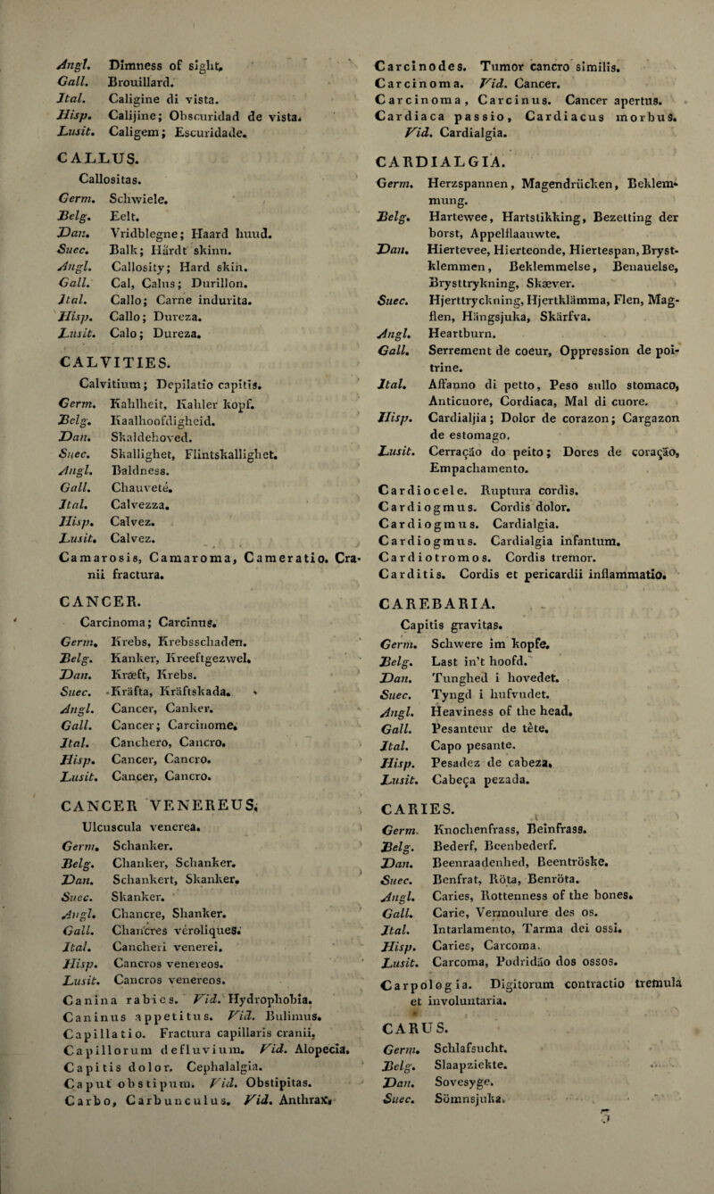 Angl. Dimness of sight. Carcxnodes. Tumor cancro similis. Gall. Brouillard. Carcinoma. Hid. Cancer. Jtal. Caligine di vista. Carcinoma, Carcinus. Cancer apertus. Jlisp. Calijine; Obscuridad de vista. Cardiaca passio, Cardiacus morbus. Lusit. Caligem; Escuridade. Hid. Cardialgia. CALLUS. CARDIALGIA. Callositas. Germ. Herzspannen, Magendriicken, Beklem- Germ. Schwiele. / mung. JBelg. Eelt. Belg. Hartewee, Hartstikking, Bezelting der Dan. Vridblegne; Haard huud. borst, Appelflaauwte. Suec. Balk; Hardt skinn. Dan. Hiertevee, Hierteonde, Hiertespan, Bryst- Angl. Callosity; Hard skin. klemmen, Beklemmelse, Benauelse, Gall. Cal, Cains; Durillon. Brysttrykning, Skaever. dial. Callo; Carne indurita. Suec. Hjerttryckning, Iljertklamma, Flen, Mag- Jlisp. Callo; Dureza. flen, Hangsjuka, Skarfva. Jus it. Calo; Dureza. Angl. Heartburn. Gall. Serrement de coeur. Oppression de poi- CALVITIES. trine. Calvitium; Depilatio capitis. Jtal. Affauno di petto. Peso sullo stomaco, Germ. Kahlheit, Kaliler kopf. Anticuore, Cordiaca, Mai di cuore. Belg. Kaalhoofdigheid. Jlisp. Cardialjia; Dolor de corazon; Cargazon Dan. Skaldehoved. de estomago. Suec. Skallighet, Flintskallighet. Jusit. Cerracao do peito; Dores de cora^ao. Angl. Baldness. Empacliamento. Gall. Chauvete. jTtal. Calvezza. IIis p. Calvez. Jusit. Calvez. Camarosis, Camaroma, Cameratio. Cra* nii fractura. CANCER. Carcinoma; Carcinus. Cardiocele. Ruptura cordis. Cardiogmus. Cordis dolor. Cardiograus, Cardialgia. Cardiogmus. Cardialgia infantum. Cardiotromos. Cordis tremor. Carditis. Cordis et pericardii inflammatio. CARE BARI A. Capitis gravitas. Germ. Krebs, Krebsscliaden. Germ. Schwere im kopfe. Belg. Ranker, Kreeftgezwel* Belg. Last in’t hoofd. Dan. K roe ft, Krebs. Dan. Tunghed i hovedet. Suec. -Krafta, Kriiftskada. « Suec. Tyngd i hufvudet. Angl. Cancer, Canker. Angl. Heaviness of the head. Gall. Cancer; Carcinome* Gall. Pesanteur de tete. Jtal. Cancliero, Cancro. Jtal. Capo pesante. Jlisp. Cancer, Cancro. Jlisp. Pesadez de cabeza. Jusit. Cancer, Cancro. Jaisit. Cabeca pezada. CANCER VENEREUS, t CARIES. Ulcuscula venerea. Germ, Knoclienfrass, Beinfras9. Germ. Sclianker. Belg. Bederf, Bcenbederf. Belg. Chanker, Sclianker. Dan. Beenraadenhed, Beentroske. Dan. Scliankert, Skanker. ) Suec. Benfrat, Rota, Benrota. Suec. Skanker. Angl. Caries, Rottenness of the bones Angl. Chancre, Shanker. Gall. Carie, Vermoulure des os. Gall. « Chancres veroliqueS. Jtal. Intarlamento, Tarma dei ossi. Jtal. Cancheii venerei. Jlisp. Caries, Carcoma, Jlisp. Cancros venereos. ‘ Jusit. Carcoma, Podridao dos ossos. Jusit. Cancros venereos. Carpo dogia. Digitorum conti'actio Canina rabies. Hid. Hydrophobia. et involuntaria. Caninus appetitus. Vii1. Bulimus. Capillatio. Fractura capillaris cranii. Capillorum defluvium. Hid. Alopecia, Capitis dolor. Cephalalgia. Caput obstipurn. Hid. Obstipitas. Carbo, Carbunculus. Hid. Anthrax* CARUS. Germ. Schlafsucht. Belg. Slaapziekte. Dan. Sovesyge. Suec. Sbmnsjuka. r~