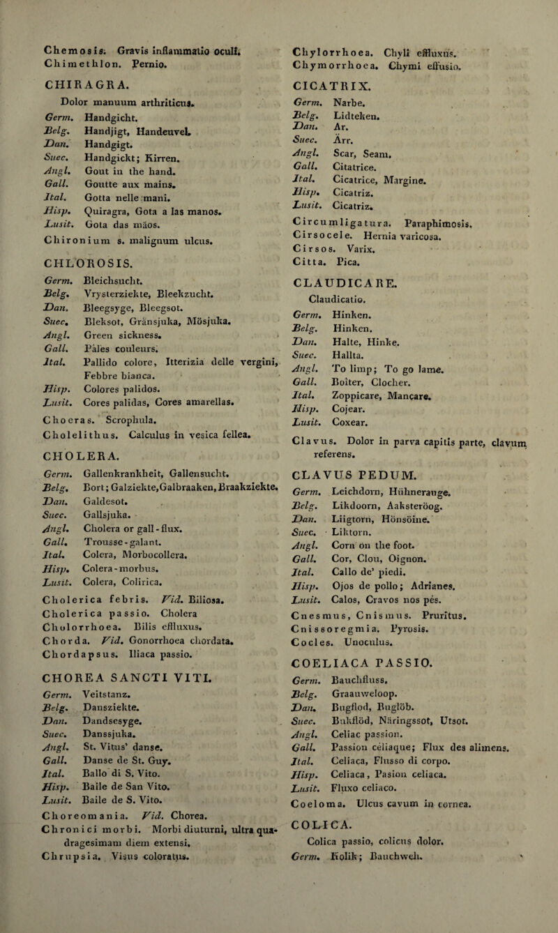 Chimethlon. Pernio. CHIRAGRA. Dolor manuum arthriticu3. Germ. Handgicht. Belg. Handjigt, Handeuvel, Dan. Handgigt. Suec. Handgickt; Kirren. Angl. Gout in the hand. Gall. Goutte aux mains. Jtal. Gotta nelle mani. Jlisp. Quiragra, Gota a las manos. Lusit. Gota das maos. Chironium s. malignum ulcus. CHLOROSIS. Chylorrhoea. Chyli effluxus. Chymorrhoea, Chymi effusio. CICATRIX Germ. Narbe. Belg. Lidteken. Dan. Ar. Suec. Arr. Angl. Scar, Seam. Gall. Citatrice. Jtal. Cicatrice, Margine. Jhsp. Cicatriz. Lusit. Cicatriz. C ire umliga turn. Paraphimosis. Cirsocele. Hernia varicosa. Cirsos. Varix. Citta. Pica. Germ. Bleichsuclit. Belg. Vrysterziekte, Bleekzuclit. Dan. Bleegsyge, Bleegsot. Suec. Bleksot, Gransjuka, Mosjuka. Angl. Green sickness. Gall. Pales couleurs. ltal. Pallido colore, Itterizia delle vergini, Febbre bianca. Jlisp. Colores pa lidos. Lusit. Cores palidas, Cores amarellas. C ho eras. Scrophula. Cholelithus. Calculus in vesica fellea, CHOLERA. Germ. Gallenkrankheit, Gallensucht, Belg. Bort; Galziekte,Galbraaken, Braakziekte. Dan. Gaklesot. Suec. Gallsjuka. Angl. Cholera or gall - flux. Gall• Trousse-galant. Jtal. Colera, Morbocollera. Jlisp. Colera-morbus. Lusit. Colera, Colirica. Cholerica febris. Fid. Biliosa. Cholerica passio. Cholera Cholorrhoea. Bilis eflluxus. Chorda. Fid. Gonorrhoea chordata. Chordapsus. lliaca passio. CHOREA SANCTI VITI. Germ. Veitstanz. Belg. Dansziekte. Dan. Dandsesyge. Suec. Danssjuka. Angl. St. Vitus’ danse. Gall. Danse de St. Guy. Jtal. Ballo di S. Vito. Jlisp. Baile de San Vito. Lusit. Baile de S. Vito. Choreomania. Fid. Chorea. Chronici morbi. Morbi diuturni, ultra qua* dragesimam diem extensi, C h r u p s i a. Visu s coloratus. CLAUDICARE. Claudicatio. Germ. Hinken. Belg. Hinken. Dan. Halte, Hinke. Suec. Hallta. Angl. To limp; To go lame. Gall. Bolter, Clocher. Jtal. Zoppicare, Mancare. Jlisp. Cojear. Lusit. Coxear. Clavus. Dolor in parva capitis parte, clavum referens. CLAVUS PEDUM. Germ. Leichdorn, Hiihnerauge. Belg. Likdoorn, Aaksteroog. Dan. Liigtorn, Honsoine. Suec. Liktorn. Angl. Corn on the foot. Gall. Cor, Clou, Oignon. Jtal. Callo de’ piedi. Jlisp. Ojos de polio; Adrianes. Lusit. Calos, Cravos nos pes. Cnes mus, Cnismus. Pruritus. Cnissoregmia. Pyrosis. Codes. Unoculus. COELIACA PASSIO. Germ. Bauclifluss. Belg. Graauweloop. Dan. Bugflod, Buglob. Suec. Bukflod, Niiringssot, Ut30t. Angl. Celiac passion. Gall. Passion celiaque; Flux des alimens. Jtal. Celiaca, Flusso di corpo. Jlisp. Celiaca , Pasion celiaca. Lusit. Fluxo celiaco. Coelom a. Ulcus cavum in cornea. COLIC A. Colica passio, colicus dolor. Germ. Kolik; Bauchweh. '