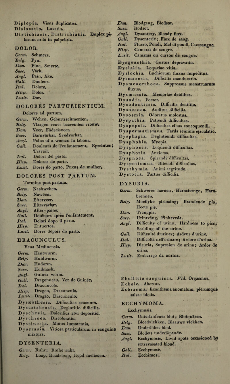 Diplopia. Visits duplicatus. Dislocatio. Luxatio. Distichiasis, Districhiasis. Duplex pi- loium ordo in palpebris. DOLOR. Germ. Schmerz. Belg. Pyn. Dan. Pine, Smerte. Succ. Vark. Angl. Pain, Ake. Gall. Douleur. Ital. Dolore, Jlisp. Dolor. Imsit. Dor. DOLORES PARTURIENTIUM. Dolores ad partum. Germ. Wehen, Geburtsschmerzen. Belg. Vlaagen eener baarenden vrouw. Dan. Veer, Fodselsveei*. Suec. Barnvarkar, Svedvarkar. Angl. Pains of a woman in labour. Gall. Douleurs de I’enfantemenr, Epreintes } Travail. Ital. Dolor! del par to. Jlisp. Dolores de parto. ^ Lusit. Dores do parto, Puxo§ de mtilher, DOLORES POST PARTUM. Tormina post partum. Dan. Blodgang, Blodsot. Suec. Rodsot. Angl. Dysentery, Bloody flux. Gall. Dysenterie; Flux de sang. Ital. Flusso, Pondi, Mai dipondi, Cacasangue. Uisp. Camaras de sangre. Lusit. Camaras ou cursos de sangue. Dy sgeusthia. Gustus depravatio. Dy si alia. Loquelae vitia. Dyslochia. Lochiorum fluxus impeditu9. Dysmasesis. Difficilis manducatio. Dy smenorrhoea. Suppressus menstruorum fluxus. Dy smnesia. Memoriae debilitas. Dysodia. Foetor. Dysodontiasis. Difficilis dentitio. Dysoecoea. Auditus difficilis. Dysosmia. Odoratus molestus. Dyspathia. Patiendi difficultas. Dyspepsia. Difficultas cibos concoquendi. Dyspermatismus. Tarda seminis ejaculatio. Dysphagia. Deghitiendi difficultas. Dysphobia. Myopia. Dysphonia. Loquendi difficultas. Dysphoria. Anxietas. Dyspnoea. Spirandi difficultas. Dyspoti smus. Bibendi difficultas. Dysthymia. Animi aegritudo. Dystocia. Partus difficilis. DYSURIA. Germ. Nach wehen. Belg. Naween. Dan. Efterveer. Suec. Eftervarkgr. Angl. After - pains. Gall. Douleurs apres l’enfantement# Ital. Dolori dopo il parto. Jlisp. Entuertos. Lusit. Dores depois do parto. DRACUNCULUS. Vena Medinensis. Germ. Hautwurm. Belg. Huidworm. Dan. Hudorm. Suec. Hudmask. Angl. Guinea worm. Gall. Dragonneau, Ver de Guinee. . Ital. Dracuncolo. Jlisp. Dragon, Dracunculo. Lusit. Dragao, Dracunculo. Dy saesthesia. Difficultas sensuxim. Dyscatahrosis. Deglutitio difficilis. Dyschezia. Dolorifica alvi depositio. Dy schroea. Discoloratio. D yscinesia. Motus impotentia, Dyscrasia. Vitiosa particularum in sanguine mixtura. DYSENTERIA. Germ. Ruhr; Rotlie ruhr. Belg. Loop, Roodeloop, Rood melizoen* Germ. Scliweres harnen, Harnsternge, Ham- brennen. Belg. Moeilyke pislozing; Brandende pis, Heete pis. Dan. Trangpis. Suec. Urintvang, Pinksveda. Angl. Difficulty of urine, Hardness to piss; Scalding of the urine. Gall. Difficult^ d’uriner; Ardeur d’urine. Ital. Difficolta nell’orinare; Ardore d’urina. Jlisp. Disuria, Supresion de orina; Ardor de orina. Lusit. Embaraqo da ourina. Ebullitio sanguinis. ViJ. Orgasmus. Ecbole. Abortus. Ecbrasma. Exanthema anomalum, plerumque salsae idolis. ECCHYMOMA. Ecchymosis. Germ. Unterlaufenes blut; Blutquasen. Belg. Bloedvlekken, Blaauwe vlekken. Dan. Underlobet blod. Suec. Blodets underlopande. Angl. Ecchymosis, Livid spots occasioned by extravasated blood. Gall. Ecchymose. Ital. Ecchimosi.