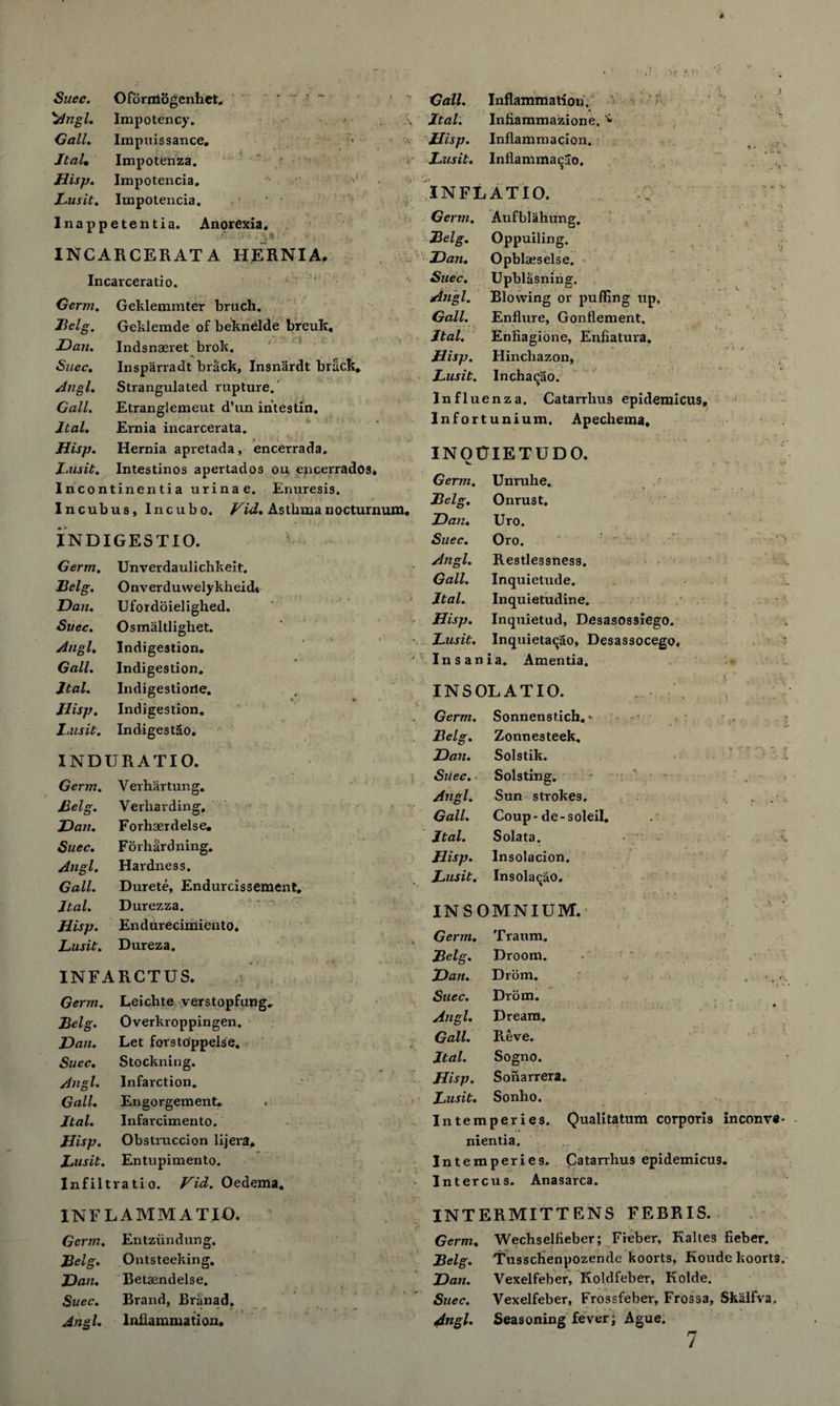 'Angl. Impotency. Gall. Impiiissance. Jtal, Impotenza. Hisp. Impotencia, •' Lusit. Impotencia. Inappetentia. Anorexia. % * ' INCARCERATA HERNIA. Incarceratio. Germ. Geklemmter bruch. Geklemde of beknelde breuk. Indsnaeret brok. Insparradt brack, Insnardt brack. Strangulated rapture. Etranglemeut d’un intestin. Ernia incarcerata. • < i i. • j -• , Hernia apretada, encerrada. Intestinos apertados ou encerrados. Incontinentia urinae. Enuresis. Incubus, Incubo. Vid. Astlimanocturnum. Ital. Infiammazione, * Hisp. Inflammacion. Lusit. Inflanima^ao. IN FEAT 10. Belg. Dan. Suec. Angl. Gall. ltal. Hisp. Lusit. INDIGESTIO. Germ. Unverdaulichkeit. Belg. Onverduwelykheid* Dan. Ufordoielighed. Suec. Osmaltlighet. Angl. Indigestion. Gall. Indigestion. Jtal. Indigestiorle. Hisp. Indigestion. Lusit. IndigestSo. INDURATIO. Germ. Verhartung. Belg. Verliarding. Dan. Forhaerdelse. Suec. Forhardning. Angl. Hardness. Gall• Durete, Endurcissement. Jtal. Durezza. Hisp. Endurecimiento. Lusit. Dureza. S' INFARCTUS. Germ. Leichte verstopfung. Overkroppingen. Let forstoppelse. Stockning. Infarction. Engorgement. Infarcimento. Hisp. Obstruccion lijera. Lusit. Entupimento. Inf i ltratio. Vid. Oedema. Bel, Dan. Suec. Angl. Gall. Jtal. Germ. Aufblahung. 'Belg. Oppuiling. Dan. Opblaeselse. Suec. Upblasning. Angl. Blowing or puffing up. Gall. Enflure, Gonflement. Jtal. Enfiagione, Enfiatura. Hisp. Hinchazon, INF LAMM AT IO. Germ. Entziindung. Belg. Ontsteeking. Dan. Betasndelse. Suec. Brand, Branad. Lusit. Inchacao. Influenza. Catarrhus epidemicus. Infortunium. Apechema, INQCIETUDO. Germ. Unruhe. Belg. Onrust. Dan. Uro. Suec. Oro. Angl. Restlessness. Gall. Inquietude. Jtal. Inquietudine. Hisp. Inquietud, Desasossiego. Lusit. Inquietaqao, Desassocego ‘ Insania. Amentia. INS OL AT 10. Germ. Sonnenstich. * Belg. Zonnesteek. Dan. Solstik. Suec. Solsting. Angl. Sun strokes. Gall. Coup-de-soleil. Jtal. Solata. Hisp. Insolacion. Lusit. Insolaqao. INSOMNIUM. v Germ. ; Traum. Belg. Droom. Dan. Drom. Suec. Drom. Angl. Dream, Gall. Reve. Jtal. Sogno. Hisp. Sonarrera. Lusit. Sonho. Intemperies. Qualitatum corporis inconve- nientia. r Intemperies. Catarrlius epidemicu3. Intercus. Anasarca. INTERMITTENS FEBRIS. Germ. Wechselfieber; Fieber, Kaltes fieber. Tusschenpozende koorts, Koude koort3. Vexelfeber, Koldfeber, Kolde. Vexelfeber, Frossfeber, Frossa, Skalfva. 7 Belg. Dan. Suec.