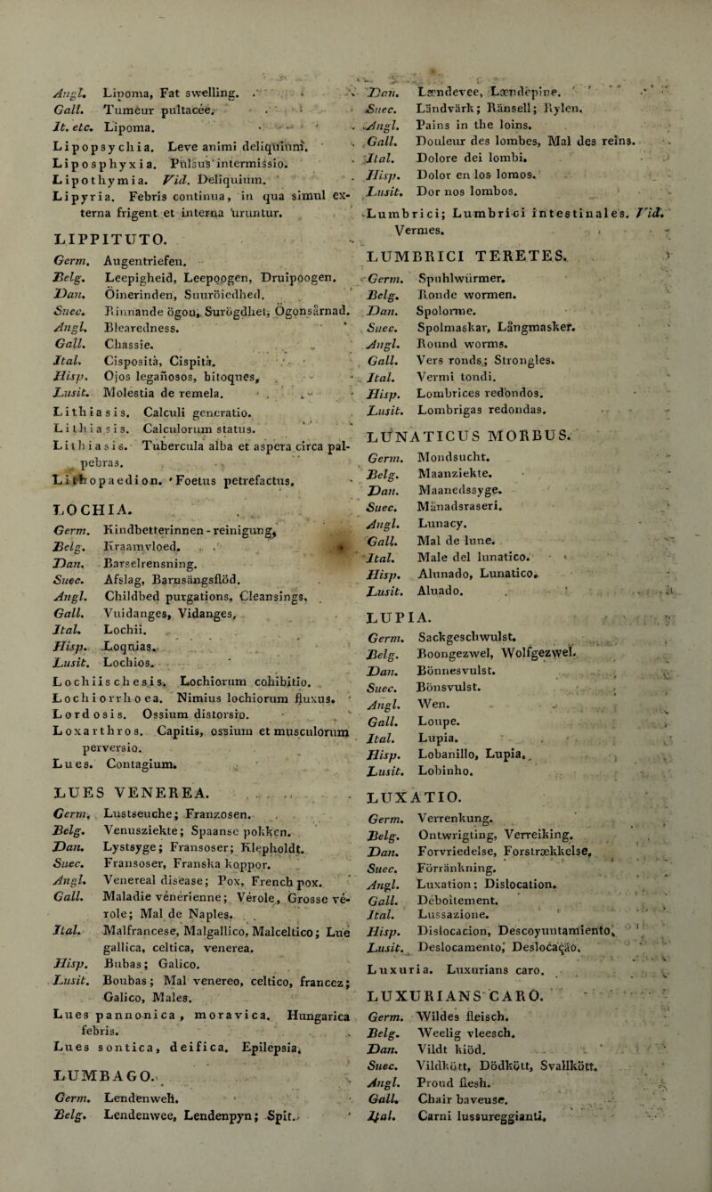 Angl. Lipoma, Fat swelling. . Gall. Tumeur pultacee. . ^ It. etc. Lipoma. *:  Lipopsychia. Leve animi deliquiuni. Liposphyxia. Plilsu's1 intermissio. Lipotlxymia. Vid. Deliquium. Lipyria. Febris continua, in qua simul ex¬ terna frigent et interna 'uruntur. LIPPITUTO. Germ. Augentriefen. Belg. Leepigheid, Leepoogen, Druipoogen. ID an. Oinerinden, Suuroicdlied. &ncc. Pi innande ogou, Surogdlietj Ogonsarnad. Angl. Blearedness. Gall. Cliassie. Jtal. Cisposita, Cispita. • Hisp. Ojos legaiiosos, bitoques, Lusit. Molestia de remela. Lithiasis. Calculi generatio. L i ill i a,s i s. Calculorum status. L it h i a s i 6. Tubercula alba et aspera circa pal- pebras. Li tL op aedi on. 'Foetus petrefactus. LOCHIA. Germ. Kindbetterinnen - reinigung, ,Belg. Iiraamvloed. JDan. Barselrensning. Suec. Afslag, Bai'nsangsflod. Angl. Childbed purgations, Cleansings. Gall. Vuidanges, Vidanges, Ital. Lochii. Hisp. Loquias. Lusit. Lo chios. Locbiischesis. Lochiorum coliibitio. Locli i o rrh o ea. Nimius lochiorum fluxus. Lordosis. Ossium distorsio. -  Loxarthros. Capitis, ossium et musculorum perversio. Lues. Contagium, LUES VENEREA. . . , Germt Lustseuche; Franzosen. Belg. Venusziekte; Spaansc pokken. JDan. Lystsyge; Fransoser; Klepholdt. Suec. Fransoser, Franska koppor. Angl. Venereal disease; Pox, French pox. Gall. Maladie venerienne; Verole, Grosse ve- role; Mai de Naples. Ital. Malfrancese, Malgallico, Malceltico; Lue gallica, celtica, venerea. Hisp. Bubas; Galico. Lusit. Boubas; Mai venereo, celtico, francez; Galico, Males. Lues pannonica, moravica. Hungarica febris. Lues sontica, deifica. Epilepsia. LUMBAGO.' # .< . Germ. Lendenweh. • Belg. Lendenwee, Lendenpyn; Spit.. ID an. Lsendevee, Lo?ndepine. ' ’  Suec. Landvark; Ran sell; Rylen, .Angl. Pains in the loins. Gall. Douleur des lombes, Mai des reins. i.Ital. Dolore dei lombi. Hisp. Dolor en los lomos. Lusit. Dor nos lombos. 1 * Lumbrici; Lumbrici intestinales. Vid. Vermes. - « - LUMBRICI TERETES. r Germ. Spuhlwiirmer. Belg. Jlonde wormen. JDan. Spolorme. . . * * Suec. Spolmaskar, Langmasker. • Angl. Round worms. Gall. Vers ronds; Strongles. Ital. Vermi tondi. : * Hisp. Lombrices redbndos. * • Lusit. Lombrigas redondas. • LLfNATICUS MORBUS. Germ. Mondsucht. Belg. Maanziekte. ■ - JDan. Maanedssyge. Suec. Manadsraseri. X Angl. Lunacy. . t Gall Mai de lune. - Ital. Male del lunatico. < Hisp. Alunado, Lunatico# Lusit. Aluado. . ly LUP I A. ' • ? r Germ. Sackgeschwulst. Belg. Boongezwel, WolfgezweL JDan. Bonnesvulst. £ Suec. Bonsvulst. • i t f Angl. Wen. . . „ v Gall. Loupe. r Ital. Lupia. ■t ; Hisp. Lobanillo, Lupia,, ' y \ Lusit. Lobinho. <•> • • LUXATIO. • Germ. Verrenkung. • / Belg. Ontwrigting, Verreiking. I 1 . ■ •. V. JDan. Forvriedelse, Forstroekkelse, I Suec. • ■ '» Fbrrankning. t *. Angl. Luxation; Dislocation. ^ k i (j all. Deboilement. K i Ital. Lussazione. . ?, . t Hisp. Distocaeion, Descoyuntamiento* •0 i! ■ ‘t Lusit. Deslocamento^ DesloCaqao, • Luxuria. Luxurians caro. . \ * LUXUR1ANS CARO. * r Germ. Wildes fleiach. \ Belg. Weelig vleesch. JDan. Vildt kiod. * Suec. Vildkbtt, Dodkiitt, Svallkott. * Angl. Proud flesh. C ' ** Gall• Chair baveuse. - ‘ l£al. * ■». .. • Carni lussureggianti. V•.