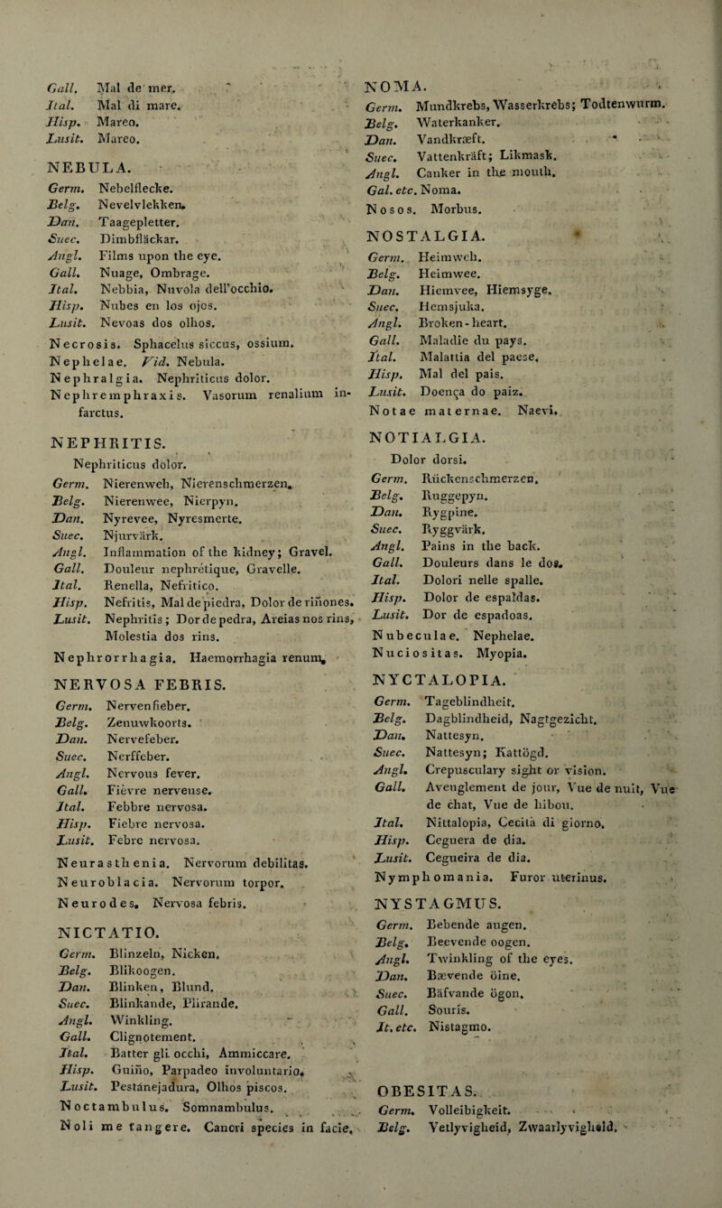 ltal. Mai di mare. Germ. Mundkrebs, Wasserkrehs; Todtenwurm. Hisp. Mareo. Belg. Waterkanker. Lusit. Marco. Dan. Vandkraeft. * • ' * 1 Suec. Vattenkraft; Likmask. NEBULA. Anal. Canker in the mouth. Germ. Nebelflecke. Gal. etc. Noma. Belg. Nevelvlekken# N o s o s. Morbus. Dan. Taagepletter. , ■ ) Suec. Dimbflackar. NOSTALGIA. Angl. Films upon the eye. Germ. Heimweh. Gall. Nuage, Ombrage. Belg. Heimwee. ltal. Nebbia, Nuvola dell’occhio. Dan. Hiemvee, Iliemsyge. Hisp. Nubes en los ojos. Suec. Hemsjuka. Lusit. Nevoas dos olhos. Angl. Broken - heart. Necrosis. Sphacelus siccus, ossium. Gall. Maladie du pays. Nephelae. Hid. Nebula. ltal. Malattia del paese, Nephralgia. Nephriticus dolor. Hisp. Mai del pais. Nepliremphraxis. Vasorum renalium in- Lusit. Doenca do paiz. farctus. NEPHRITIS. Nephriticus dolor. Germ. Nierenweli, Nierenschmerzen# Belg. Nieremvee, Nierpyn. Dan. Nyrevee, Nyresmerte. Suec. Njurvark. Angl. Inflammation of the kidney; Gravel. Gall. Doulenr nephretique, Gravelle. ltal. Renella, Nefritico. Hisp. Nefritig, Maldepiedra, Dolor derihones. Lusit. Nephritis; Dordepedra, Areias nos rins, Molestia dos rins. Nephr orrlia gia. Haemorrhagia renum. NERVOSA FEBRIS. Germ. Nervenfleber. Belg. Zenuwkoorts. Dan. Nervefeher. Suec. Nerffeber. Angl. Nervous fever. Gall. Fievre nerveuse. ltal. Febbre nervosa. Hisp. Fiebre nervosa. Lusit. Febrc nervosa. Neurasthenia. Nervorum debilitas. Neuroblacia. Nervorum torpor. Neurodes. Nervosa febris. NICTATIO. Germ. Blinzeln, Nicken. Belg. Dan. Suec. Angl. Gall. ltal. Hisp. Lusit. Blikoogen. Blinken, Blund. Blinkande, Plirande. Winkling. Clignotement. Batter gll occlii, Ammiccare. Guiiio, Parpadeo involuntario* Pestanejadura, Olhos piscos. Noct a mb ulus. Somnambulus. Noli me tang ere. Cancri species in facie, Notae maternae. Naevi. NOTIALGIA. Dolor dorsi. Germ. Ruckcnschmerzen, Belg. Ruggepyn. Dan. Rygpine. Suec. Ryggvark. Angl. Pains in the back. Gall. Douleurs dans le dos# ltal. Dolori nelle spalle. Ilisp. Dolor de espaldas. Lusit. Dor de espadoas. Nubecula e. Nephelae. Nuciositas. Myopia. NYCTALOPIA. Germ. Tageblindheit. Dagblindheid, Nagtgezicbt. Nattesyn. Nattesyn; Kattogd. Crepusculary sight or vision. Aveuglement de jour, Vue de nuit, Vue de chat, Vue de liibou. Nittalopia, Cecita di giorno. Hisp. Ceguera de dia. Lusit. Cegueira de dia. Nymphomania. Furor uterinus. NYSTAGMUS. Germ. Bebende augen. Lelg. Dan. Suec. Angl. Gall. ltal. O' Bel, Angl. Dan. Suec. Gall. Beevende oogen. Twinkling of the eyes. Boevende bine. Bafvande ogon. Souris. It. etc. Nistagmo. OBESITAS. Germ. Volleibigkeit. Belg. Vetlyvigheid, Zwaarlyvighsid,