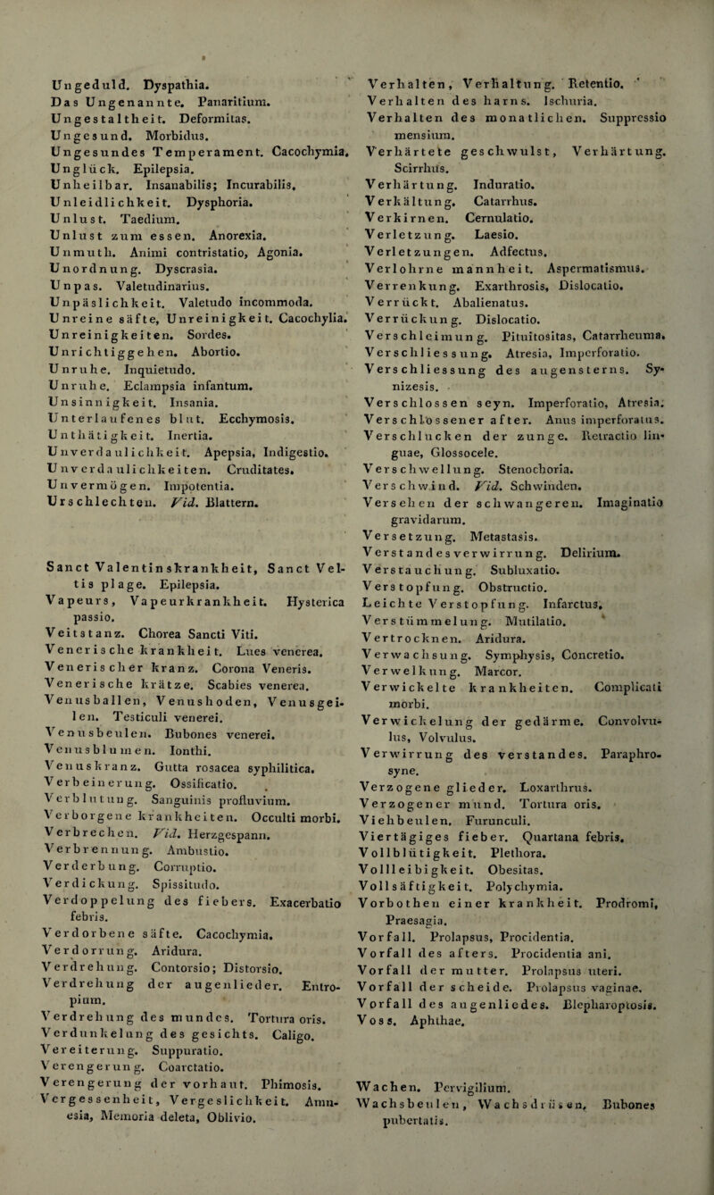 Un geduld. Dyspathia. Das Ungenannte, Panaritium. Ungestaltheit. Deformitas. Ungesund. Morbidus. Ungesundes Temperament. Cacochymia, Ungliick. Epilepsia. Unheilbar. Insanabilis; Incurabilis. Unleidlichkeit. Dysphoria. Unlust. Taedium. Unlust zum essen. Anorexia. Unmutli. Animi contristatio, Agonia. Unordnung. Dyscrasia. Unpas. Valetudinarius. Unpaslichkeit. Valetudo incommoda. Unreine safte, Unreinigkeit. Cacocliylia. Unreinigkeiten. Sordes. Unrichtigge b en. Abortio. Unruhe. Inquietudo. Unruhe. Eclampsia infantum. Unsinnigkeit. Insania. Unterlaufenes blut. Ecchymosis. Unthatigkeit. Inertia. Unverdaulichkeit. Apepsia, Indigestio. Unverda ulichkeiten. Cruditates. Un vermb gen. Impotentia. Urs chlechteu. Fid. Blattern. Sanct Valentinskrankheit, Sanct V e 1- tis plage. Epilepsia. Vapeurs, Va p e ur kr an kh ei t. Hysterica passio. Veitstanz. Chorea Sancti Viti. Venerische kranklieit. Lues venerea. Veneris cher kranz. Corona Veneris. Venerische kratze. Scabies venerea. Venusballen, Venushoden, Venusgei- len. Testiculi venerei. Venusbeuleii. Bubones venerei. V e n xi s b 1 u m e n. Ionthi. Ven us kranz. Gutta rosacea syphilitica. Verb einerung. Ossificatio. Ver b 1 u t un g. Sanguinis profluvium. Verborgene krankhciten. Occulti morbi. Verbrechen. Fid. Herzgespann. Verbrennung. Ambustio. Ver der bung. Comxptio. Verdi ckung. Spissitudo. Verdoppelung des fiebers. Exacerbatio febris. Verdorbene safte. Cacochymia. V erdorrun g. Aridura. Verdrehung. Contorsio; Distorsio. Ver d rehung der augenlieder. Entro¬ pium. Ver dr eh ung des tnundcs. Tortura oris. Verdunkelung des gesichts. Caligo. Ver eite rung. Suppuratio. Verengerung. Coarctatio. Verengerung der vorhaut. Phimosis. Vrergessenheit, Vergeslichkeit. Amn¬ esia, Memoria deleta, Oblivio. Verhalten, Verhaltung, Retentio, Verlialterx des hams. Ischuria. Verhalten des monatliclien. Suppressio mensium. Verhartete geschwulst, Verhartung. Scirrhus. Verhartung. Induratio. V e r k a 11 u n g. Catarrhus. Verkirnen. Cernulatio. Verletzung. Laesio. Verletzungen. Adfectus. Verlohrne mannheit. Aspermatismu9. Verrenkung. Exarthrosis, Dislocatio. Verriickt. Abalienatus. Ver riickung. Dislocatio. Ver 9 chlcimun g. Pituitositas, Catarrheuma. Verscliliessung. Atresia, Imperforalio. Vers chliessung des augensterns. Sy* nizesis. Verschlossen seyn. Imperforatio, Atresia. Vers chlo s sener after. Anus imperforatus. Versehlucken der zunge. Retractio lin* guae, Glossocele. Verschwellung. Stenochoria. Vers ch wind. Fid. Schwinden. Vers eh en der schwangeren. Imaginatio gravidarum. Versetzung. Metastasis. Ve r stan desverwir rung. Delirium. Verstauchung. Subluxatio. V erstopfung. Obstructio. Leichte Verstopfung. Infarctus, V e r s t ii m rn e 1 u n g. Mutilalio. Vertrocknen. Aridura. Verwachsung. Symphysis, Concretio. Ver we lk ung. Marcor. Verwickelte kranklieiten. Complicati moi'bi. Verwickelung der gedarme. Convolvu- lus. Volvulus. Verwirrung des verstandes. Paraphro- syne. Verzogene glieder. Loxarthrus. Verzogener mund. Tortura oris. Viehbexxlen. Furunculi. Viertagiges fieber. Quartana febris. Vollblxitigkeit. Plethora. Vollleibigkeit. Obesitas. Voll s ii f tigkei t. Polychymia. Vorbothen einer krankheit. Prodromi, Praesagia, Vorfall. Prolapsus, Procidentia. Vorfall des afters. Procidentia ani. Vorfall der mutter. Prolapsus uteri. Vorfall der scheide. Prolapsus vaginae, Vorfall des augenliedes. JBlepharoptosis. Vos 5. Aphthae. Wach en. Pervigilium. Wachsbeulen, Wa ch s d i ii s Bubones pnbertatis.