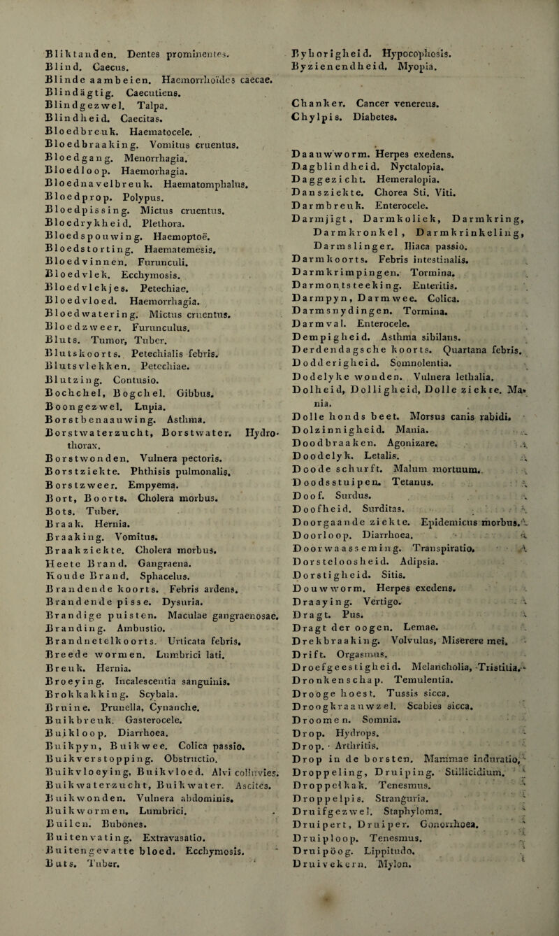 Bliktanden. Dentes prominentes. Blind. Caecus. Blinde aambeien. Haemorrho'ide s caecae. Blindagtig. Caecutiens. Blindgezwel. Talpa. Blind lieid. Caecitas. Bloedbreuk. Haematocele. Bloedbraaking. Vomitus eruentus. Bloedgang. Menorrhagia. Bloedloop. Haemorhagia. Bloed navelbreuk. Haematomplialus. Bloedprop. Polypus. Bloedpissing. Mictus eruentus. Bloed rykheid. Plethora. B1 oedspouwing. Haemoptoe. Bloedsto rting. Haematemesis. Bloedvinnen. Furunculi. Bloedvlek. Eccliymosis. Bloed vlekjes. Petechiae. Bloedvloed. Haemorrliagia. Bloedwatering. Mictus eruentus. Bloedzweer. Furunculus. Bluts. Tumor, Tuber. Blutskoorts. Petechialis febris. Blutsvlekken. Petechiae. Blutzing. Contusio. Bochchel, Bogchel. Gibbus. Boongezwel. Lupia. Borstbenaauwing. Asthma. Borstwaterzucht, Borstwater. Hydro- thorax. Borstwonden. Vulnera pectoris. Borstziekte. Phthisis pulmonalis, Borstzweer. Empyema. Bort, B oorts. Cholera morbus. Bots. Tuber. Braak. Hernia. Braaking. Vomitus. Braakziekte. Cholera morbus. Heete Brand. Gangraena. Koude Brand. Sphacelus. Bran den de k oorts. Febris ardens. Brand erade pisse. Dysuria. Brandige puisten. Maculae gangraenosae. Branding. Ambustio. Bran dnetelk oorts. Urticata febris. Breede wormen. Lumbrici lati. B r e u k. Hernia. Broeying. Incalescentia sanguinis. Brokka kking. Scybala. Bruine. Prunella, Cynanche. Buikbrerrk. Gasterocele. Buikloop. Diarrhoea. Buikpyn, Buikwee. Colica passio. Buikvers topping. Obstruction Buikvlo eying, Buikvloed. Alvi colluvies. Buik wa ter zuclit, Buik water. Ascites. Buikwonden. Vulnera abdominis* Buikwormen, Lunrb rici. Builen. Bubones. Bui ten vatin g. Extravasatio. Buitengeva tte bloed. Eccliymosis. Buts. Tuber. By h or i ghei d. Hypocophosis. Byzienendheid. Myopia. Chanker. Cancer venereus. Chylpis. Diabetes. Daauwworm. Herpes exedens. Dagblindheid. Nyctalopia. Daggeziclit. Hemeralopia. Dansziekte. Chorea Sti. Viti. Da rmbreuk. Enterocele. D armjigt, Darmkoliek, Darmkring, Darmkronkel , Darmkrinkeling, Darmslinger. Iliaca passio. Da rmkoorts. Febris intestinalis. Da rmkrimpingen. Tormina. Da rmontsteeking. Enteritis. Da rmpyn, Darmwee. Colica. Darmsnydingen. Tormina. Darmval. Enterocele. D empigheid. Asthma sibilatis. Derd endagsche koorts. Quartana febris. Dodderigheid. Somnolentia. Dodelyke won den. Vulnera lethalia. Dolheid, Dolliglieid, Dolle ziekte. Ma* ilia. Dolle honds beet. Morsus canis rabidi. Dolzinnigheid. Mania. Doodbraaken. Agonizare. Doodelyk, Letalis. \ D oode schurft. Malum mortuum,. Doodsstuipen. T etanus. \ Doof. Surdus. Doofheid. Surditas. \ D oorgaande ziekte. Epidemicus morbus, b Doorloop. Diarrhoea. a D o o r w a a s s e m i n g. Transpiratio. A Do rstcloos lieid. Adipsia. Dorstigheid. Sitis. Douwworm. Herpes exedens. Draaying. Vertigo. \ Dragt. Pus. Dragt der oogen. Lemae. Drekbraaking. Volvulus, Miserere mei. Drift. Orgasmus. Droefgeestiglieid. Melancholia, Tristitia. - D ronkenschap. Temulentia. Drooge hoest. Tussis sicca. Droogkraauwzel. Scabies sicca. Droomen. Sornnia. Drop. Hydrops. Drop. • Arthritis. Drop in de borsten. Mammae induratio, D roppeling, Druiping. Stillicidium. Droppelkak. Tenesmus. s Droppelpis. Stranguria. Druifgezwel. Staphyloma. Druipert, Druiper. Gonorrhoea. D ruiploop. Tenesmus. Druipoog. Lippitudo, Druivekern. My Ion.