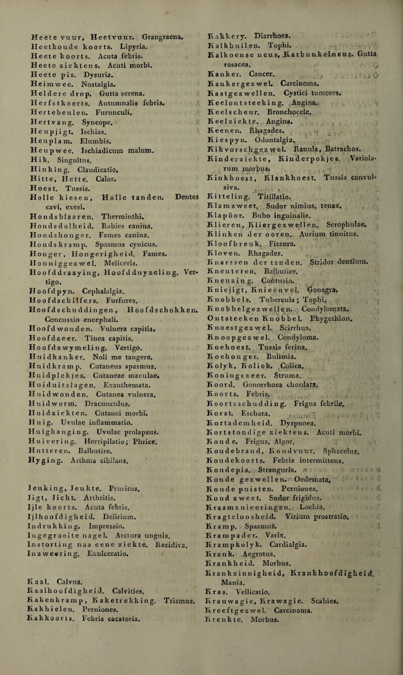 H eete vuur, Hee tvuur. Grangraena, Heetkoude koorts. Lipyria. Heete koorts. Acuta febris. Heete ziektens. Acuti morbi. Heete pis. Dysuria. He imwee. Nostalgia. Heldere drop. Gutta serena. Herfstkoorts. Autumnalis febris. Herteb eulen. F urunculi. Hertvang. Syncope. H eupjigt. Ischias. H e u p 1 a m. Elumbis. Heupwee. Ischiadicum malum. Hik. Singultus. H inking. Claudicatio, Hitte, Hette. Calor. Hoest. Tussis. Holle tanden. Holle kiesen, cavi, exesi. Hondsblaaren. Hnndsdolheid. FI o n d s h o n g e r. Dentes Therminthi. Rabies canina. Fames canina. H ondskramp. Spasmus cynicus. Honger, Flongerigheid. Fames. II onniggezwdl. Meliceris. Hoo fddraaying, Hoof'd duy zeling. Ver- tigo. Hoofdpyn. Cephalalgia. Ho o f ds ch i 1 f e r s. Furfures. Hoofdschuddingen, Floofdschokken. Concussio encephali. Hoofdwonden. Vulnera capitis. Floofdzeer. Tinea capitis. Hoofdzwymeling. Vertigo. Huidkanker. Noli me tangere. Huidkramp. Cutaneus spasmus. Huidplekjes. Cutaneae maculae. H uiduitslagen. Exanthemata. Huidwonden. Cutanea vulnera. Fluid worm. Dracunculus. FI u i d z i e k t e n. Cutanei morbi. Fluig. Uvulae inflammatio. Huighanging. Uvulae prolapsus. Huivering. IForripilatio; Phrice. Hut ter en. Balbutire. Hyg ing. Asthma sibilans. J euking, Jeukte. Pruritus. Jigt, Jicht. Arthritis. Ijle koorts. Acuta febris. Ijlhoofdigheid. Delirium. Indrukking. Impressio. Ingegroeite nagel. Arctura unguis. Instorting naa eene ziekte. liecidiva. In z weering. Exulceratio. Kaal. Calvus. Ixaalhoofdigheid. Cal vi ties. Kakenkramp, Kaketrekking. Trismus. Kakhiel en. Perniones. Kakkoorts. Febris cacatoria. it x O Stridor dentium. K a k k e r y. Diarrhoea. Kalkbuilen. Tophi. Kalkoense neus, Karbunkelneua. Gutta rosacea. K anker. Cancer. Kankergezwel. Carcinoma. Kastgez wellen. Cystici tu mores. Keelontsteeking. Angina. K eelscheur. Bronchocele. Keel ziekte. Angina. Ke enen. Rhagades. «* Kiespyn. Odontalgia. ' . Kik vorschgez wel. Ranula, Batrachos. Kinderziekte, Kinderpok je s. Variola- rum morbus* Kink hoest, Klankhoest. Tussis convul¬ se A1W '■> Kitteling. Titillatio. Klamzweet. Sudor nimius, tenax. Klapoor. Bubo inguinalis. Klieren, Kliergez wellen. Scrophulae. Klinken der ooren.. Aurium tinnitus. Kloofbreuk, Fissura. Kloven. Rhagades. Iinarssen der tanden. Kneuteren. Balbutire. > ir ) . . I • I 1 Knenzing, Cohtusio. Knieiigt, Knieeuvel. Gonagra, Knob be Is. Tubercula ; Tophi. Knobbelgez well e,n. Condylomata. Ontsteeken Knobbel. Phygethlon. Knoestgezwel. Scirrlius. Knoopgezwel* Condyloma. Koehoest. Tussis ferina. Koehonger. Bulimia. Kolyk, Koliek. Colica. Koningszeer. Struma. Koord. Gonorrhoea chordata. Koorts. Febris. Ft o o r t s s ch u d d i n g. Frigus febrile. Korst. Escliara. , Kortademheid. Dyspnoea. Kortstondige ziektens. Acuti morbi. Koude. Frigus, Algor. K oudebrand, Koudvuur. Sphacelus. K oude koorts. Febris intermittens. K oudepis. Stranguria, x Koude gezwellen. Oedemata, Koude puis ten. Perniones. Koud zweet. Sudor frigid us. Kraamz ui veringen. Lochia. Kragteloosheid. Virium prostratio. Kramp. Spasmus. Krampader. Varix. Kramp kolyk. Cardialgia. Krank. Aegrotus. Krankheid. Morbus. Krankzinnigheid, Krankhoofdigheid. Mania. Kras. Vellicatio. Iirauwagie, Krawagie. Scabies. Iireeftgezwel, Carcinoma, lirenkte. Morbus. -i f-1: s- •r « <■ • ' . 1 ei d