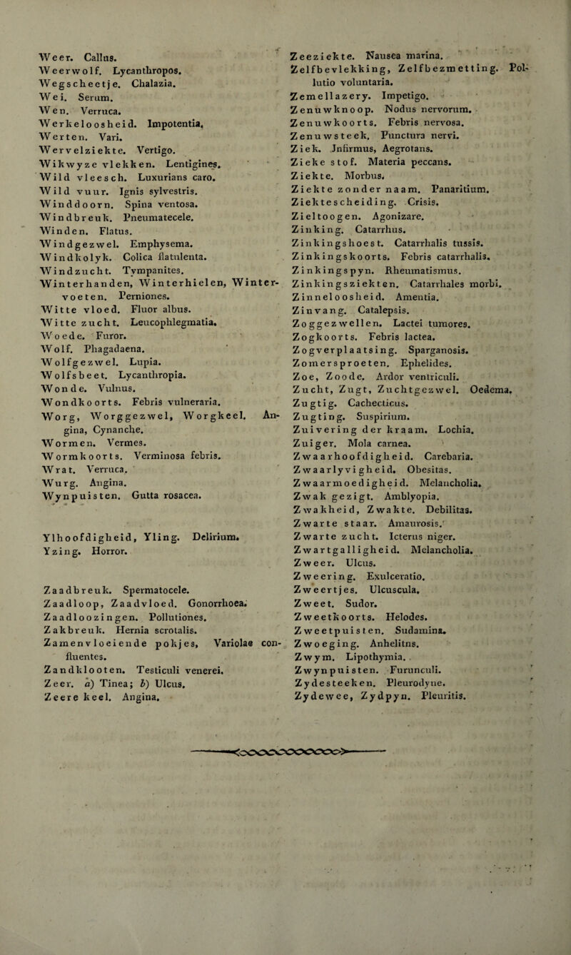 Weerwolf. Lycanthropos. Wegscheetje. Chalazia. Wei. Serum. Wen. Verruca. Werkeloosheid. Impotentia, Werten. Vari. Wervelziekte. Vertigo. Wikwyze vlekken. Lentigines. Wild vleesch. Luxurians caro. Wild vuur. Ignis sylvestris. Winddoorn. Spina ventosa. Windbreuk. Pneumatecele. Win den. Flatus. Windgezvvel. Emphysema. Windltolyk. Colica flatulenta. Windzucht. Tympanites. Winterhanden, Win terhielen, Winter- v o e t e n. Perniones. Witte vloed. Fluor albus. Witte zucht. Leucophlegmatia. Woede. Furor. Wolf. Phagadaena. Wolfgezwel. Lupia. Wolfsbeet. Lycanthropia. W o n d e. Vulnus. Wondkoorts. Febris vulneraria. Worg, Worggezwel, Worgkeel. An¬ gina, Cynanclie. Wormen. Vermes. Wormkoorts. Verminosa febris. Wrat. Verruca. Wurg. Angina. Wynpuisten. Gutta rosacea. -r >*» v % Ylhoofdiglieid, Yling. Delirium. Yzing. Horror. Zaadbreuk. Spermatocele. Zaadloop, Zaadvloed. Gonorrhoea. Za adlo o zi n gen. Pollutiones. Zakbreuk. Hernia scrotalis. Zamenvloeiende pokjes. Variola© con- flu entes. Zandklooten. Testiculi venerei. Zeex-. a) Tinea; l) Ulcus. Zeere keel. Angina. Zelfb e vlekking, Z elf b ezm et t in g. Pol- lutio voluntaria. Zemellazery. Impetigo. Zenuwknoop. Nodus nervorum. Zenuvvkoorts. Febris nervosa. Zenuwsteek. Punctura nervi. Ziek. Jnfirmus, Aegrotans. Zieke stof. Materia peccans. Ziekte. Morbus. Ziekte zondernaam. Panaritium. Ziektescheiding. Crisis, Zieltoogen. Agonizare. Zink in g. Catarrhus. Z inking shoes t. Catarrlialis tussis. Zinkingskoorts. Febris catarrhali3. Zinkingspyn. Rheumatismus. Zinkingsziekten. Catarxhales morbi. Zinneloosheid. Amentia. Zinvang. Catalepsis. Zoggezwellen. Lactei tumores. Zogkoorts. Febris lactea. Zogverplaatsing. Sparganosis. Zomersproeten. Ephelides. Zoe, Zoode. Ardor ventriculi. Zucht, Zugt, Zuchtgezvvel. Oedema. Zugtig. Cachecticus. Zugting. Suspirium. Zuivering der kraam. Lochia. Zuiger. Mola carnea. Zwaarhoofdigheid. Carebaria. Z waarlyvi gheid. Obesitas. Zwaarmoedigheid. Melancholia. Zwak gezigt. Amblyopia. Zwakheid, Zwakte. Debilitas. Zwarte staar. Amaurosis/ Zwarte zucht. Icterus niger. Zwartgalligheid. Melancholia. Zweer. Ulcus. Z weering. Exulceratio. Zweertjes. Ulcuscula. Z w ee t. Sudor. Zweetkoorts. Helodes. Z weetpuisten. Sudamina. Zwoeging. Anhelitns. Zwym. Lipothymia. . Z wynpuisten. Furunculi. Zydesteeken. Pleurodyne. Zydewee, Zydpyn. Pleuritis. <CCOTOCCOC\X>>