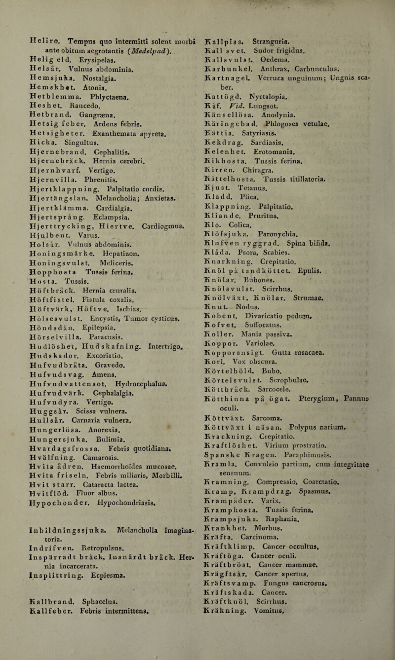 Heliro. Tempus quo intermitti solent morbi ante obitum aegrotantis (Medelpad). . Helig eld. Erysipelas. He Is air. Vulnus abdominis. H emsjuka. Nostalgia. Hemskhet. Atonia. Hetbl emma. Phlyctaena. H e s h e t. Raucedo. Hetbrand. Gangraena. Hetsig feber. Ardens febris. Hetsigheter. Exanthemata apyreta. Hick a. Singultus. Hje rne brand. Cephalitis. H jernebrack. Hernia cerebri. Hje rnhvarf. Vertigo. Hje rn villa. Phrenitis. Hjertkla pp n ing. Palpitatio cordis. Hjertangslan. Melancholia; Anxietas. Hjertkl amnia. Cardialgia. Hjertspr ang, Eclampsia. Hjerttryck ing, Hiertve. Cardiogmus. Hj ulbent. Varus. Holskr. Vulnus abdominis. Honingsmarke, Hepatizon. H oningsvulst. Meliceris. Hopphosta Tussis ferina. Host a. Tussis. Hoftbrack. Hernia crural is. Hoftfistel. Fistula coxalis. Hoftvark, Hoftve. Ischiasr Holses vulst. Encystis, Tumor cysticus. H ondsdan. Epilepsia. Horselvilla. Paracusis. Hudloshet, Hudskafning. Intertrigo, H u d s k a d o r. Excoria tio. H ufvudbrata. Gravedo. Hufvudsvag. Amens. Hufvudvattensot. Hydrocephalus. Hufvudvark. Cephalalgia. H ufvudyra. Vertigo. H uggsar. Scissa vulnera. H ullsar. Carnaria vulnera, H ungerlijs a. Anorexia. Hungersjuka. Bulimia. Hvardagsfrossa. Febris quotidians. Hvalfning. Camarosis. Hvita adren. Haemorrhoi'des mucosae. Hvita frisel n. Febris railiaris, Morbilli. H vit starr. Cataracta laclea. Hvitflod. Fluor albus. Hyp o cli on d e r. Hypochondriasis. Inbildningssjuka. Melancholia imagina- toria. Indrifven. Retropulsus. Insparradt brack, Insnardt brack. Her¬ nia incarcerata. Insplittring. Ecpiesma. K allbrand. Sphacelus. Kallfeber. Febris intermittens. K allpiss. Stranguria. Kali svet. Sudor frigidus. Kalis vulst. Oedema. Karbunkel. Anthrax, Carbunculus. Kar tnagel. Verruca unguinum; Unguis sea- ber. Kattogd. Nyctalopia. Kaf. Vid. Lungsot. K an sell os a. Anodynia. Kar in ge bad. Phlogoses vetulae. Kattia. Satyriasis. Kekdrag. Sardiasis. Kelenhet. Erotomania. Kikhosta. Tussis ferina. Kirren. Chiragra. Kittelhosta. Tussis titillatoria. Kjust. Tetanus. Kladd. Plica. Klappning. Palpitatio, Kliande. Pruritus. Klo. Colica. Klofsjuka. Paronychia. Klufven ryggrad. Spina bifida, Klada. Psora, Scabies. Knarkning, Crepilatio. Knol pa tandkottet. Epulis. Knolar. Bubones. Knolsvulst. Scirrhus. Knblvaxt, Knolar. Strumae. Knut. Nodus. Kobent. Divaricatio pedum. Kofvet. Suffocatus. Koiler. Mania passiva. Koppor. Variolae. Kopporansigt. Gutta rosacaea. Korl. Vox obscura. Kortelbold. Bubo. Kortelsvulst. Scrophulac. Kottbrack. Sarcocele. Kotthinna pa ogat. Pterygium, Pannus oculi. Kottviixt. Sarcoma. Kottvaxt i nasan. Polypus narium. Krackning. Crepiratio. Kraftloshet. Virium prostratio. Spanske Kragen. Paraphimosis, lira ml a. Convulsio partium, cum integritate sensuum. Kramning. Compressio, Coarctatio. Kra m p, Ilrampdrag. Spasmus. Krampader. Varix. Kr amp ho st a. Tussis ferina. Krampsjuka. Raphania. Krankhet. Morbus. Krafta. Carcinoma. Kraftklimp. Cancer occultus. Kraftoga. Cancer oculi. Kraftbrost. Cancer mammae. Kragftsar. Cancer apertus. Krafts vamp. Fungus cancrosus. Kriiftskada. Cancer. Kraftknol. Scirrhus. Krak ning. Vomitus,