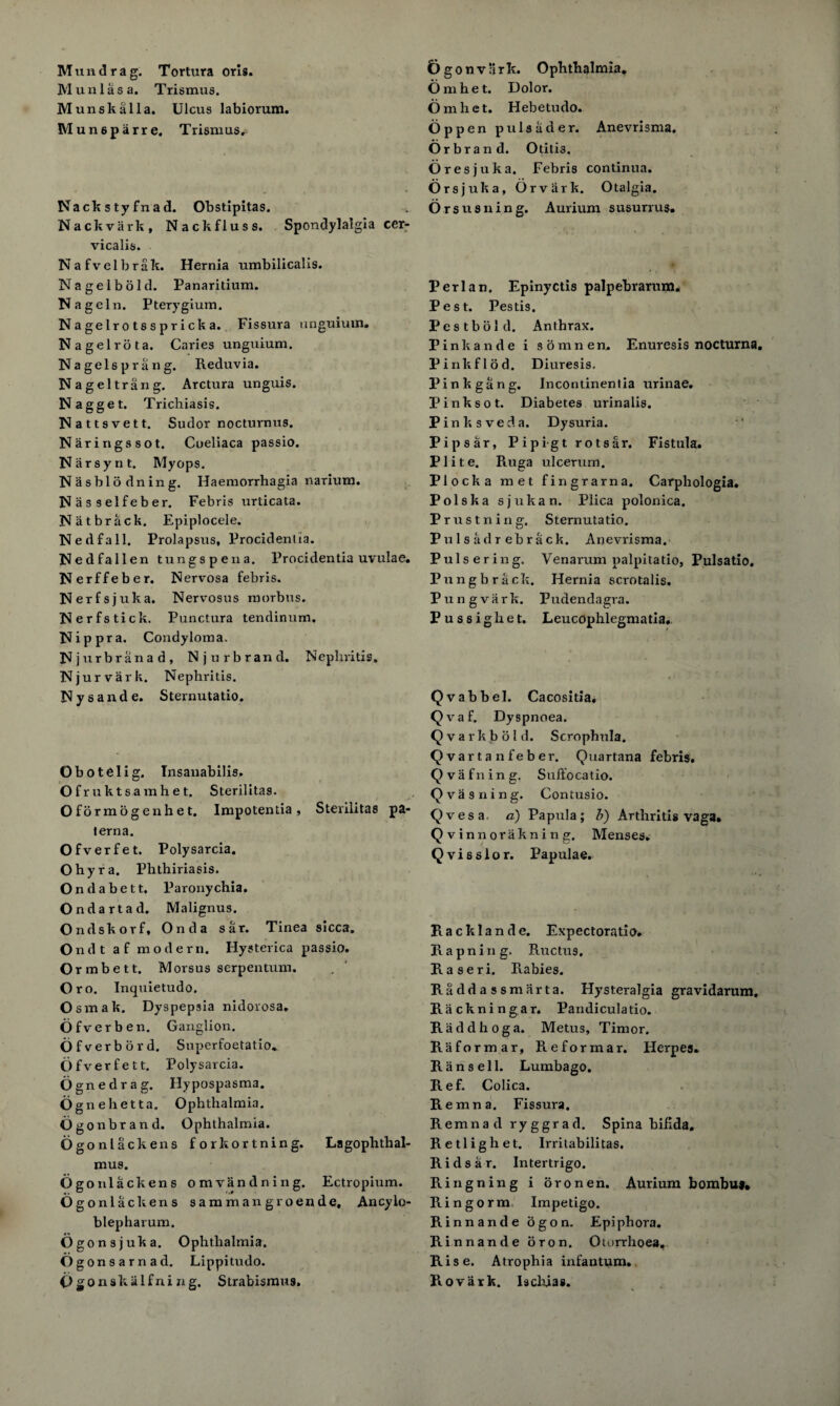 Muni as a. Trismus. Munskalla. Ulcus labiorum. Mun6parre. Trismus. Nackstyfnad. Obstipitas. Nackvark, Nackfluss. Spondylalgia cer- vicalis. Nafvelbrak. Hernia umbilicalis. Nagelbold. Panaritium. Nagel n. Pterygium. Nagelrotsspricka. Fissura unguium. Nagel rota. Caries unguium. Nagels prang. Reduvia. N a gel trail g. Arctura unguis. Nagget. Trichiasis. Nattsvett. Sudor nocturnus. Naringssot. Cueliaca passio. Narsynt. Myops. Nasblodning. Haemorrhagia narium. Nasselfeber. Febris urticata. Natbrack. Epiplocele. Nedfall. Prolapsus, Procidentia. Nedfallen tungspena. Procidentia uvulae. Nerffeber. Nervosa febris. Nerfs juka. Nervosus morbus. Nerfstick. Punctura tendinum. Nippra. Condyloma. Njurbranad, Njurbrand. Nephritis. Njurvark. Nephritis. Nysande. Sternutatio. Tinea sicca. Obotelig. Insanabilis. Ofruktsamhet. Sterilitas. O f 6 rm o g e n h e t. Impotentia , Sterilitas pa- terna. Ofverfet. Polysarcia. Ohyra. Phthiriasis. Ondabett. Paronychia. Ondartad. Malignus. Ondskorf, Onda sar. O n d t a f modern. Hysterica passio. O rmbett. Morsus serpentum. Oro. Inquietudo. Osmak. Dyspepsia nidorosa. Ofverben. Ganglion. Ofverbord. Superfoetatio. Ofverfet t. Polysarcia. Ognedrag. Hypospasma. Ognehetta. Ophthalmia. Ogonbrand. Ophthalmia. Ogonlackens forkortning. mus. Ogonlackens omvandning. Ogonlackens samman groende, Ancylo- blepharum. Ogonsjuka. Ophthalmia. Ogonsarnad. Lippi tudo. Ogonskalfning. Strabismus. Lagophthal- Ectropium. Omhet. Dolor. Omhet. Hebetudo. Op pen pulsader. Anevrisma. Orbrand. Otitis. Ores juka. Febris continua. Orsjuka, Orviirk. Otalgia. Orsusning. Aurium susurrus. Perl an. Epinyctis palpebrarum. Pest. Pestis. Pestbold. Anthrax. Pinkande i soranen, Enuresis nocturna. Pinkflod. Diuresis. Pink gang. Incontinentia urinae. Pinksot. Diabetes urinalis. Pinksveda. Dysuria. Pipsar, Pipigt rotsar. Fistula. Plite. Ruga ulcerum. Plocka met fingrarna. Carphologia. Polska s j u k a n. Plica polonica. Prus tiling. Sternutatio. Pulsadrehrack. Anevrisma. Pulsering. Venarum palpitatio, Pulsatio. Pungbrack. Hernia scrotalis. Pungvark. Pudendagra. P u s s i g h e t. Leucophlegmatia, Qvabbel. Cacositia. Qvaf. Dyspnoea. Q v a r k b o 1 d. Scrophula. Qvartanfeber. Quartana febris. Qva filing. Suffocatio. Qva suing. Contusio. Qvesa a) Papula; b) Arthritis vaga* Qvinnorakning. Menses. Qvisslor. Papulae. Racklande. Expectoratio. Rapning. Rnctus, Raseri. R-abies. Ra dd a s sm art a. Hysteralgia gravidarum. Rackningar. Pandiculatio. Raddhoga. Metus, Timor. R a forma r, Pieformar, Herpes. Ran sell. Lumbago. Ref. Colica. Remna. Fissura. Remnad ryggrad. Spina ‘bifida. Retlighet. Irritabilitas. Ridsar. Intertrigo. Ringning i oronen. Aurium bombu*. Ringorm Impetigo. Rinnande ogon. Epiphora. Rinnande oron. Oiorrhoea, Rise. Atrophia infantum. Rovark. Iscluas.