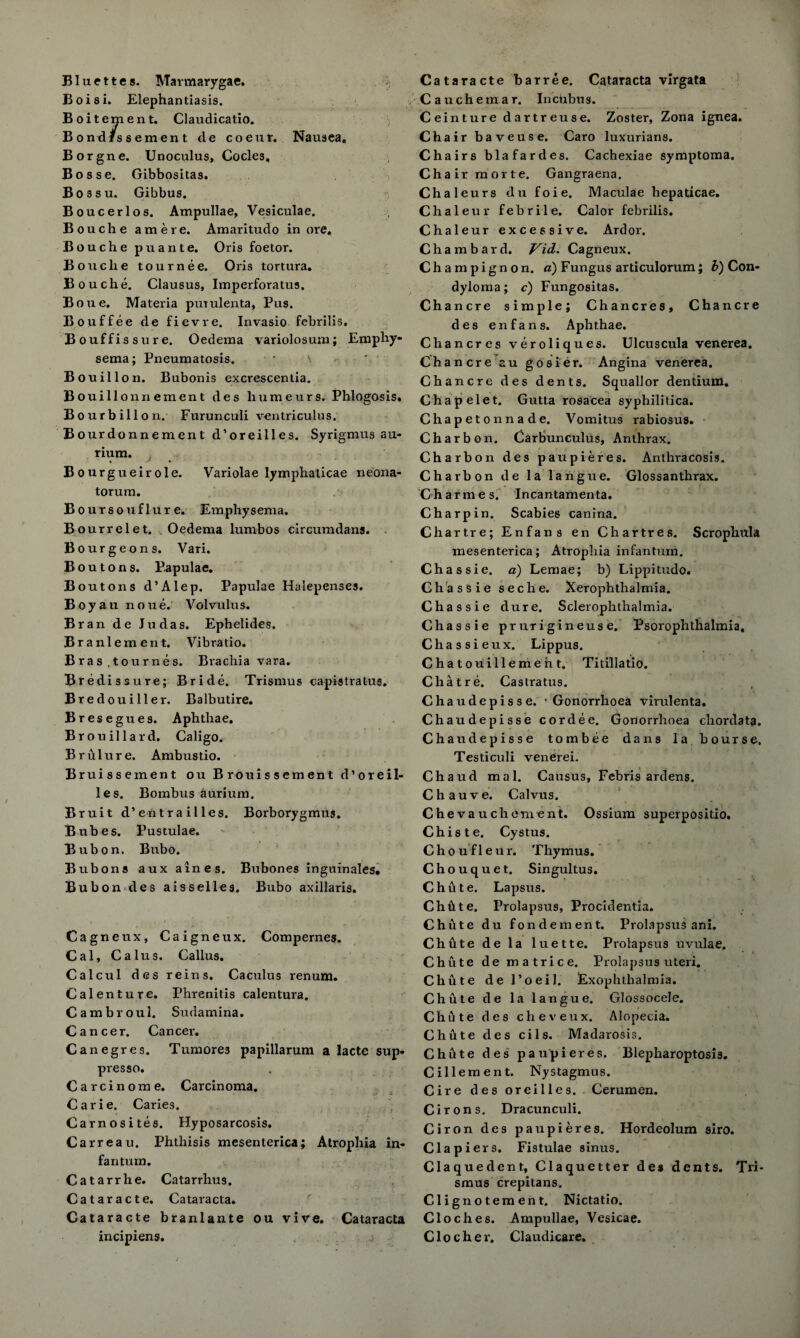 Bluettes. Marmarygae. Boisi. Elephantiasis. Boitement. Claudicatio. Bondfssement de coeur. Nausea, Borgne. Unoculus, Cocle3, Bosse. Gibbositas. Bossu. Gibbus. Boucerlos. Ampullae, Vesiculae. Bouche am ere. Amaritudo in ore, Bouche puante. Oris foetor. Bouche tournee. Oris tortura. Bouche. Clausus, Imperforatus. Bo tie. Materia putulenta, Pus. Bouffee de fievre. Invasio fcbrilis. Bouffissure. Oedema variolosum; Emphy¬ sema; Pneumatosis. Bouillon. Bubonis excrescentia. Bouillonnement des liumeurs. Phlogosis. Bourbillon. Furunculi ventriculus. Bourdonnement d’oreilles. Syrigmus au- rium. Bourgueirole. Variolae lymphalicae neona¬ torum. Boursouflur e. Emphysema. Bourrelet. Oedema lumbos circumdans. Bourgeons. Vari. Boutons. Papulae. Boutons d’Alep. Papulae Halepenses. Boyau noue. Volvulus. Bran de Judas. Ephelides. Branlement. Vibratio. Bras ,tournes. Brachia vara. Bredissure; Bride. Trismus capistratus. Bredouiller. Balbutire. Bresegues. Aphthae. Brouillard. Caligo. Brulure. Ambustio. Bruissement ou Brouissement d’oreil¬ les. Bombus aurium. Bruit d’entra illes. Borborygmus. Bubes. Pustulae. Bub on. Bubo. Bubons aux aines. Bubones inguinales* Bubondes aissell«s. Bubo axillaris. Cagneux, Caigneux. Compernes. Cal, Calus. Callus. Calcul des reins. Caculus renum. Calenture. Phrenitis calentura. Cambroul. Sudamina. Cancer. Cancer. Canegres. Tumore3 papillarum a lacte sup- presso. Carcinome. Carcinoma. Carie. Caries. Carnosites. Hyposarcosis. Carreau. Phthisis mesenterica; Atrophia in¬ fantum. Catarrhe. Catarrhus. Cataract e. Cataracta. Cataracte branlante ou vive. Cataracta incipiens. Cataracte barree. Cataracta virgata Cauchemar. Incubus. Ceinture dartreuse. Zoster, Zona ignea. Chair baveuse. Caro luxurians. Chairs bl a far des. Cachexiae symptoma. Chair morte. Gangraena. Chaleurs du foie. Maculae hepaticae. Chaleur febrile. Calor febrilis. Chaleur excessive. Ardor. Chambard. Vid. Cagneux. Champignon, a) Fungus articulorum; b) Con¬ dyloma; c) Fungositas. Chancre simple; Chancres, Chancre des enfans. Aphthae. Chancres veroliques. Ulcuscula venerea. Chancre au gosier. Angina venerea. Chancre des dents. Squall or dentium. Chapelet. Gutta rosacea syphilitica. Chapetonnade. Vomitus rabiosus. Char bon. Carbunculus, Anthrax. Charbon des paupieres. Anthracosis. Charbon de la fatigue. Glossanthrax. Charmes. Incantamenta. Char pin. Scabies canina. Chartre; Enfans en Chartres. Scrophnla mesenterica; Atrophia infantum. Chassie. a) Lemae; b) Lippitudo. Chassie seche. Xerophthalmia. Chassie dure. Sclerophthalmia. Chassie prurigineuse. Psorophthalmia, Chassieux. Lippus. Chatouillenieht. Titillatio. Chat re. Castratus. Chaudepisse. • Gonorrhoea virulenta. Chaudepisse cordee. Gonorrhoea chordata. Chaudepisse tombee dans la bourse, Testiculi venerei. Chaud mal. Causus, Febris ardens. Chauve. Calvus. Chevauchemeat. Ossium superpositio. Chiste. Cystus. Choufleur. Thymus. Chouquet. Singultus. Chute. Lapsus. Chhte. Prolapsus, Procidentia. Chute du fondement. Prolapsus ani. Chute de la luette. Prolapsus uvulae, Chute de matrice. Prolapsus uteri. Chute del’oeil. Exophthalmia. Chute de la langue. Glossocele. Chute des cheveux. Alopecia. Chute des cils. Madarosis. Chute des paupieres. Blepharoptosis. Cillement. Nystagmus. Cire des oreilles. Cerumen. C irons. Dracunculi. Ciron des paupieres. Hordeolum siro. Clapiers. Fistulae sinus. Claquedent, Claquetter des dents. Tri¬ smus crepitans. Clignotement. Nictatio. Cloches. Ampullae, Vesicae. Clocher. Claudicare.