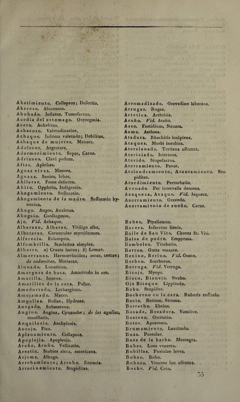 Ab a ti mien to. Collapsus; Dcfectio. Absceso. Abscessus. Abuhado. Inflatus, Tumefactus. Acedia del es tom a go. Oxyregmia. Acero. Anhelitus. Achacoso. Valetudinarius. Achaque. Infirma valetudo; Debilitas, Acliaque de mujeres, Menses. Adolecer. Aegrotare. Adormecimiento. Sopor, Cams* Adrianes. Clavi pedum, A f t a s, Aplithae. Aguas vivas. Menses. A g u a z a. Sanies, Ichor. A h i 1 a r s e. Fame deficere* Ahito. Oppletio, Indigestio. Ahogamiento. Suffocatio. Ahogamiento de la madre. Suffocatio hy* Sterica, Ahogo. Angor, Anxietas, Ahoguio. Cardiogmus. A j e. Vid, Achaque. Albarazo, Albaraz. Vitiligo alba* A lb a tar as. Carunculae myrtiformes. Alferecia. Eclampsia. A1 f o m b r i 11 a. Scarlatina simplex. Alliorre. a) Crusta lactea; b) Lemae, Almorranas. Haemorrho’ides; secas, caecaej de sodomitas, Mariscae. Alunado. Lunaticus. Amargura de boca. Amaritudo in ore. Am a rill a. Icterus. Amarillez de la cava. Pallor. Amodorra d o. Lethargicus. Amojamado. Macer. Am poll as. Bullae, Hydroae. Anegado. Submersus. Angina. Angina, Cynanche ; de las agallas, tonsillaris. Anquilosis. Anchylosis. An to jo. Pica. A pi a n am ien to. Collapsus. Apoplejia. Apoplexia. Araho, Aruho. Vellicatio. Arestin. Scabies sicca, americans. Arjema. Albugo. Arrebamiento; Arrobo. Ecstasis. Arroci n amiento. Stupiditas. Arromadizado. Gravedine laborane. Arrugas. Rugae. Artetica. Arthritis. Aruno. Vid. Araho. Asco. Fastidium, Nausea. Asm a. Asthma. Atadura. Rhachitis incipiens, Ataques. Morbi insultus. Atercianado. Tertiana affectus, Atericiado. Ictericus. Aterido. Stupefactus. Aterramierito. Pa vor. Atolondramiento, Atontamiento. Stu piditas. Aturdimiento. Perturbatio. Avenado- Per intervalla demens. Axaqueca, Axaque. Vid. Jaqueca. Azorr amiento. Gravedo. Azorramiento de sueno. Cams. B a b e o. Ptyalismus. Bacera. Infarctus lienis. Baile de San Vito. Chorea St. Viti. Balsa de pod re. Empyema. Bamboleo. Titubatio. Barr os. Gutta rosacea. Benino, Berino. Vid, Grano, Berben. Scorbutus. Berruga. Vid. Verruga. Bisojo. Myops. Bizco, Bizuejo. Strabo. Ojo Bitoque, Lippitudo. Bobo. Stupidus. Bochorno en la car a. Ruboris stiffusio. Bocio. Botium, Struma. Borracho. Ebrius. Bos a da, Bosadura. Vomitus. Bostezo. Oscitatio. B o t o r. Apostema. Brum amiento. Lassitudo. Buas. Pustulae. Buas de la barba. Mentagra. B u b a s» Lues venerea. Bub ilia s. Pustulae leves. Bub on. Bubo. Bubo so. Venerea lue affectus. Ruche. Vid. Co to. * 03