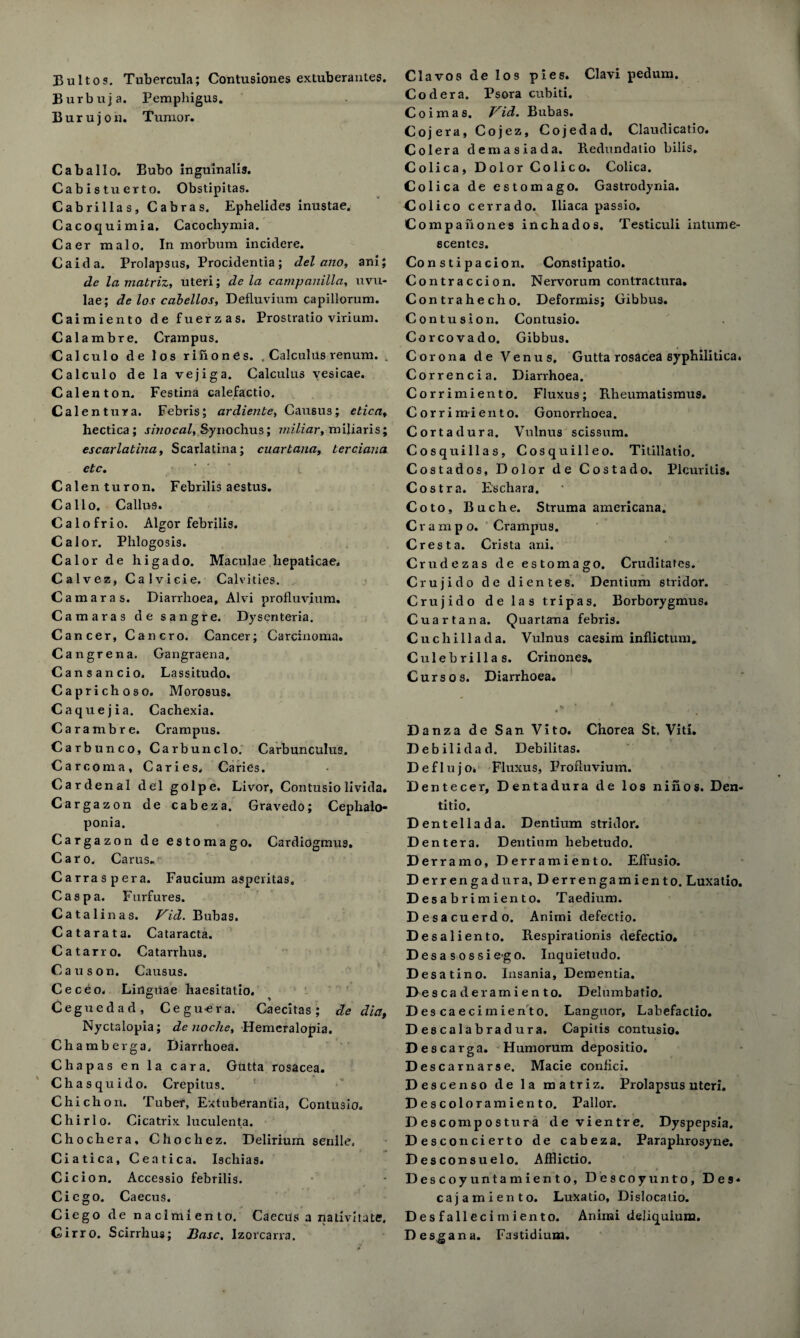 Bultos. Tubercula; Contusiones extuberantes. Burbuja. Pemphigus. Burujon. Tumor. Cab alio. Bubo inguinalis. Cabistuerto. Obstipitas. Cabrilias, Cabras. Ephelides inustae. Cacoquimia. Cacochymia. Caer malo. In morbum incidere. Caida. Prolapsus, Procidentia; del alio, ani; de la matriz, uteri; de la campanilla, uvu¬ lae; de los cabellos, Defluvium capillorum. Caimiento de fuerzas. Prostratio virium. Calambre. Crampus. Calculo de los rifiones. , Calculus renum. . Calculo de la vejiga. Calculus vesicae. Calenton. Festina calefactio. Calentura. Febris; ardiente, Causus; etica, hectica ; sinocal, Synochus; miliar, miliaris; escarlatina, Scarlatina; cuartana, terciaua etc. Calenturon. Febrilis aestus. Callo. Callu9. Calofrio. Algor febrilis. Cal or. Phlogosis. Calor de higado. Maculae hepaticae. Calvez, Calvicie. Calvities. Camaras. Diarrhoea, Alvi profluvium. Camaras de sangre. Dysenteria. Cancer, Cancro. Cancer; Carcinoma. Cangrena. Gangraena, Cansancio. Lassitudo. Caprichoso. Morosus. Caquejia. Cachexia. Carambre. Crampus. Carbunco, Carbunclo. Carbunculus. Carcoma, Caries. Caries. Cardenal del golpe. Livor, Contusiolivida. Cargazon de cabeza. Gravedo; Cephalo- ponia. Cargazon de estomago. Cardiogmus. Caro. Carus. Carraspera. Faucium asperitas. Caspa. Furfures. Catalinas. Vid. Bubas. Catarata. Cataracta. Catarro. Catarrhus. Causon. Causus. Ceceo. Linguae haesitatio, Ceguedad, Cegu-era. Caecitas; de dia, Nyctalopia; de noche, Hemeralopia. Chamberga. Diarrhoea. Chapas en la car a. Gutta rosacea. Chasquido. Crepitus. Chi chon. Tuber, Extuberantia, Contusio. Chirlo. Cicatrix luculenta. Chochera, Chochez. Delirium senile. Ciatica, Ceatica. Ischias. Cicion. Accessio febrilis. Cicgo. Caecus. Ciego de naclraiento. Caecus a nativhute. Cirro. Scirrhus; Base. lzorcarra. Clavos de los pies. Clavi pedum. Cod era. Psora cubiti. Coimas. Vid. Bubas. Cojera, Cojez, Cojedad. Claudicatio. Colera demasiada. Redundatio bilis. Colica, Dolor Colico. Colica. Colica de estomago. Gastrodynia. Colico cerrado. Iliaca passio. Compahones inchados. Testiculi intume- scentes. Con sti pa cion. Constipatio. Contraccion. Nervorum contractura. Contrahecho. Deformis; Gibbus. Contusion. Contusio. Corcovado. Gibbus. Corona de Venus, Gutta rosacea syphilitica. Correncia. Diarrhoea. Corrimiento. Fluxus; Rheumatismus. Corrimiento. Gonorrhoea. Cortadura. Vulnus scissum. Cosquillas, Cosquilleo. Titillatio. Costados, Dolor de Costado. Plcuritis, Costra. Eschara. Coto, Buche. Struma americana. C r a m p o. Crampus. Crest a. Crista ani. Crudezas de estomago. Cruditates. Crujido de dientes. Dentium stridor. Crujido de las tripas. Borborygmus. Cuartana. Quartana febris. Cuchillada. Vulnus caesim inflictum. Culebrillas. Crinones. Curs os. Diarrhoea. » ’ * . Danza de San Vito. Chorea St. Viti. Debilidad. Debilitas. D e f I u j 0. Fluxus, Profluvium. Dentecer, Dentadura de los nihos. Den- titio. D entellada. Dentium stridor. Dentera. Dentium liebetudo. Derr a mo, Derramiento. EfFusio. D errengadura, Derrengamiento. Luxatio. D esabrimiento. Taedium. Desa cuerdo. Anirni defectio. Desali ento. Respirationis defectio. Desa sossie-go. Inquietudo. Desat ino. Insania, Dementia. Descade ramiento. Delumbatio. Descaec imiento. Languor, Labefactio. Descalabradura. Capitis contusio. Descarga. Humorum depositio. D escarnarse. Macie confici. Descenso de la matriz. Prolapsus uteri. Descoloramiento. Pallor. D escomp os tura de vientre. Dyspepsia. Desconcierto de cabeza. Paraphrosyne. Desconsuelo. AfFlictio. Descoyuntamiento, Descoyunto, Des* cajamieiito. Luxatio, Dislocatio. Desfallecimiento. Aniini deliquium. Desman a. Fastidium.