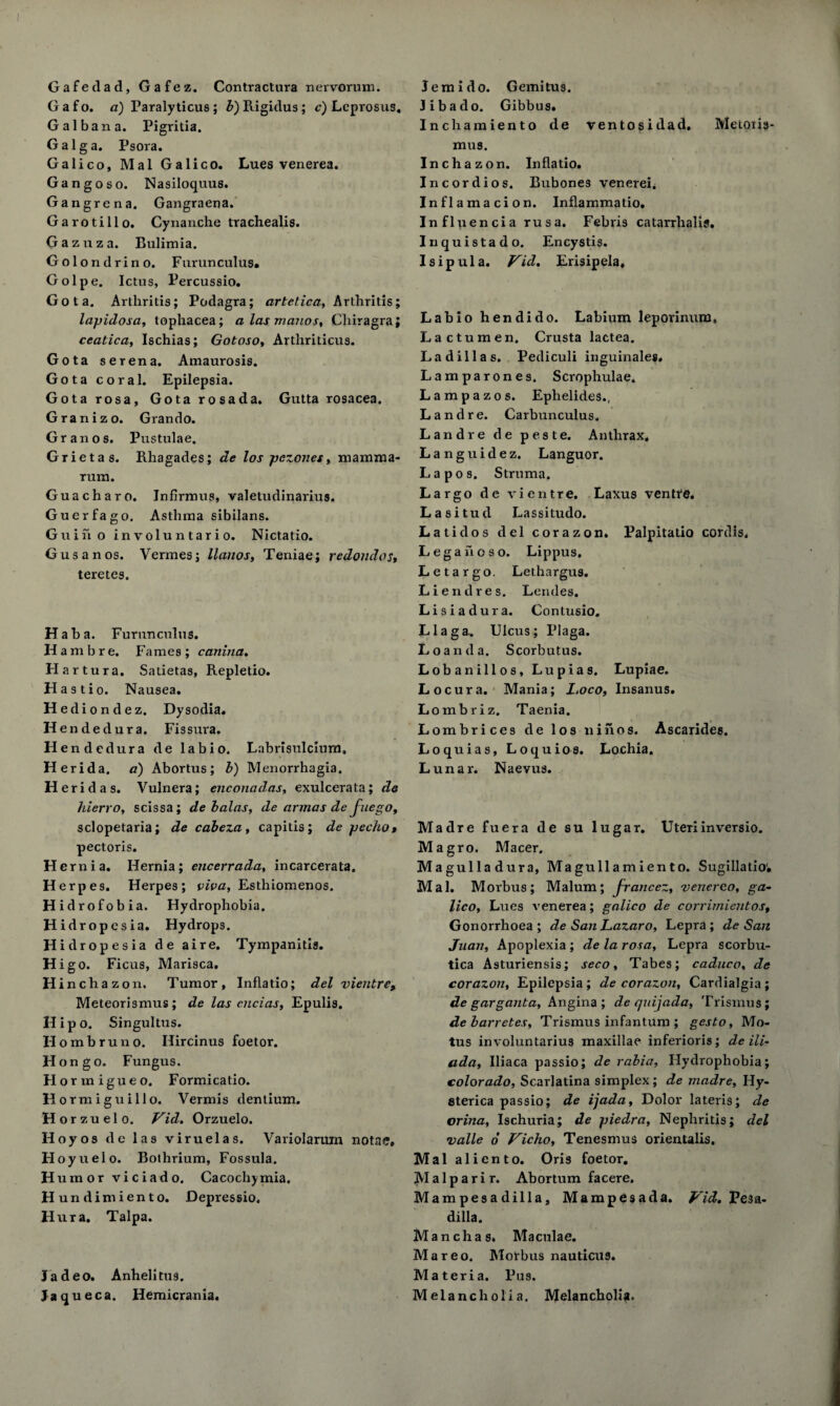 I Gafedad, Gafez. Contractura nervorum. Gafo. a) Paralyticus; b) Rigidus; c) Leprostts, Gal ban a. Pigritia. Galga. Psora. Galico, Mai Galico. Lues venerea. Gangoso. Nasiloquus. Gangrena. Gangraena. Garotillo. Cynanche trachealis. Gazuza. Bulimia. Gol ondrino. Furun cuius. Golpe. Ictus, Percussio. Got a. Arthritis; Podagra; artetica, Arthritis; lapidosa, tophacea; a las memos, Cliiragra; ceatica, Ischias; Gotoso, Arthriticus. Gota serena. Amaurosis. Gota coral. Epilepsia. Gotarosa, Gotarosada. Gutta rosacea. Granizo. Grando. Gran os. Pustulae. Grietas. Rhagades; de los pezones, mamma- rum. Guacharo. Infirmus, valetudinarius. Guerfago. Asthma sibilans. Guiiio involuntario. Nictatio. Gusanos. Vermes; llanos, Teniae; redondos, teretes. Haba. Furunculus. H ambre. Fames ; canina. Hartura. Satietas, Repletio. Hastio. Nausea. Hedi ondez. Dysodia. Hended ura. Fissura. H endedura de labio. Labrisulcium, Herida. a) Abortus; b) Menorrhagia. H e r i d a s. Vulnera; enconadas, exulcerata; de Hierro, scissa; debalas, de armas de Juego, sclopetaria; de cabeza, capitis; de jjecho» pectoris. H ernia. Hernia; encerrada, incarcerata. Herpes. Herpes; viva, Esthiomenos. Hidrofobia. Hydrophobia. Hidropesia. Hydrops. Hidropesia de aire. Tympanitis. Hig o. Ficus, Marisca. H inchazon, Tumor, Inflatio; del vientre, Meteorismus; de las cncias. Epulis. Hipo. Singultus. II ombruno. Ilircinus foetor. H on go. Fungus. Hortnigueo. Formicatio. Hormiguillo. Vermis dentium. Hor zuelo. Vid. Orzuelo. Hoyos de las viruelas. Variolarum notae, Hoyuelo. Bothrium, Fossula. Humor viciado. Cacochymia. Hundimiento. Depressio. Hura, Talpa. Jadeo. Anhelitus. Jaqueca. Hemicrania. Jem i do. Gemitus. Jibado. Gibbus. Inchamiento de ventosidad. Melons* mus. Inchazon. Inflatio. Incordios. Bubones venerei, Inflamacion. Inflammatio. Influencia rusa. Febris catarrhalis. Inquistado. Encystis. Isipula. Vid. Erisipela, Madre fuera de su lugar. Uteri inversio. Magro. Macer. Magulladura, Magullamiento. Sugillatio. Mai. Morbus; Malum; jrancez, venereo, ga¬ lico, Lues venerea; galico de corrimientos. Gonorrhoea; de SanLazaro, Lepra; de San Juan, Apoplexia ; de la rosa. Lepra scorbu¬ tica Asturiensis; seco, Tabes; caduco, de corazon. Epilepsia ; de corazon, Cardialgia ; de garganta. Angina; de quijada, Trismus; de barretes. Trismus infantum ; gesto, Mo* tus involuntarius maxillae inferioris; de ili- a da, Iliaca passio; de rabia. Hydrophobia; Colorado, Scarlatina simplex; de madre, Hy¬ sterica passio; de ijada, Dolor lateris; de orina, Ischuria; de jjiedra, Nephritis; del valle o Vicho, Tenesmus orientalis. Mai aliento. Oris foetor. Malparir. Abortum facere. Mampesadilla, Mampesada. Vid, Pesa- dilla. Mancha s. Maculae. Mareo. Morbus nauticus. Materia. Pus. Melancholia. Melancholia. Labio hendido. Labium leporinum, Lactumen. Crusta lactea. Ladillas. Pediculi inguinale#. Lamparones. Scrophulae. Lampazos. Ephelides., Landre. Carbunculus. Land re de peste. Anthrax, Languidez. Languor. L a p o s. Struma, Largo de vientre. Laxus ventre, Lasitud Lassitudo. Latidos del corazon. Palpitatio cordis. Legahoso. Lippus. Letargo. Lethargus. Liendres, Leiules. Lisiadura. Contusio. Llaga.. Ulcus; Plaga. Loan da. Scorbutus. Lobanillos, Lupias. Lupiae. Locura. Mania; L.oco, Insanus. Lombriz. Taenia. Lombrices de los ninos. Ascarides. Loquias, Loquios. Lochia. Lunar. Naevus.