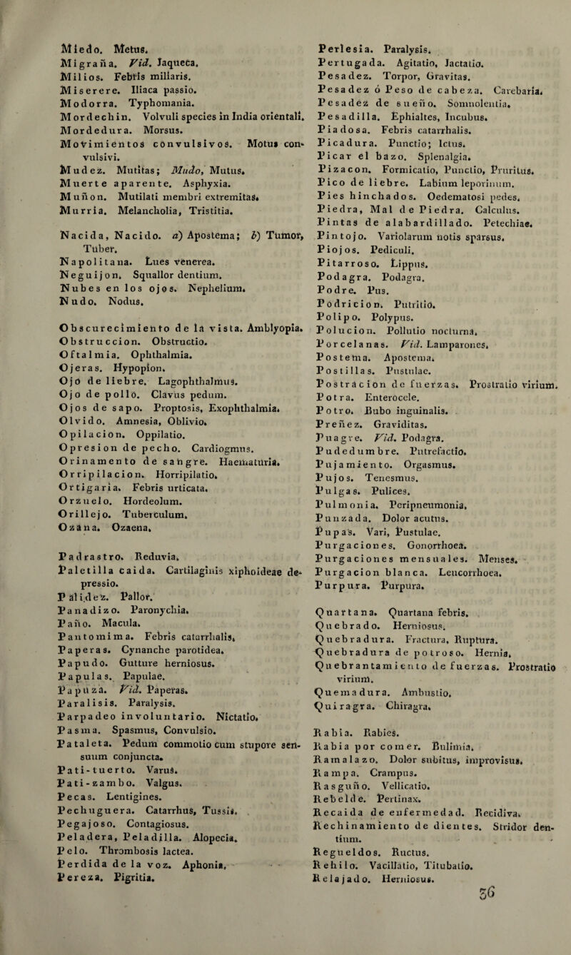 Mledo. Metus, Mi gran a. Fid. Jaquefca. Milios, Febris miliaris. Miserere. Iliaca passio. Modorra. Typhomania. M or d ecli in. Volvuli species in India oriental!. Mordedura. Morsus. MoVimientos convulsivos. Motu* con* vulsivi. Mudez. Mutitas; Mitdo, Mutus* Muerte aparente. Asphyxia. Muiion. Mutilati niembri extremitaS* Murria. Melancholia, Tristitia. Nacid a, Nacido. a) Apostema; b) Tumor, Tuber. Napolitana. Lues venerea. Neguijon. Squallor dentium, Nubes en los ojos. Nephelium. Kudo. Nodus. Obs curecimiento de la vista. Amblyopia. Obst ruccion. Obstructio. Oftalmia. Ophthalmia. Ojeras. Hypopion. Ojo deliebre. Lagophthalmos. Ojo de polio. Clavus pedum. Ojos de sapo. Proptosis, Exophthalmia. Olvido. Amnesia, Oblivio. O pi la cion. Oppilatio. Opresion de pec ho. Cardiogmus. Orinamento de sang re. HaematUria. Orripilacion. Horripilatio. Ortigaria. Febris urticata. Orzuelo. Hordeolum. O rill e jo. Tuberculum, Oz ana. Ozaena, Padrastro. Reduvia, Paletilla caida. Cartilaginis xiphoideae de* pressio. Palidez. Pallor. Panadizo. Paronychia. Pano. Macula. Pantomima. Febris catarrhalis. Pap eras. Cynanche parotidea. Papudo. Gutture herniosus. Papula s. Papulae. P a p li z a. Vid. Paperas. Paralisis. Paralysis. Parpadeo involuntario. Nictatio. Pasma. Spasmus, Convulsio. Pataleta. Pedum commotio cum stupore sen- suum conjuncta. Pati-tuerto. VaruS. Pati-zamho. Valgus. Pecas. Lentigines. Pechuguera. Catarrhus, Tussli. Peg a j os o. Contagiosus. Peladera, Peladilla. Alopecia. V elo. Thrombosis lactea. Perdida de la voz. Aphonia, Ferexa. Pigritia. Perlesia. Paralysis* Pertugada. Agitatio, Jactatio. Pesadez. Torpor, Gravitas. Pesadez 6 Peso de cabeza, Carebaria. Pesadez de eueno, Somnolentia. Pesadilla. Ephialtcs, Incubus. Piadosa. Febris catarrhalis. Picadura. Punctio; Ictus. Picar el bazo. Splenalgia. Pizacon. Formicatio, Punctio, Pruritus. Pico de liebre. Labium iepovimim. Pies h inch ados. Oedematosi pedes, Piedra, Mai de Piedra. Calculus. Pintas de alabardillado. Petechiae. P i n t o j o. Variolarum iiolis sparsus. Piojos. Pediculi. Pitarroso. Lippus. Podagra. Podagra. Podre. Pus. Podricion. Putrilio. P o 1 i p o. Polypus. Polucion. Pollutio nocturna, Porcelanas. Vid. Lamparones, Postema. Apostema. Postillas. Pustnlac. Postracion de fuerzas. Prostralio virium. Potra. Enterocele. Potro. Bubo inguinalis. Prenez. Graviditas. Puagve. Fid. Po d a gra. Pudedumbre. Pntrefactio. Pujamiento. Orgasmus. Pujos. Tenesmus. Pulgas. Pulices. Pul m oni a. Peripneumonia, Punzada. Dolor acutns. Pup a s. Vari, Pustulae. Purgaciones. Gonorrhoea. Purgaciones mensuales. Menses. Purgacion blanca. Leuconhoea. Purpura. Purpura. Quartan a. Quartana febris. Quebrado. Herniosus. Quebradura. Fractura, Ruptura. Quebradura de potro so. Hernia. Quebfantami ento de fuerzas. Prostratio viriunl. Qu ema dur a. Ambustio. Quiragra. Chiragra. Rabia. Rabies. Rabia por comer. Bulimia, Rain a la zd. Dolor subitus, improvisua. R a m p a, Crampus. Rasguno. Vellicatio. Rebelde. Perlinax, Re caida de enfermedad. Recidiva, Rechinamiento de dientes. Stridor den- tium. Regtieldos. Ructus. Rehilo. Vacillatio, Titubalio. Relajado. Herniosus.