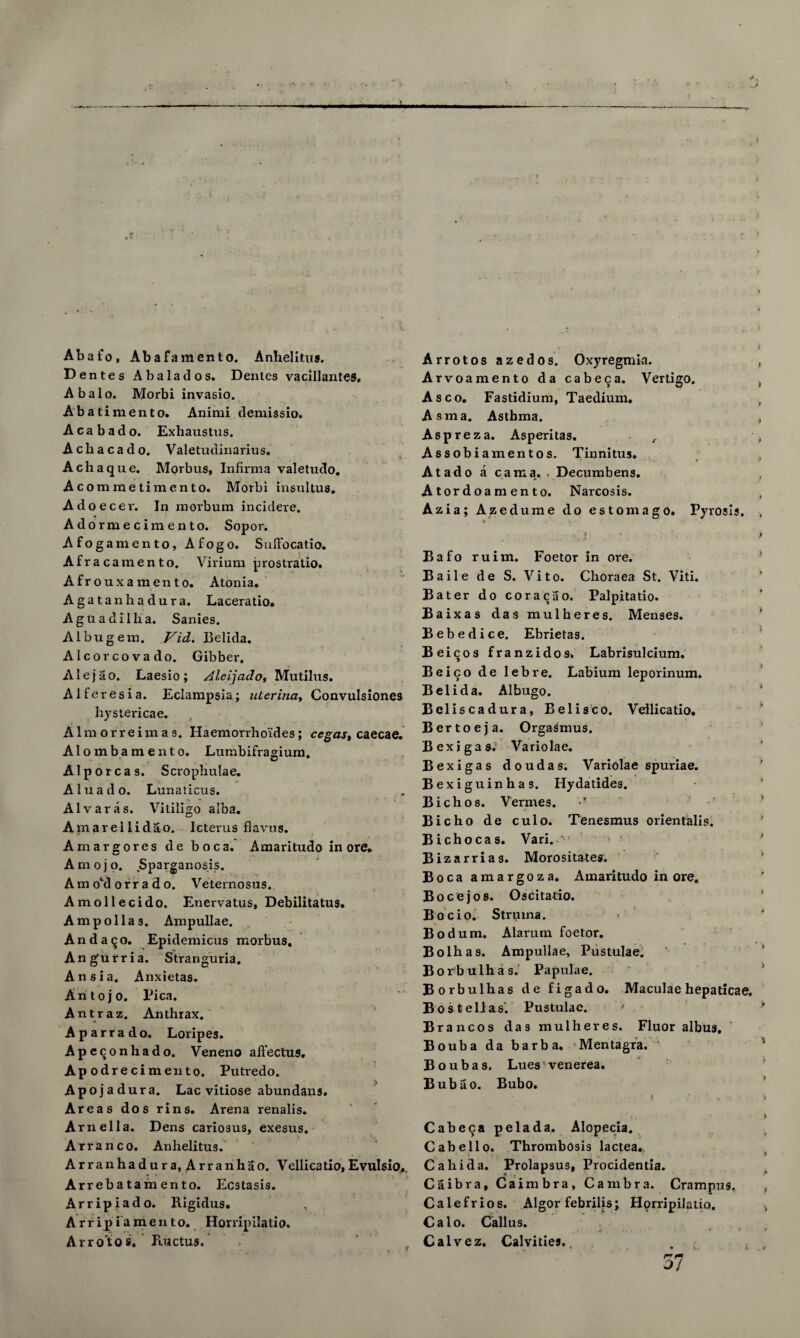 Abafo, Abafamento. Anhelitus. D entes Abalados. Dentes vacillantes, Abalo. Morbi invasio. Abatimento. Animi demissio. A cab ado. Exhaustus. Acliacado. Valetudinarius. Achaque. Morbus, Infirma valetudo. Acommetimento. Morbi insultus. Adoecer. In morbum incidere. Adormecimento. Sopor. Afogamento, Afogo. Suffocatio. Afrac amento. Viriura prostratio. Afrouxamento. Atonia. Agatanhadura. Laceratio. A g uadi lh a. Sanies. Albugem. Vid. Belida. Alcorcovado. Gibber. Alejao. Laesio; Aleijado, Mutilus. Aiferesia. Eclampsia; uterina, Convulsiones hystericae. Aim orreixn a s. Haemorrhoides; cegas, caecae. Alombamento. Lumbifragium. Alporcas. S crophulae. Aluado. Lunaticus. Alvar as. Vitiligo alba. Amarellidao. Icterus flavus. Amargores de boca. Amaritudo in ore. A m o j o. Sparganosis. Am oM of r a d o. Veternosus. Amollecido. Enervatus, Debilitatus. Ampollas. Ampullae. Anda^o. Epidemicus morbus. Angurria. Stranguria. Ansia. Anxietas. An to jo. Pica. Antraz. Anthrax. Aparrado. Loripes. Apeconhado. Veneno affectus, Ap odrecimento. Putredo. Ap ojadura. Lac vitiose abundans. Areas dos rins. Arena renalis. Amelia. Dens cariosus, exesus. Arran co. Anhelitus. Arranhadura, Arranhao. Vellicatio,Evulsio,. Arrebatamento. Ecstasis. ... • . j } Arripiado. Rigidus. Arripiamento. Horxipilatio. Arro'tos. Ructus. Arrotos azedos. Oxyregmia. Arvoamento da cabeca. Vertigo. Asco. Fastidium, Taedium. Asma. Asthma. Asp re z a. Asperitas. , Assobiamentos. Tinnitus. At ado a cam a. . Decumbens. Atordoaraento. Narcosis. Azia; Azedume do estomago. Pyrosis. » Bafo ruim. Foetor in ore. Baile de S. Vito. Clioraea St. Viti. Bater do cora^ao. Palpitatio. Baixas das mulheres. Menses. Bebedice. Ebrietas. Bei^os franzidos. Labrisulcium. Beico de lebre. Labium leporinum. Belida. Albugo. Beliscadura, Belisco. Vellicatio. Bertoeja. Orgasmus. Bexjgas. Variolae. Bexigas doudas. Variolae spuriae. Bexiguinhas. Hydatides. Bichos. Vermes. •’ Bicho de culo. Tenesmus orientalis. Bichocas. Vari. Bizarrias. Morositates. Boca amargoza. Amaritudo in ore. Bocejos. Oscitatio. Bocio. Struma. Bodum. Alarum foetor. Bolhas. Ampullae, Pustulae. Borbulhas. Papulae. Borbulhas de figado. Maculae hepaticae. Bos tell as'. Pustulae. J Brancos das mulheres. Fluor albus. Bouba da barb a. Mentagra. 1 Boubas. Lues venerea. Bubao. Bubo. Cabeca pelada. Alopecia. Cabello. Thrombosis lactea. Cahida. Prolapsus, Procidentia. Caibra, Caimbra, Cam bra. Crampus, Calefrios. Algor febrilis; Hqrripilatio. Calo. Callus. Calvez. Calvities., . 57