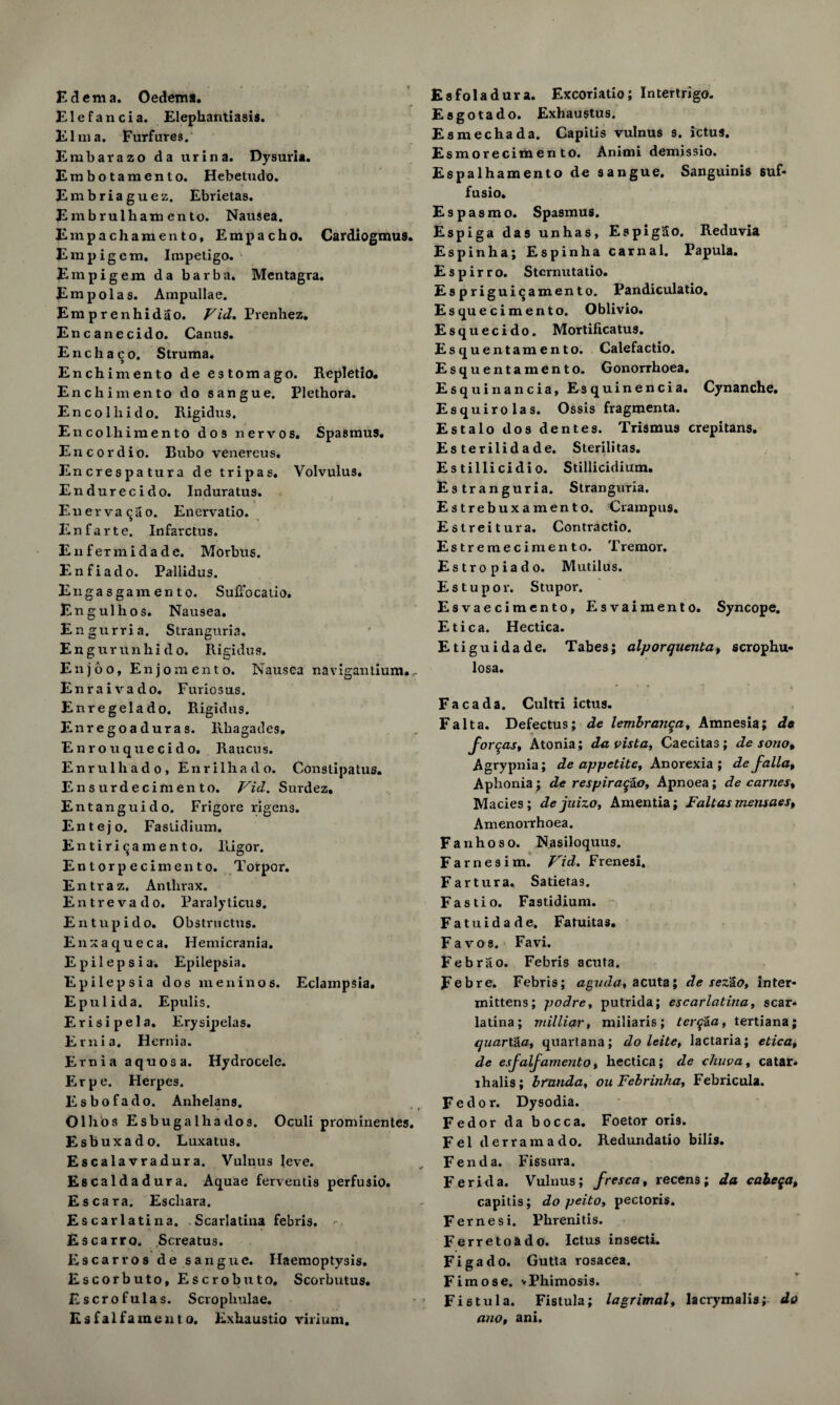 Edema. Oedem*. Elefancia. Elephantiasis. El m a. Furfures. Embarazo da urina. Dysuria. Erabotamento. Hebetudo. Embriaguez. Ebrietas. E m b rulham en to. Nausea. Empachamento, Empacho. Cardiogmus. Em pig cm. Impetigo. Empigem da barb a. Mentagra. Empolas. Ampullae. Emprenhidao. Vid. Prenhez. Encanecido. Canus. E n c h a c o. Struma. Enchimento de estomago. Repletio. Enchimento do sangue. Plethora. En col hi do. Rigidus. En colliimen to dos nervos, Spasmus. Encordio. Bubo venercus. Encrespatura de tripas. Volvulus. Endurecido. Induratus. Enervacao. Enervatio. Enfarte. Infarctus. EnfeTmidade. Morbus. Enfiado. Pallidus. Engasgamento. Suffocatio. Engulhos. Nausea. Engurria. Stranguria. Engurunhi do. Rigidus. Enjoo, En jo men to. Nausea navigantium., Enraivado. Furiosus. Enregelado. Rigidus. Enregoaduras. Rhagades. Enrouquecido. Raucus. Enrulhado, Enrilhado. Conslipatus. Ensurdecimento. Vid. Surdez. Entanguido. Frigore rigens. Entejo. Faslidium. Entiricamento. Rigor. Entorpecimento. Torpor. Entraz. Anthrax. Entrevado. Paralyticus. E n tup i do. Obstructus. Enxaqueca. Hemicrania. Epilepsia. Epilepsia. Epilepsia dos men in os. Eclampsia. Epulida. Epulis. Erisipela. Erysipelas. Ernia. Hernia. Ernia aquosa. Hydrocele. Erpe. Herpes. Esbofado. Anhelans. Olhos Esbugalhados. Oculi prominentes. Esbuxado. Luxatus. Escalavradura. Vulnus leve. Escaldadura. Aquae ferventis perfusio. Escara. Eschara. Escarlatina. Scarlatina febris. - Escarro. Screatus. Escarros de sangue. Haemoptysis. Escorbuto, Escrobuto, Scorbutus. Escrofulas. Scropliulae. Esfalfament o. Exhaustio virium. Esfoladura. Excoriatio; Intertrigo. Esgotado. Exhaustus. Esmechada. Capitis vulnus s. ictus. Esmorecimen to. Animi demissio. Espalhamento de sangue. Sanguinis suf* fusio. Espasmo. Spasmus. Espiga das unhas, EspigSo. Reduvia Espinha; Espinha carnal. Papula. Espirro. Sternutatio. Esprigui^amento. Pandiculatio. Esquecimento. Oblivio. Esquecido. Mortificatus. Esquentamento. Calefactio. Esquentamento. Gonorrhoea. Esquinancia, Esquinencia. Cynanche. Esquirolas. Ossis fragmenta. Estalo dos dentes. Trismus crepitans. Esterilidade. Sterilitas. Es tillicidi o. Stillicidium. Estranguria. Stranguria. Estrebuxamento. Crampus. Estreitura. Contractio. Estremecimento. T remor. Estropiado. Mutilus. Estupor. Stupor. Esvaecimento, Esvaimento. Syncope. Etica. Hectica. Etiguidade. Tabes; alporquenta, scrophu- losa. Fa c a da. Cultri ictus. Fait a. Defectus; de lembranqa, Amnesia; de formas, Atonia; da vista, Caecitas; de sono, Agrypnia; de appetite. Anorexia ; de falla. Aphonia; de respiraq&o, Apnoea; de earnest Macies ; de juizo. Amentia; Fait as mensaes, Amenorrhoea. Fanhoso. Nasiloquus. Farnesim. Vid. Frenesi. Fartura. Satietas. Fastio. Fastidium. Fatuidade. Fatui ta s. Fa vo a. Favi. Febrao. Febris acuta. Feb re. Febris; aguda, acuta; de sez'io, inter* mittens; podre, putrida; escarlatina, scar¬ latina; milliar, miliaris; terq&a, tertiana; quarX&a, quartana; do leite, lactaria; etica, de esfalfamento, hectica; de cliuva, catar- ihalis; branda, ou Febrinha, Febricula. Fedor. Dysodia. Fedor da bocca. Foetor oris. Fel derramado. Redundatio bills. Fen da. Fissura. Ferida. Vulnus; fresca, recens; da cabeqa, capitis; do peito, pectoris. Feme si. Phrenitis. Ferretoado. Ictus insecti. Figado. Gutla rosacea. Fimose. vPhimosis. Fistula. Fistula; lagrimal, lacrymalis; do ano, ani.