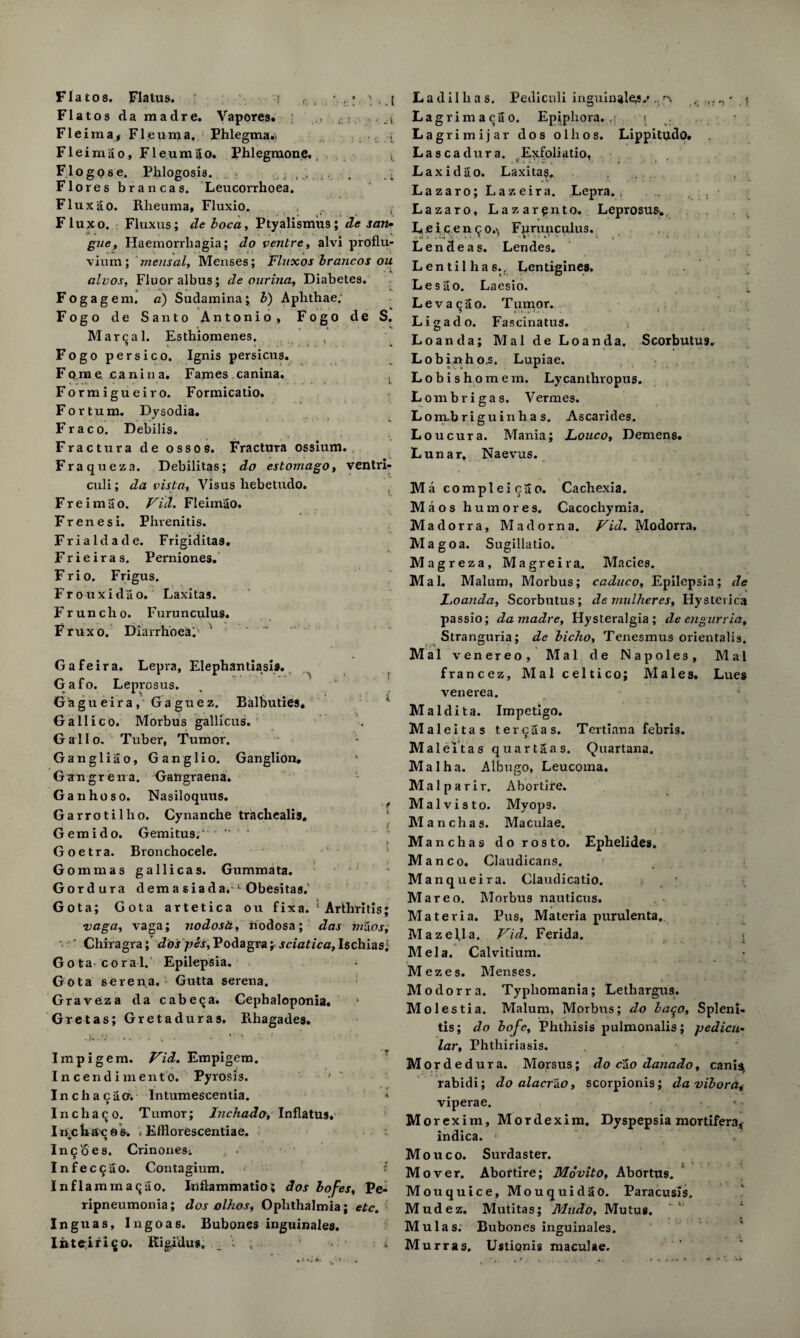 Fla to s. Flatus. y ' . ( Flatos da mad re. Vapores. Fleima, Fleuma, Ehlegma., , Fleimao, Fleumgo. Phlegmone. Flogpse. Phlogosis. \ Flo res brancas. Leucorrhoca. Flux ao. Rlieuma, Fluxio. Fluxo. Fluxus; de boca, Ptyalismus; de son- gue, Haemorrliagia; do ventre, alvi proflu- vium ; mensal, Menses; Fluxos brancos ou alvos, Fluor albus; de ourina, Diabetes. Fogagem, a) Sudamina; b) Aphthae; Fogo de Santo Antonio, Fogo de S. M areal. Esthiomenes. , Fogo persico. Ignis persicus. Fq,me. canina. Fames canina. Formigueiro. Formicatio. Fortum. Dysodia. Fra co. Debilis. Fractura de ossos. Fractura ossium. , Fraqueza. Debilitas; do estomago, ventri- culi; da vista, Visus hebetudo. F r e i m a o. Vid. Fleimao. Frenesi. Phrenitis. Frialdade. Frigiditas. Frieiras. Perniones. Frio. Frigus. Frouxidao. Laxitas. Fruncho. Furunculus. Fruxo. Diarrhoea;' ^ Gafeira. Lepia, Elephantiasis. Gafo. Leprosus. Ga gu eira ,• Ga gue z. Balbuties* * Gallico. Morbus gallicus. Gallo. Tuber, Tumor. Gangliao, Ganglio. Ganglion, Gangrena. Gangraena. Gan ho so. Nasiloquus. Garrotilho. Cynanche trachealis. Gemido. Gemitus/ ' ” 1 ' Goetra. Bronchocele. Gommas gallicas. Gummata. G or dura demasiada,1 Obesitas.' Gota; Gota artetica ou fix a. 5 Arthritis; vaga, vaga; nodosa, ftodosa; das ratios; ' Chiragra; dospes,Podagra; sciatica,Ischias; Gota coral. Epilepsia. Gota serena. Gutta serena. Graveza da cabeqa. Cephaloponia. Gretas; Gretaduras. Rhagades. Impigem. Vid. Empigem. Incendimento. Pyrosis. Incha ego. Intumescentia. > Incliaco. Tumor; Inchado, Inflatus. I n.c hac o s. ; Efflorescentiae. In§oes. CrinoneSi • Infec^go. Contagium. Inflamma<jao. Inflammatio; dos bofes, Pe¬ ripneumonia; dos olhos, Ophthalmia; etc. Inguas, Ingoas. Bubones inguinales. liiteiirigo. Kigidus, _ ; s • i Ladilhas. Pediculi inguinale^/ ! Lagrimacao. Epiphora...; < . Lagrimijar dos olhos. Lippitudo* Lascadura, Exfoliatio, Lax id go. Laxitas. Lazaro; Lazeira. Lepra., ... . • Lazaro, Lazarqnto. Leprosus, Lei,cenco.\ Furunculus. Lendeas. Lendes. Lentil has.. Lentigines. Lesao. Laesio. Levaqao. T uinor. Ligado. Fascinatus. Loanda; Mai de Loanda. ScorbutU9. Lobinhos. Lupiae. Lobishomem. Lycanthropus. Lombrigas. Vermes. Lonxbriguinh a s. Ascarides. Loucura. Mania; JLouco, Demens. Lunar. Naevus. Macompleicgo. Cachexia. Maos hum ores. Cacochyrnia. Madorra, Mad orn a. Vid. Modorra. Magoa. Sugillatio. Magreza, Magreira. Macies. Mai. Malum, Morbus; caduco, Epilepsia; de Foanda, Scorbutus ; de mulheres, By sterica passio; damadre, Hysteralgia ; de engnrria. Stranguria; de bicho, Tenesmus orientalis. Mai venereo, Mai de Napoles, Mai francez, Mai celtico; Males. Lues venerea. Maldita. Impetigo. Maleitas ter eg as. Tertiana febris. Male It as quartgas. Quartana. Mai ha. Albugo, Leucoma. Malparir. Abortire. Malvisto. Myop3. Manchas. Maculae. M anchas dorosto. Ephelides. M a n c o. Claudicans. Manqueira. Claudicatio. Mareo. Morbus nauticus. * ■ Materia. Pus, Materia purulenta. Mazella. Vid. Ferida. < „ ' ’ a> i Mela. Calvitium. Mezes. Menses. Modorra. Typhomania; Lethargus. Molestia. Malum, Morbus; do baqo, Spleni¬ tis; do bofe, Phthisis pulmonalis; pedicu- lar, Phthiriasis. Morded ura. Morsus; do cao danado, canis^ rabidi; do alaerko, scorpionis; da vibora^ viperae. M orexim, Mordexim. Dyspepsia mortifera* indica. Mouco. Surdaster. Mover. Abortire; Movito, Abortus. Mouquice, Mouquidao. Paracusis. Mudez. Mutitas; Mndo, Mutus. Mu las. Bubones inguinales. Murras, Ustionis maculae.