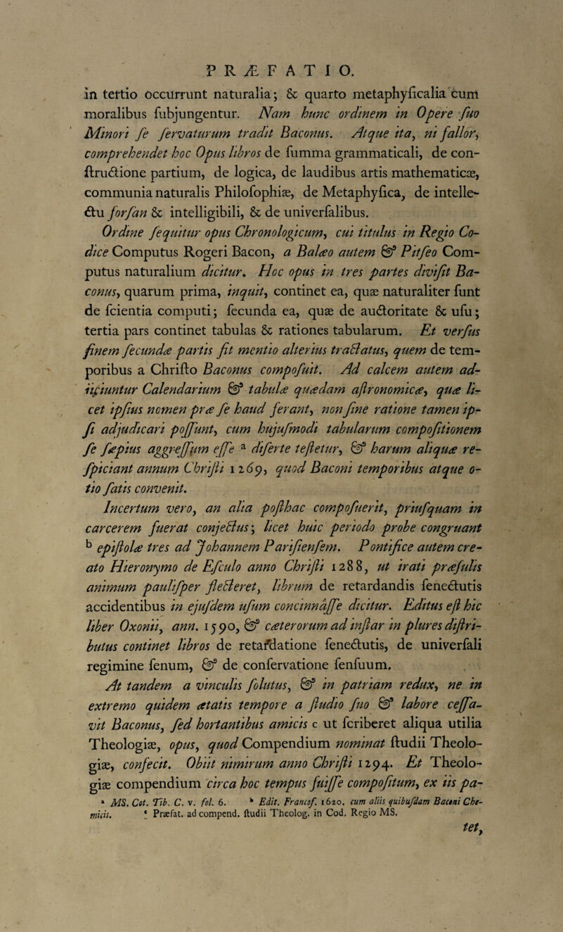 in tertio occurrunt naturalia; & quarto metaphyficalia cum moralibus fubjungentur. Nam hunc ordinem m Opere fuo Minori fe fervaturum tradit Baconus. Atque ita, ni fallor, comprehendet hoc Opus libros de fumma grammaticali, de con- ftrudione partium, de logica, de laudibus artis mathematicas, communia naturalis Philofophias, de Metaphyfica, de intelle¬ ctu forfan & intelligibili, & de univerfalibus. Ordme fequitur opus Chronologicum, cui titulus m Regio Co¬ dice Computus Rogeri Bacon, a Balteo autem ® Pitfeo Com- putus naturalium dicitur. Hoc opus in tres partes divtfit Ba¬ conus, quarum prima, inquit, continet ea, quas naturaliter funt de fcientia computi; fecunda ea, quae de auCtoritate & ufu; tertia pars continet tabulas 8c rationes tabularum. Et verfus finem fecundae partis fit mentio alterius traBatus, quem de tem¬ poribus a Chrifto Baconus compofuit. Ad calcem autem ad- nfiiuntur Calendarium & tabulae quaedam afironomicaey quae li¬ cet ipfius nomen prae fe haud ferant, non fine ratione tamen ip- fi adjudicari poffunt, cum hujufmodt tabularum compofiitionem fe faepius aggreffium effe a diferte tefietur, & harum aliquae re- fpiciant annum Chrifii 1269, quod Baconi temporibus atque o- tio fatis convenit. Incertum vero, an aha poflhac compofuerit, priufquam in carcerem fuerat conjeBus\ licet huic periodo probe congruant b epifiolce tres ad Johannem Parifienfem. Pontifice autem cre¬ ato Hieronymo de Efculo anno Chrifii 1288, ut irati praefulis animum paulifper fleBeret, librum de retardandis feneCtutis accidentibus in ejufdem ufum concinndffe dicitur. Editus e fi hic liber Oxonii, ann. 1590, caeterorum adinftar m plures diflri- butus continet libros de retafdatione fene&utis, de univerfali regimine fenum, & de confervatione fenfuum. At tandem a vinculis follitus, m patriam redux, ne in extremo quidem aetatis tempore a fiudio fuo &* labore ceffia- vit Baconus, fed hortantibus amicis c ut fcriberet aliqua utilia Theologias, opus, quod Compendium nominat ftudii Theolo¬ giae, confecit. Obiit nimirum anno Chrifii 1294. Et Theolo¬ giae compendium circa hoc tempus fuiffie compofitum, ex iis pa- » MS. Cot. Tib. C. v. fol. 6. k Edit. Erancof. i6zo. cum aliis quibufdam Bactni Cbe- mids. ! Prsefat. ad compend. ftudii Theolog. in Cod, Regio MS, tet,