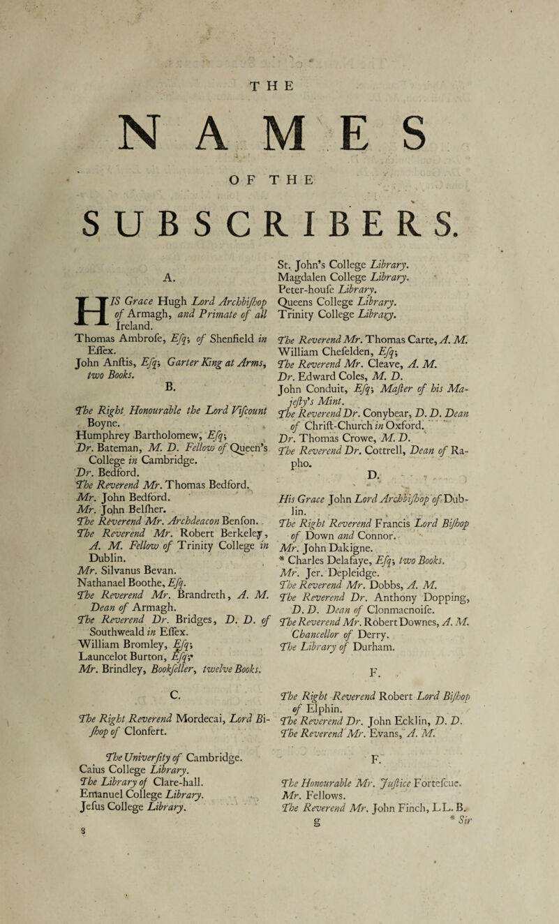 THE N A M E S 4 r T O F T H E SUBSCRIBERS. A. IS Grace Hugh Lord Archbifhop of Armagh, and Primate of ali Ireland. Thomas Ambrofe, Efq-, of Shenfield in Effex. John Anftis, Efq-, Garter King at Arms, two Books. B. The Right Honourable the Lord Vifcount Boyne. 4 Humphrey Bartholomew, Efq; Dr. Bateman, M. D. Fellow of Queen’s College in Cambridge. Dr. Bedford. The Reverend Mr. Thomas Bedford. Mr. John Bedford. Mr. John Belfher. The Reverend Mr. Archdeacon Benfon. The Reverend Mr. Robert Berkele.y, A. M. Fellow of Trinity College in Dublin. Mr. Silvanus Bevan. Nathanael Boothe, Efq. The Reverend Mr. Brandreth, A. M. Dean of Armagh. The Reverend Dr. Bridges, D. D. of Southweald in Effex. William Bromley, Efq\ Launcelot Burton, £fq? Mr. Brindley, Bookfeller, twelve Books. C. The Right Reverend Mordecai, Lord B\- Jhopof Clonfert. The XJniverfity of Cambridge. Caius College Library. The Library oj Clare-hall. Emanuel College Library. Jefus College Library. St. Johffs College Library. Magdalen College Library. Peter-houfe Library. Queens College Library. Trinity College Library. The Reverend Mr. Thomas Carte, A. M. William Chefelden, Efq; The Reverend Mr. Cleave, A. M. Dr. Edward Coles, M. D. John Conduit, Efq; Mafter of his Ma- jejifs Mint. The Reverend Dr. Conybear, D. D. Dean of Chrift-Church in Oxford. Dr. Thomas Crowe, M. D. The Reverend Dr. Cottrell, Dean of Ra- pho. D. ” ** ■ ( His Grace John Lord Arohbifdop of Dub- Jin. The Right Reverend Francis Lord Bijhop of Down and Connor. Mr. John Dakigne. * Charles Delafaye, Efq; two Books. Mr. Jer. Depleidge. The Reverend Mr. Dobbs, A. M. The Reverend Dr. Anthony Dopping, D. D. Dean of Clonmacnoife. The Reverend Mr. Robert Downes, A. M. Chancellor of Derry. The Library of Durham. F. The Right Reverend Robert Lord Bijhop of Elphin. The Reverend Dr. John Ecldin, D. D. The Reverend Mr. Evans, A. M. f: The Honourable Mr. Jufiice Fortefcue. Mr. Fellows. The Reverend Mr. John Finch, LL. B. g * Sir «