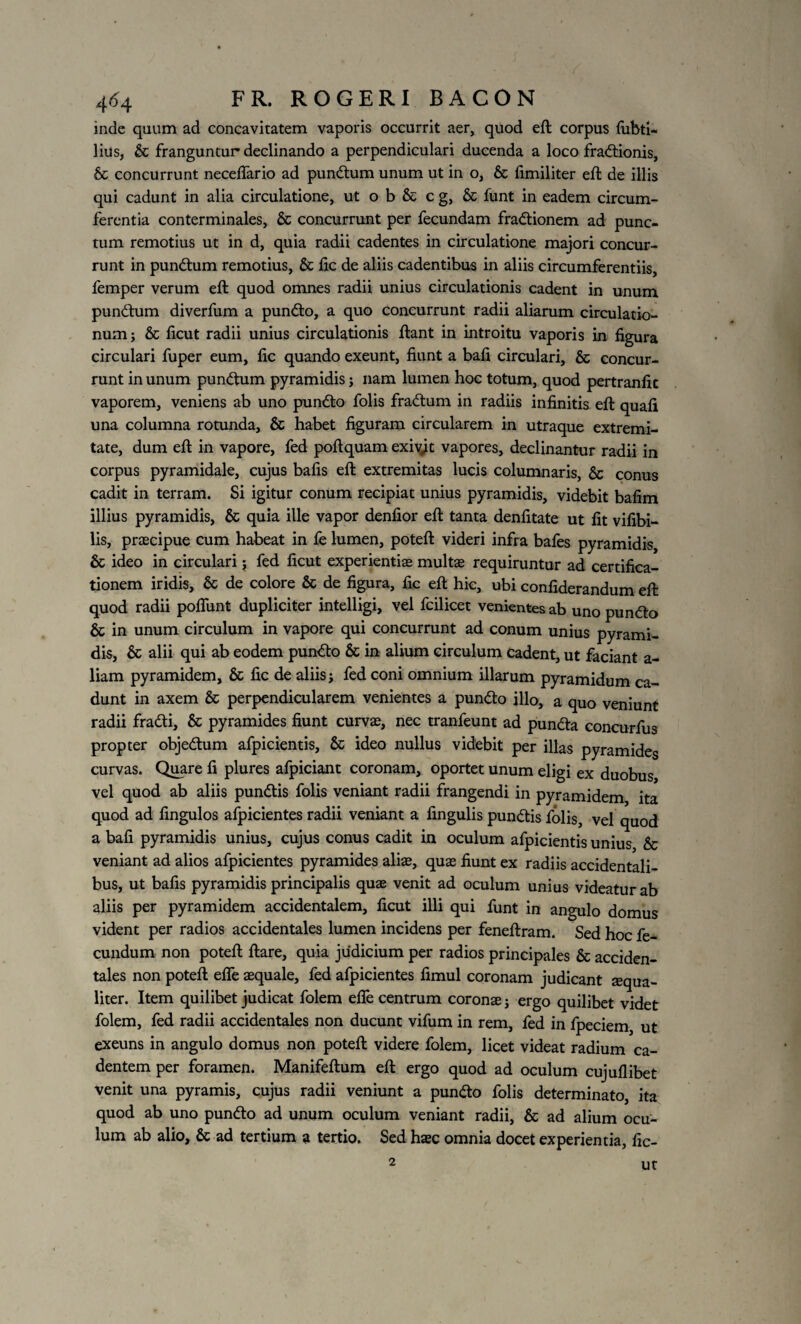 inde quum ad concavitatem vaporis occurrit aer, quod eft corpus fubti- lius, & franguntur declinando a perpendiculari ducenda a loco fraitionis, & concurrunt neceffario ad punitum unum ut in o, & fimiliter eft de illis qui cadunt in alia circulatione, ut o b & c g, & funt in eadem circum¬ ferentia conterminales, & concurrunt per fecundam fraitionem ad punc¬ tum remotius ut in d, quia radii cadentes in circulatione majori concur¬ runt in pundtum remotius, & fic de aliis cadentibus in aliis circumferentiis, femper verum eft quod omnes radii unius circulationis cadent in unum pundtum diverfum a pundto, a quo concurrunt radii aliarum circulatio¬ num; & ficut radii unius circulationis ftant in introitu vaporis in figura circulari fuper eum, fic quando exeunt, fiunt a bafi circulari, & concur¬ runt in unum pundtum pyramidis; nam lumen hoc totum, quod pertranfic vaporem, veniens ab uno pundto folis fradtum in radiis infinitis eft quafi una columna rotunda, & habet figuram circularem in utraque extremi¬ tate, dum eft in vapore, fed poftquam exivit vapores, declinantur radii in corpus pyramidale, cujus bafis eft extremitas lucis columnaris, & conus cadit in terram. Si igitur conum recipiat unius pyramidis, videbit bafim illius pyramidis, & quia ille vapor denfior eft tanta denfitate ut fit vifibi- lis, praecipue cum habeat in fe lumen, poteft videri infra bafes pyramidis, & ideo in circulari; fed ficut experientiae multe requiruntur ad certifica- tionem iridis, & de colore & de figura, fic eft hic, ubi confiderandum eft quod radii poflunt dupliciter intelligi, vel fcilicet venientes ab uno pundto & in unum circulum in vapore qui concurrunt ad conum unius pyrami¬ dis, & alii qui ab eodem pundto & in alium circulum cadent, ut faciant a- liam pyramidem, & fic de aliis; fed coni omnium illarum pyramidum ca¬ dunt in axem & perpendicularem venientes a pundto illo, a quo veniunt radii fradti, & pyramides fiunt curvae, nec tranfeunt ad pundta concurfus propter objedtum afpicientis, & ideo nullus videbit per illas pyramides curvas. Quare fi plures afpiciant coronam, oportet unum eligi ex duobus vel quod ab aliis pundtis folis veniant radii frangendi in pyramidem ita quod ad fingulos afpicientes radii veniant a fingulis pundtis folis, vel quod a bafi pyramidis unius, cujus conus cadit in oculum afpicientis unius Sc veniant ad alios afpicientes pyramides alite, quae fiunt ex radiis accidentali¬ bus, ut bafis pyramidis principalis quae venit ad oculum unius videatur ab aliis per pyramidem accidentalem, ficut illi qui funt in angulo domus vident per radios accidentales lumen incidens per feneftram. Sed hoc fe¬ cundum non poteft ftare, quia judicium per radios principales & acciden¬ tales non poteft effe aequale, fed afpicientes fimul coronam judicant aequa¬ liter. Item quilibet judicat folem efle centrum coronae; ergo quilibet videt folem, fed radii accidentales non ducunt vifum in rem, fed in fpeciem, ut exeuns in angulo domus non poteft videre folem, licet videat radium ca¬ dentem per foramen. Manifeftum eft ergo quod ad oculum cujuflibet venit una pyramis, cujus radii veniunt a punito folis determinato, ita quod ab uno punito ad unum oculum veniant radii, & ad alium ocu¬ lum ab alio, & ad tertium a tertio. Sed haec omnia docet experientia, fic- 2 Ut