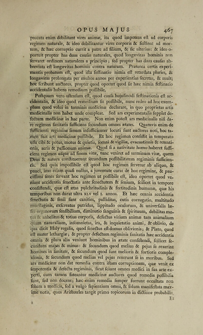 peccata enim debilitant vires animae, ita quod impotens efl ad corporis regimen naturale, & ideo debilitantur vires corporis & feflinat ad mor¬ tem, & haec corruptio currit a patre ad filium, & fic ulterius: & ideo o- portuit propter has duas caufas naturales, quod longaevitas hominis non fervaret ordinem naturalem a principio ; fed propter has duas caufas ab- breviata efl longaevitas hominis contra naturam. Praeterea certis experi¬ mentis probatum efl, quod ifla feflinatio nimia efl retardata pluries, & longaevitas prolongata per multos annos per experientias fecretas, & multi hoc fcribunt auflores, propter quod oportet quod fit haec nimia feflinatio accidentalis habens remedium poffibile. Poflquam vero oflenfum efl, quod caufa hujufmodi feflinationis efl ac¬ cidentalis, & ideo quod remedium fit poffibile, nunc redeo ad hoc exem- > pium quod volui in terminis medicinae declarare, in quo proprietas artis medicinalis non habet unde compleat. Sed ars experimentalis fupplet de- fedtum medicinae in hac parte. Non enim potefl ars medicinalis nili da¬ re regimen fanitatis fufficiens fecundum omnes aetates. Quamvis enim de fufficienti regimine fenum infufficienter locuti funt auflores noti, hoc ta- ,men fuit arti medicinae poffibile. Et hoc regimen confiflit in temperato ufu cibi Sc potus, motus & quietis, fomni & vigiliae, evacuationis & retenti¬ onis, aeris & paffionum animae. Quod fi a nativitate homo haberet fuffi¬ ciens regimen ufque ad finem vitae, tunc veniret ad terminum vits, quem Deus & natura conflituerunt fecundum poffibilitatein regiminis fufficien- tis. Sed quia impoffibile efl quod hoc regimen fervetur ab aliquo, & pauci, imo etiam quafi nullus, a juventute curat de hoc regimine, & pau- ciffimi fenes fervant hoc regimen ut poffibile efl, ideo oportet quod ve¬ niant accidentia fene£tutis ante fenedtutem & fenium, fcilicet in tempore confiflendi, quae efl aetas pulchritudinis & fortitudinis humanae, qus his temporibus non durat ultra xlv vel l annos. Et haec omnia accidentia fenedlutis & fenii funt canities, palliditas, cutis corrugatio, multitudo mucilaginis, exfcreatus putridus, lippitudo oculorum, & univerfalis ls- fio organorum fenfibilium, diminutio fanguinis & fpirituum, debilitas mo¬ tus & anhelitus & totius corporis, defebtus virium animae tam animalium (piam naturalium, infomnietas, ira, & inquietatio animi, Scoblivio, de qua dicit Haly regalis, quod fenedlus efl domus oblivionis j & Plato, quod efl mater lethargiae ; & propter defeblum regiminis fanitatis haec accidentia omnia & plura alia veniunt hominibus in aetate confiflendi, fcilicet fe¬ cundum majus & minus: & fecundum quod melius & pejus fe rexerint homines in fanitate, & fecundum quod funt melioris & fortioris comple¬ xionis, & fecundum quod melius vel pejus rexerunt fe in moribus. Sed ars medicinae non dat remedia contra iflam corruptionem, quae venit ex impotentia & defebtu regiminis, ficut fciunt omnes medici in fua arte ex¬ perti, cum tamen fateantur medicinae audtores quod remedia poffibilia funt, fed non docent; haec enim remedia femper fuerunt occultata non folum a medicis, fed a vulgo fapientium omni, & folum manifeflata max¬ ime notis, quos Arifloteles tangit primo topicorum in di&ione probabilis. Et 2