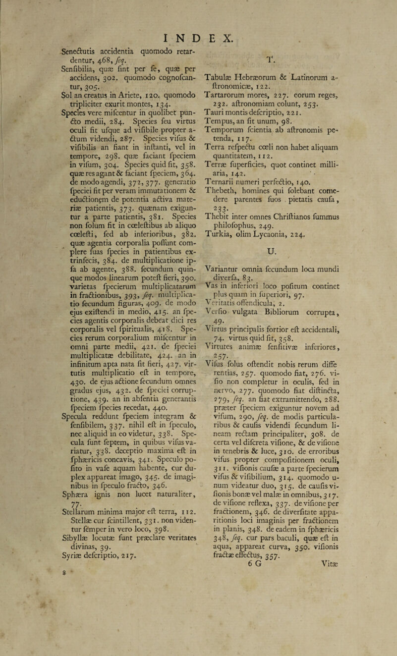 I N D Sene&utis accidentia quomodo retar¬ dentur, 468, feq. Senfibilia, quae fint per fe, quae per accidens, 302. quomodo cognofcan- tur, 305. Sol an creatus in Ariete, 120. quomodo tripliciter exurit montes, 134. Species vere mifcentur in quolibet pun- 6to medii, 284. Species feu virtus oculi fit ufque ad vifibile propter a- £tum videndi, 287. Species vifus & vifibilis an fiant in inflanti, vel in tempore, 298. quae faciant fpeciem in vifum, 304. Species quid fit, 358. quae res agant & faciant fpeciem, 364. de modo agendi, 372, 377. generatio fpeciei fit per veram immutationem & eductionem de potentia adtiva mate¬ riae patientis, 373. quaenam exigun¬ tur a parte patientis, 381. Species non folum fit in coeleflibus ab aliquo coelefli, fed ab inferioribus, 382. quae agentia corporalia poflunt com¬ plere fuas fpecies in patientibus ex- trinfecis, 384. de multiplicatione ip- fa ab agente, 388. fecundum quin¬ que modos linearum potefl fieri, 390. varietas fpecierum multiplicatarum in fradtionibus, 393, feq. multiplica¬ tio fecundum figuras, 409. de modo ejus exiftendi in medio, 415. an fpe¬ cies agentis corporalis debeat dici res corporalis vel fpiritualis, 418. Spe¬ cies rerum corporalium milcentur in omni parte medii, 421. de fpeciei multiplicatae debilitate, 424. an in infinitum apta nata fit fieri, 427. vir¬ tutis multiplicatio efl in tempore, 430. de ejus adtione fecundum omnes gradus ejus, 432. de fpeciei corrup¬ tione, 439. an in abfentia generantis fpeciem fpecies recedat, 440. Specula reddunt fpeciem integram & fenfibilem, 337. nihil efl in fpeculo, nec aliquid in eo videtur, 338. Spe¬ cula funt feptem, in quibus vifus va¬ riatur, 338. deceptio maxima efl in fphaericis concavis, 341. Speculo po- fito in vafe aquam habente, cur du¬ plex appareat imago, 345. de imagi¬ nibus in fpeculo fra&o, 346. Sphaera ignis non lucet naturaliter, 77- . . n Stellarum minima major efl terra, 112. Stellae cur fcintillent, 331. non viden¬ tur femper in vero loco, 398. Sibyllae locutae funt praeclare veritates divinas, 39. Syriae defcriptio, 217. 8 E X. T. Tabulae Hebraeorum & Latinorum a- flronomicae, 122. Tartarorum mores, 227. eorum reges, 232. aflronomiam colunt, 253. T auri montis defcriptio, 221. Tempus, an fit unum, 98. Temporum fcientia ab aflronomis pe¬ tenda, 117. Terra refpeftu cceli non habet aliquam quantitatem, 112. Terrae fuperficies, quot continet milli- aria, 142. Ternarii numeri perfe&io, 140. Thebeth, homines qui folebant come¬ dere parentes fuos . pietatis caufa, 233- . Thebit inter omnes Chriflianos fummus philofophus, 249. Turkia, olim Lycaonia, 224. U. Variantur omnia fecundum loca mundi diverfa, 83. Vas in inferiori loco pofitum continet plus quam in fuperiori, 97. Veritatis offendicula, 2. Ver fio vulgata Bibliorum corrupta, 4 9- Virtus principalis fortior efl accidentali, 74. virtus quid fit, 358. Virtutes animae fenfitivae inferiores, 257- Vifus folus oflendit nobis rerum diffe rentias, 257. quomodo fiat, 276. vi- fio non completur in oculis, fed in nervo, .277. quomodo fiat diflimfla, 2 79, feq. an fiat extramittendo, 288. praeter fpeciem exiguntur novem ad vifum, 290, feq. de modis particula¬ ribus & caufis videndi fecundum li¬ neam redlam principaliter, 308. de certa vel difcreta vifione, & de vifione in tenebris & luce, 310. de erroribus vifus propter compofitionem oculi, 311. vifionis caufae a parte fpecierum vifus & vifibilium, 314. quomodo u- num videatur duo, 315. de caufis vi¬ fionis bonae vel malae in omnibus, 317. de vifione reflexa, 337. de vifione per fractionem, 346. de diverfitate appa¬ ritionis loci imaginis per fradtionem in planis, 348. de eadem in fphaericis 348, feq. cur pars baculi, quae efl in aqua, appareat curva, 350. vifionis fradtae effeftus, 357. 6 G Vitae I