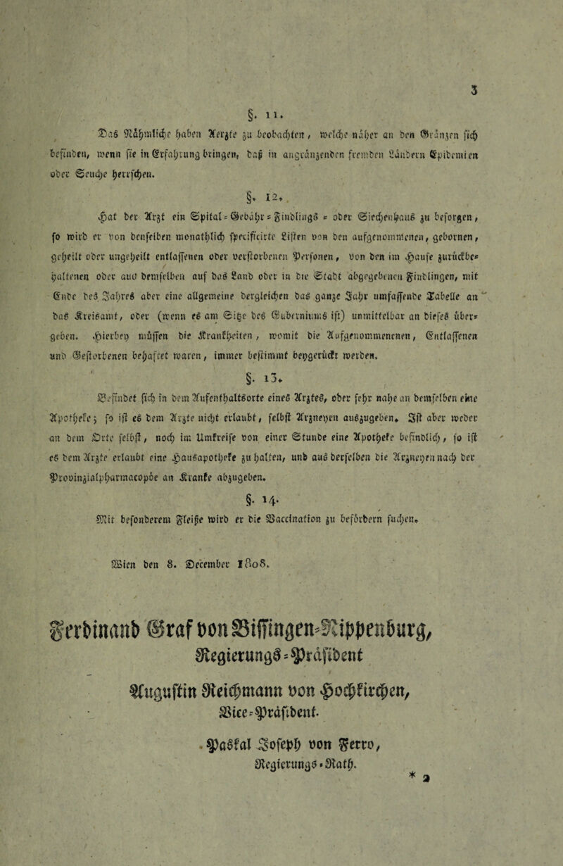 3 • / * ' , . ✓ §.n. i ■ ' . . • • &ag f>aben 3Cer$fe gu beobachten, welche nal;cr an ben ßhangrn fic^ befmben, wenn fte in Gtrfal;tung bringen, bap in angvdngenben (rembm Oanbern Gfpibcmicn ober ©cud)e j)evrfcf)en. §. 12. $at feer tfrgt ein ©pttal* (^ebä^r s ginblhigS * ober <3ied)fnl?aug gu beforgen, (o wirb et non benfelbrn monatlich fpeafteirte £i|7rn ucn ben aufgenomnlcnen, gebovnen, geeilt ober ungeteilt cntlaffcnen ober verdorbenen 33rvfonen, von brn im £aufe gur&äbc* palfencn ober au0 bemfelbert auf bag 2anb ober in tu* ©tättf abgegebenen ginblingen, mit Gtnbe be$ Safweg aber eine allgemeine bergleid>en bag gange 3al;r umfaffrube Tabelle an bag Äreigamt, ober (wenn eg am @i§e beg GJubfimumg ift) unmittelbar an biefeö über? geben, gerbet) muffen bie Äranfydt?*1 / womit bie Slufgenommencnen, (Sntlaffcneit unb GBeflorbenm behaftet warnt, immer bestimmt bepgerüeft werben. §• i3. £3eftnbet ftef) in bem 2£ufentbaUgorte eineg 2Trgteg, ober fcf>r nal;ean bemfrlben ekte Stpct l;efej fo ijl eg bem 2frgte nicl)t erlaubt, felbfi 2fv$nepen auegugeben* Sft aber Weber an bem £)rte felbfl, noc^> im Umgreife von einer ©tunbe eine 2Cpot^efr bcfinblicf;, fo t(i c£ bem 2frgie erlaubt eine .pauSapotprfe gu Ratten, unb aug berfelben bie 2frgnep?n nad? ber $)rovingialpf;armacopce an Trante abgugebem §. ✓ 5}?it befonberem ^leipe wirb er bie SJaccination gu befördern fud;«u SBien ben §. Secember iftoS. ferbinanb Üraf twn Biffingett'^ippenöurg, StegterungS=$)räfit>ent Sfuguftin 9tei0mann von $ocbfti:<pen, SStce-^cäftbcuf. $P<s6fal Sofcpf; von $em>, SJeijienmjjs-Statfj. '
