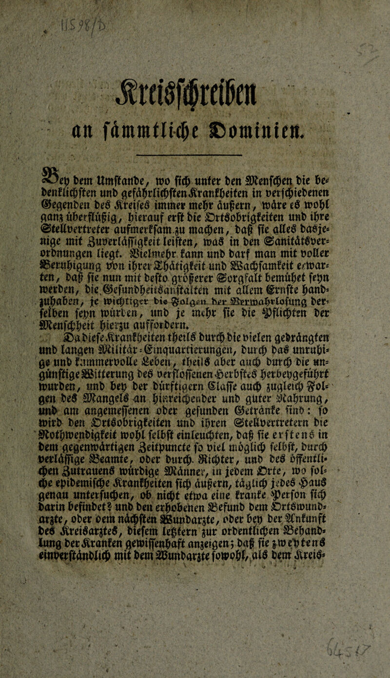 /* • ' y tj an 'ep bem Umffanbe, wo ftcb unter ben Menfcben bte be* benfti#ften unb gefdbrlicbffenKranfbeiten in »erfipiebenen ©egenben beS KreifeS immer mehr äußern, wäre «S wobt ganaüberflüpig, hierauf erftbie SrtSobrtgfetten unb ihre @telloertrefer aufmerffam.au matten, bap fte alles basje= nige mit Buoerldffigfeit letften, waS tu ben @anitdtS»er= orbnungen liegt. SStelmebr f ann unb batf man mit »oHer SSernbtgung tton ihrer Ebdfigfeit unb Sßacbfamfeit erwar* ten, bap fte nun mit befto gtöperer Sorgfalt bemühet fepn werben, b?e,©efunbbeüSanftaIte« mit allem Trufte panb= jubaöen, je wichtiget bt« folgen hei-ssietwabtlofung bet¬ reiben fepn würben, unb je nub* fie bie Wirten ber SUenfcbbeit bi*fP aufforbern. : ®a btefeKranf betten tbetlS bureb bie »ielen gebrdngten unb langen Militär * ©mquartktungett, burcb baS unrubi* ge unb fnmmerboUe &eöen, tbeiiS aber auch bureb bte m- gfmffige ^Bitterung beS oerfloffenen^erbfteS öcrbebgefübrt Würben, «nb beb ber bürftigern ©laffe aueb augletü; $ol= gen beS Mangels an b|nrei<|e«ber unb guter Stabrung, unb am angemeffenen ober gefunben ©etrdnfe ftnö: fo wirb ben £5rtSobrigfeiten unb töten ©teRoertretern bte Sftotbwenbtgfeit wohl felbfl einleucbten, bap fie er ft eit 6 in bem gegenwdrtigen «Seitpuncte fo oiel möglich felöff, bureb uerldfftge Beamte, ober bttrcb- Siebter, unb beS offentli* 4»en Zutrauens würbige Mdnner, in jebem jDrte, wo fol* 4>e eptbemifcbe Kranfbetten fiep dupern, tdglteb jeöeS $auS genau untetfucbeu, ob nicht etwa eine fronte, 4Petfön fieb barin befinbet? unb bet» erhobenen SBefunb bem £)rfSwunb* atjte, ober bem ndcbften ißunbarjte, ober beb ber Slnfunft beö ÄreiSarjteS, biefem lepfern jur orbentltcben SSebanb* lung ber Kranfett gewiffenbaft anjetgen; bap fie jwe’ötenS einoerftdnbltcb mit bem SBunbarate fowohl, als bem Kreis* *