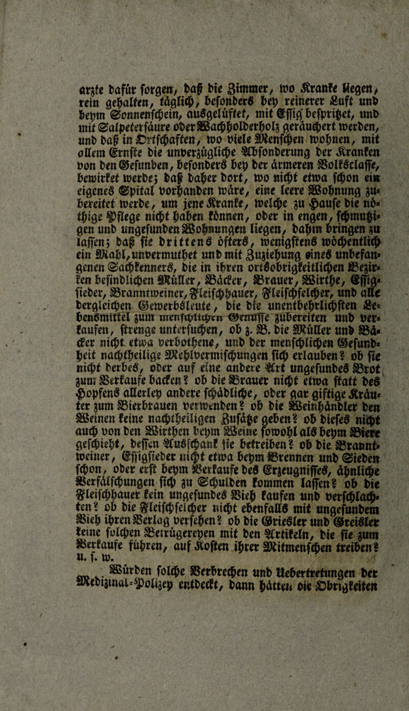 argfe bafür forgen, baf? bie Btnuner, wo Äranfe Hegen, rein gepalten, f äglicp, PefonberS beb reinerer Äuft unb bepm Sonne»fcpein, auSgelüftet, mit @ffig‘ Pefpripet, unb mit Salpeterfäure ober SBacppolberpolg geräubert werben, unb baß in ©rtfcpaften, wo viele SRenfcpen wopnen, mit attem (grnfte bie unvergügliepe $CPfonberung ber Äranfen von ben^efimben, PsfonberS Pep ber ärmeren BollSclaffe, bewirtet werbe} bof baper bort, wo nicpt etwa fcpon ei« eigenes ©pital Pörpanben wäre, eine leere SBopmmg gu= bereitet Werbe, nm jeneÄranle, welcpe gu$aufebie nö= tpige pflege nicpt haben lönncn, ober in engen, fdpmupi* gen unb nngefttnben Wohnungen Hegen, baptn bringen gu taffen} baf fie brittenS öfters, wenigftenS wöchentlich ein SXapl,unvermutpet unb mit Bugiepung oineS «nbefan* genen SacpfennerS, bie in ihren ortSoPrigleitlicpen Begir* Jen Pefinbücpen SRüKer, Bäder, Iraner, BMrtpe, <$fftg* lieber, Branntweiner, ^letfippauer, Bfleifdpfelcber, «nb alle bergleicpen. ©ewerPSleute, bie bie unentPeprlicpften ge-- bensmittel gum menftpiiipeu ©knuffe guPereiten unb ver* laufen, ftrenge unterfucpen, ob 3. B. bie SKüffer unb Bä* ätz nicpt etwa verbotene, unb ber menfcpUcpeu (üefunb* bett nacptpeilige SÄeplvermifcpungeu fleh erlauben ? ob fie nicht berbeS, ober auf eine anbere ffrt ungefunbeS Brot gum Verlaufe baden ? ob bie Brauer nicpt etwa ftatt beS $opfenS aßerlep anbere fcpäblicpe, ober gar giftige Äräu* ter gum BierPtauen verweben ? ob bie äßeinpänbler ben SSeinen leine nacptpeiligen ßufäpe geben? ob biefeS nicpt auep von ben SBirtpen Pepm »eine fowopl alS Pepm Biere gefepiept, beffen SCuSfcpanl fie betreiben? ob bie Bräunt* Weiner, ßffigfteber uitöt etwa Pepm Brennen unb (Sieben fcpon, ober erft Pepm Verlaufe beS ©rgeugniffeS, ähnliche Berfälfcpungen fiep gu Scpulben fommeu laffen ? ob bie ^leifcppauer fein ungefunbeS Biep laufen unb verfcplacp* ten? ob bie gieifepfeieper nicpt ebenfalls mit ungefunbem Biep iprenBerlag verfepen? ob bie ©rieSler unb ©reiSler lerne fulepen Bettitgerepen mit ben SCrtileln, bie fie gurn Verläufe fitpren, auf Äoften iprer äJtitmenfcpen treiben? [♦ tu* SBürben folcpe BerPrecpen unb UePertretnngen ber JRebtgmftisspoligep entbeut, bann pätten bie £>Prtgleiten