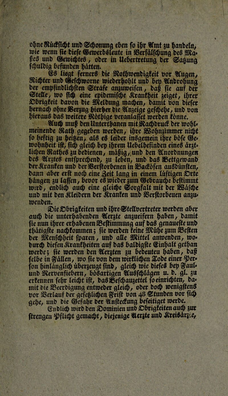 öfme 3tü<f fiept unb ©Tonung eben fo tpr Wmt gu Banteln, lute wenn fte tiefe ©ewerböleute in SSerfdlfcpung beS föta* f eS unb ©ewicpteS, ober in ttebertrefung ber ©aßung fcfjulbig Befunben Bitten. SS liegt fernerS bie SßofBwenbtgfett oor Wagen, 9*ti(Bter unb (pefchworne wieberhoBlt unb bet) WnbroBung ber empftnblitBffen ©träfe anguweifen, bap fie auf ber ©fette, Wo fiep eine epibemtfche Äranfpeit geiget, ihrer ©brigfeif baoon bie SMbung machen, bamit oon biefer Berttßd) ohne SSergug Bierler bie Wngeige gefcBeBe / «nb oon hieraus baS weitere SRöthige öeranlaffet werben tonne. Wuch map ben Unter thanen mit S'tacBbrucB ber wohl* nteinenbe 9iatB gegeben werben, iBre SBohngUnmer nicht fo heftig gu Beigen, als eS leiber insgemein iBre BOfe ©e* WoBnBeit ift, fiep gleich bei) ihrem Uebelbcftnben eines drgt* liegen StatgeS gu Bebienen, mdpig,'unb ben Wnorbnungett beS WrgteS entfprechenb, gu leben, unb baS ISeftgewanb ber JSranfen unb ber SSerfforbenen in SSacföfen auSbttnffen, bann aber erft nocB eine Beit lang in einem luftigen ©rte Bangen gu laffen, Beoor eS wiebergum ©ebrauche beftimmt wirb, enblitf) auch eine gleiche ©orgfalt mit ber SSdfche unb mit ben Kleibern ber Äranfen unb SSerftorbeuen angu» wenben. © ie ©Brigfeifen unb iBre ©feffoer treter werben aber auch bie unterBabenben Wergte angueifern Baben, bamit fie nun ihrer erhabenen SBeff imntung auf baS genauefteunb tbätigfte naehlommen; fte werben leide fhtöhe gum iBeffen ber SJtenfchheit fparen, unb alle SRittel anwenben, wo* bur«B btefen Äranf Beiten auf baS Balbigff e SinBalt gef Ban werbe; fte werben ben Wergten gu Bebeuteu Baben, bap felbe in hätten, wo fte oon bem wirllifpen £obe einer $)er* fon hinlänglich übergeugt finb, gleich loie biefel heg $aul* unb Stteroenfiebern, Bösartigen WuSfcfjlägen u. b. gl. gu erlennen fegr leicht ift, baSSBefchaugettel foeinrichten, ba* mit bie SSeerbigmtgentweber gleich, ober boch wenigftenS oor Verlauf ber gefegiichen f rift oon 48 ©tunben oor fiep gehe, unb bte ©efagr ber ^Inftecfung beteiliget werbe. ©iibtich wirb ben ©ominien unb ©brigfeifen auch gur ftrengen Pflicht gemacht, biejjenige Wergte unb ÄreiSärj.e,