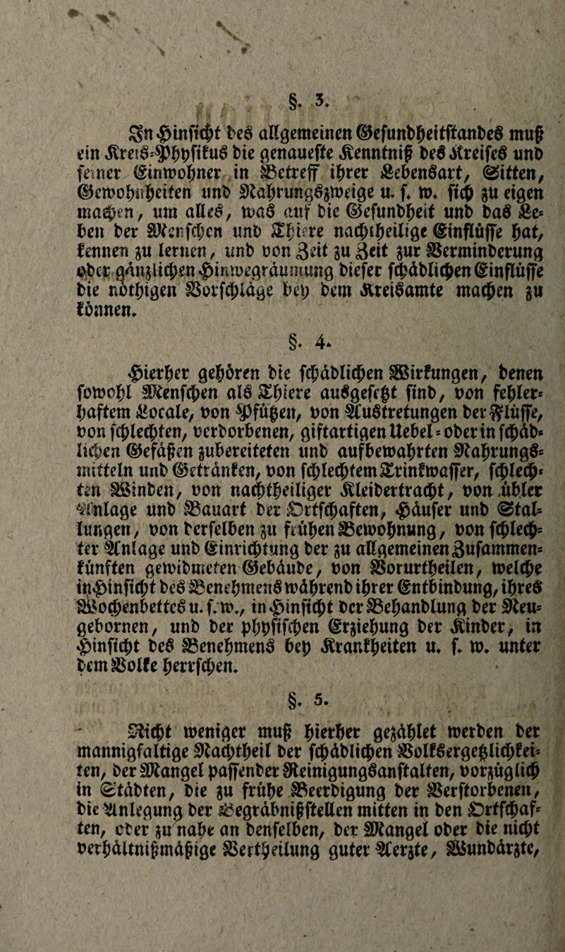 : §* 3*  «fnnftchf beS allgemeinen ©efunbheitftanbeS muß ein .Rre!ö=$}hbfifu6 bie genauefte Äenntnif be8 ÄreifeS unb feineu ©inmohner in ^Betreff ihrer SebenSart, Riffen, ©emohüheiten unb SJahrungSpoeige u. f. n>. ftch gu eigen ma^en, um aöeö, n>aS auf bie ©efunbheit unb ba$ Äe» beit ber EVerfchcn tmb jS^tere- nadfHheilige ©inflüffe hat, lernten ?u lernen, unb non 3eit gu Seit jur SSerminbcrung eher göttpichen $intbegröumung biefer (^üblichen ©inflüffe bte nöthigen SBorfchlöge bei; bent töreihamte machen s« fömten. §. 4» hierher gehören bie fröhlichen SBirfmtgen, benen fotoohl §PCenf4>en alö Schiere auägefeht ftnb, bon fehler« haftem £ocale, non ^fugen, non $uSfrefungen ber bluffe, bon fehleren, beworbenen, giftartigenttebel=oberinf<büb* liehen ©efaften ^bereiteten unb aufbetoahrfen StahtungS« inttteln unb ©etranfen, bon fcblechfent SErinftoaffer, fdblech* ten SSinben, bon na<htheiliger Äleibertracbt, bon übler Anlage unb ^Bauart ber £)rtf«haften, Raufer nnb @tal= lungen, bon tcrfelben pt frühen SSemohnung, bon fehle#5 ter Einlage unb ©inrichtung ber pt allgemeinen Büfammen« fünften getoibmeten ©ebdube, bon §3orurtheilen, toelcbe iij^inficht beö SBenehntenS todbrenb ihrer ©ntbinbung, ihres SBochenbef teS u. f* m*/ in#inftcht bcr^ehanblung ber EJeu* gebornen, unb ber bhbfif#en ©rpehung ber «Kinber, in ^infttht beS SSenehntenS beh Äranfheiten u. f* w* unter bem SSolfe herrfthen. • §.5. Slicöt toeniger ntuf hierher geriet toerben ber mannigfaltige Sßa#theil ber fröhlichen SBolf§ergehli#fei= ten, ber ERangel paffenher UteinigungSanftalten, borptgiiep in (Stöbten, bie pt frühe ESeerbigmtg ber SSerftorbenett, bic Anlegung ber nöegtdbnifftellen mitten in ben Srffdjaf* ten, ober §u nahe an benfelben, ber EJtangel ober bie nicht berhaltnifmdfige SBertheÜung guter ^Cerjter SSSunbörpc,