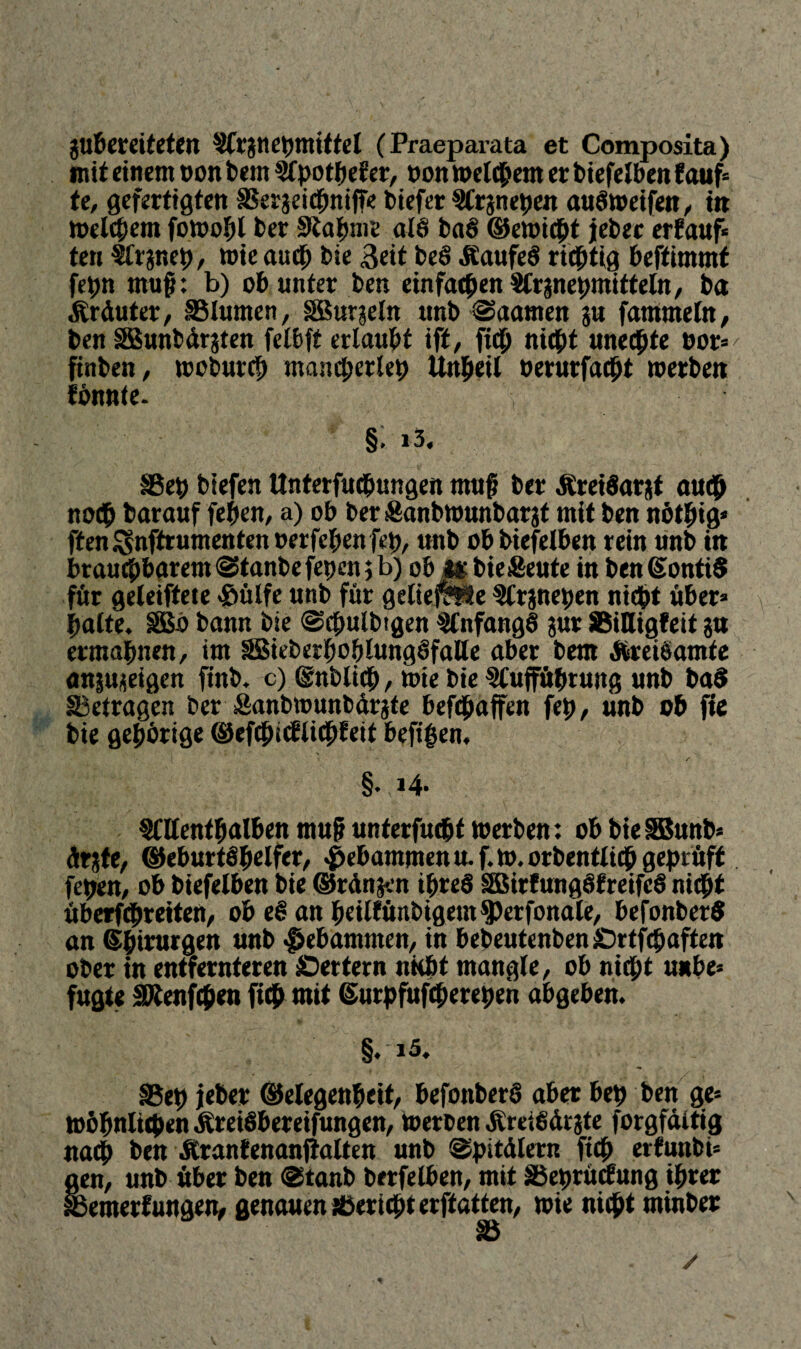 gubereiteten Argnebmittel (Praeparata et Composita) mit einem non bern Apothef er, non meinem er biefelben lauf* te, gefertigten SSetgeicbniffe biefer Argnepen auöweifen, in meinem fowopl ber 0tahme ale baö ©ewiept jebec erlauf« ten Argnep, wie auch bie Beit be§ ÄaufeS richtig beffitmnf fepn muf?: b) ob unter ben einfachen Argnepmitteln, ba Ärduter, S5lumen, SBurgeln ttnb «Saamen gu fammeln, ben SBunbdrgten felbft erlaubt ift, fidp nicht unechte oor* ftnben, woburep mancherlei) Unheil oerurfacht werben fönnte. §. 13. SBep biefen Unterfucbungen mufi ber ÄreiSarjf auch noch barauf fepen, a) ob ber Sanbwunbargt mit ben nötbtg* ffen£snftrumentenoerfebenfep, unb ob biefelben rein unb in brauchbarem @tanbefepen 5 b) ob m bie&eute in ben ©ontiS für geleiftete >öülfe unb für geliefme Argnepen nicht über* halte. §B3ö bann bie ©cpulbtgen Anfangs gur SSiHigfeit gu ermahnen, im äBieberboblungöfaHe aber bem Äreiöamte angugeigen finb. c) Snbltch, bie bie Aufführung unb baS betragen ber Sanbwunbdrgfe befchaffen feh, unb ob fte bie gehörige ©efcpicflichfeit beft'ben. * ■ 1 > 1 ■ *- r §. i4- Allenthalben muh unterfuchf 10erben: ob bie SBunb* drgte, ©eburtöpelfer, gebammen u. f. 10. orbentlich geprüft fehen, ob biefelben bie ©rdngen ipreö äBirfungöfreifeö nicht ü berühr eiten, ob e§ an heiltünbigem^perfonale, befonberö an ©btrurgen unb gebammen, in bebeutenben £)rtf<baften ober tn entfernteren Settern nicht mangle, ob nicht unbe* fugte SKenfcpen fiep mit ©urpfufeperepen abgeben. §. i5. S3ep jieber ©elegenpeit, befonberö aber beb ben ge* wohnlichen ÄreiSbereifungen, »erben ÄreiOdtgte forgfditig nach ben Äranfenanfialten unb ©pitdlern ftch erfunbi* gen, unb über ben @tanb berfelben, mit Söeprücfung ihrer Ißemerf ungen, genauen überlebt erftatten, wie nicht minber Sß